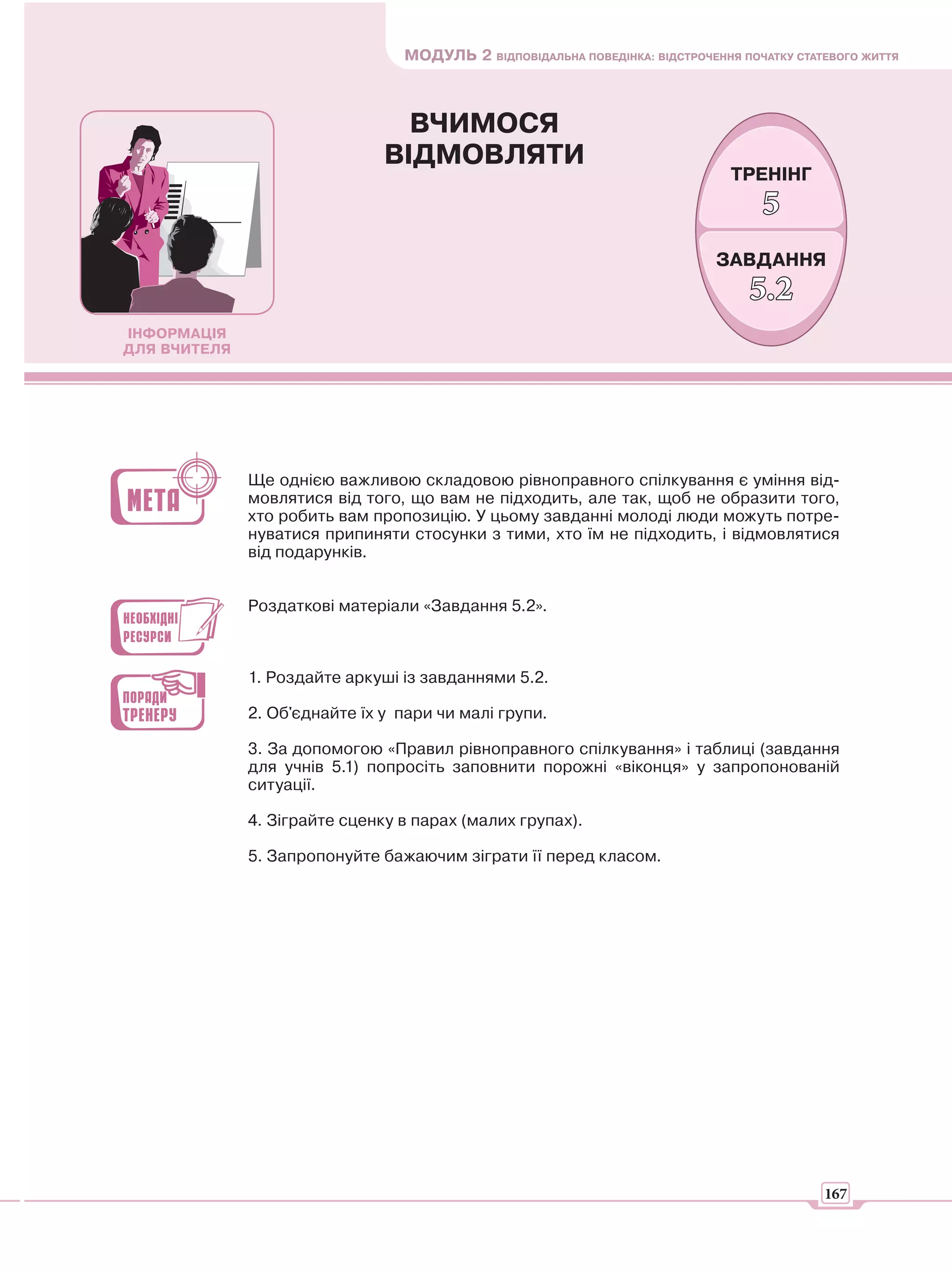 МОДУЛЬ 2 ВІДПОВІДАЛЬНА ПОВЕДІНКА: ВІДСТРОЧЕННЯ ПОЧАТКУ СТАТЕВОГО ЖИТТЯ



                                 ВЧИМОСЯ
                               ВІДМОВЛЯТИ
                                                                               ТРЕНІНГ
                                                                                   5
                                                                             ЗАВДАННЯ
                                                                                 5.2
ІНФОРМАЦІЯ
ДЛЯ ВЧИТЕЛЯ




              Ще однією важливою складовою рівноправного спілкування є уміння від-
              мовлятися від того, що вам не підходить, але так, щоб не образити того,
              хто робить вам пропозицію. У цьому завданні молоді люди можуть потре-
              нуватися припиняти стосунки з тими, хто їм не підходить, і відмовлятися
              від подарунків.


              Роздаткові матеріали «Завдання 5.2».



              1. Роздайте аркуші із завданнями 5.2.

              2. Об'єднайте їх у пари чи малі групи.

              3. За допомогою «Правил рівноправного спілкування» і таблиці (завдання
              для учнів 5.1) попросіть заповнити порожні «віконця» у запропонованій
              ситуації.

              4. Зіграйте сценку в парах (малих групах).

              5. Запропонуйте бажаючим зіграти її перед класом.




                                                                                            167
 