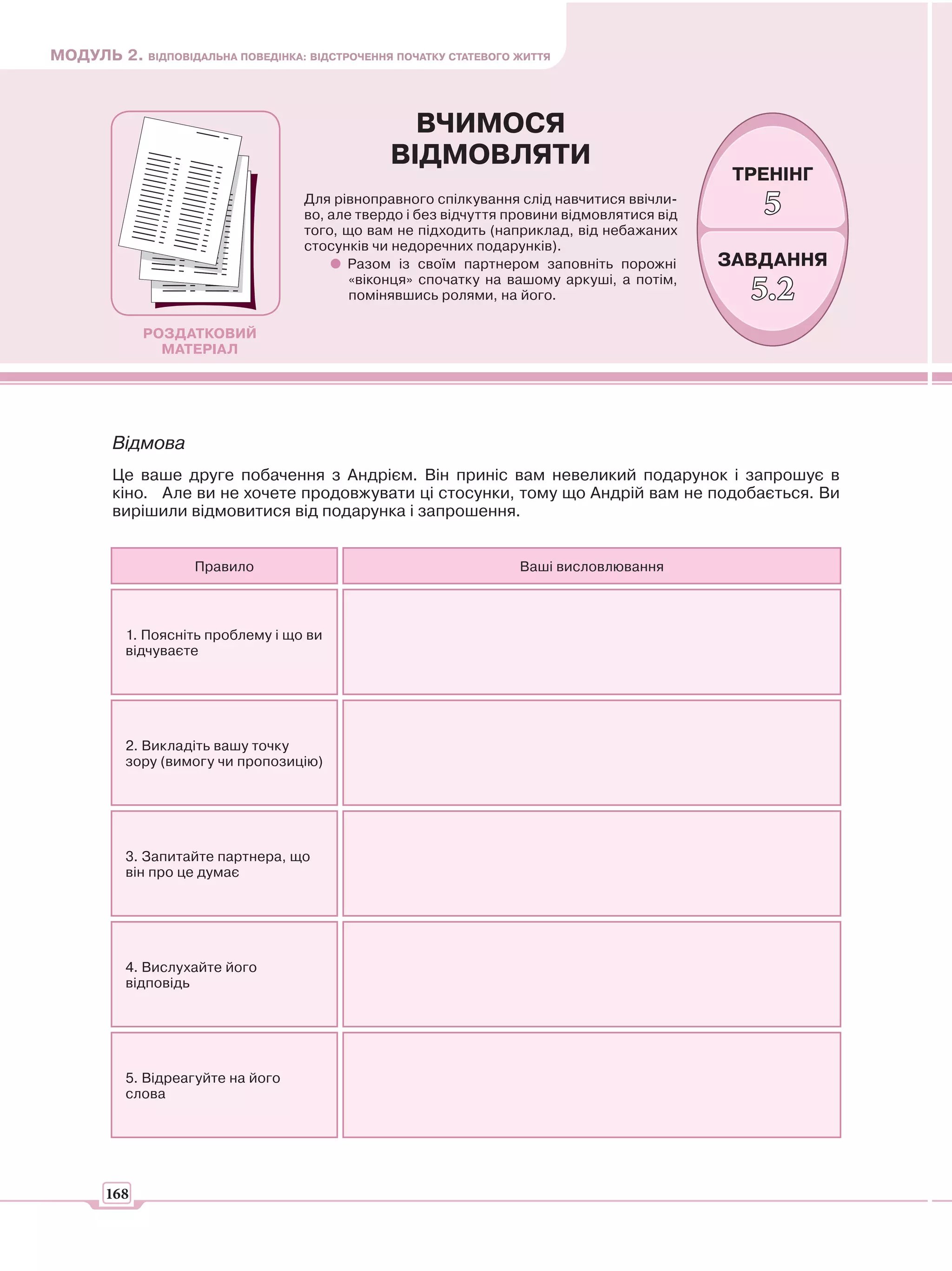 МОДУЛЬ 2. ВІДПОВІДАЛЬНА ПОВЕДІНКА: ВІДСТРОЧЕННЯ ПОЧАТКУ СТАТЕВОГО ЖИТТЯ



                                                  ВЧИМОСЯ
                                                ВІДМОВЛЯТИ
                                                                                              ТРЕНІНГ
                                    Для рівноправного спілкування слід навчитися ввічли-
                                    во, але твердо і без відчуття провини відмовлятися від      5
                                    того, що вам не підходить (наприклад, від небажаних
                                    стосунків чи недоречних подарунків).
                                          Разом із своїм партнером заповніть порожні         ЗАВДАННЯ
                                           «віконця» спочатку на вашому аркуші, а потім,
                                           помінявшись ролями, на його.                        5.2
             РОЗДАТКОВИЙ
               МАТЕРІАЛ




        Відмова
        Це ваше друге побачення з Андрієм. Він приніс вам невеликий подарунок і запрошує в
        кіно. Але ви не хочете продовжувати ці стосунки, тому що Андрій вам не подобається. Ви
        вирішили відмовитися від подарунка і запрошення.


                    Правило                                        Ваші висловлювання



          1. Поясніть проблему і що ви
          відчуваєте




          2. Викладіть вашу точку
          зору (вимогу чи пропозицію)




          3. Запитайте партнера, що
          він про це думає




          4. Вислухайте його
          відповідь




          5. Відреагуйте на його
          слова




       168
 