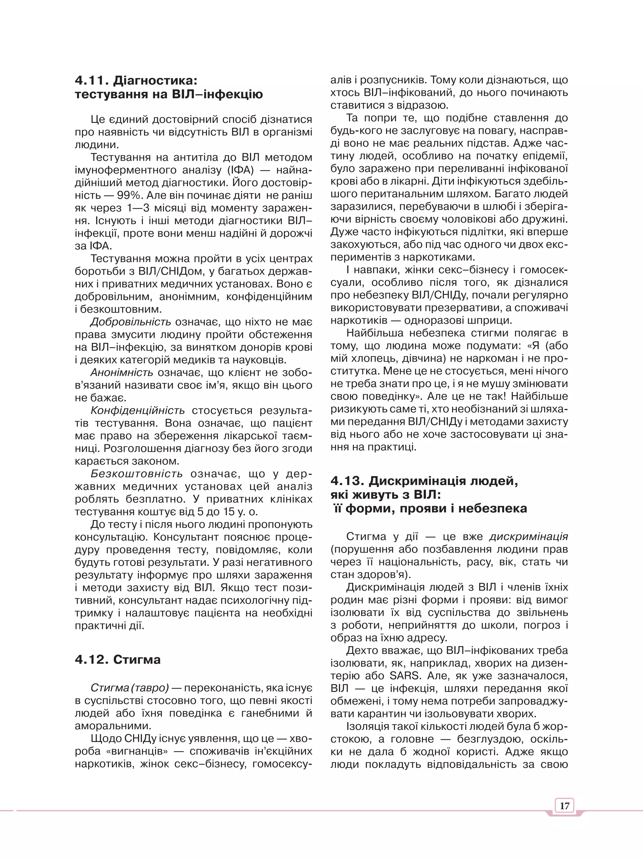 4.11. Діагностика:                             алів і розпусників. Тому коли дізнаються, що
тестування на ВІЛ–інфекцію                     хтось ВІЛ–інфікований, до нього починають
                                               ставитися з відразою.
    Це єдиний достовірний спосіб дізнатися        Та попри те, що подібне ставлення до
про наявність чи відсутність ВІЛ в організмі   будь-кого не заслуговує на повагу, насправ-
людини.                                        ді воно не має реальних підстав. Адже час-
    Тестування на антитіла до ВІЛ методом      тину людей, особливо на початку епідемії,
імуноферментного аналізу (ІФА) — найна-        було заражено при переливанні інфікованої
дійніший метод діагностики. Його достовір-     крові або в лікарні. Діти інфікуються здебіль-
ність — 99%. Але він починає діяти не раніш    шого пеританальним шляхом. Багато людей
як через 1—3 місяці від моменту заражен-       заразилися, перебуваючи в шлюбі і зберіга-
ня. Існують і інші методи діагностики ВІЛ–     ючи вірність своєму чоловікові або дружині.
інфекції, проте вони менш надійні й дорожчі    Дуже часто інфікуються підлітки, які вперше
за ІФА.                                        закохуються, або під час одного чи двох екс-
    Тестування можна пройти в усіх центрах     периментів з наркотиками.
боротьби з ВІЛ/СНІДом, у багатьох держав-         І навпаки, жінки секс–бізнесу і гомосек-
них і приватних медичних установах. Воно є     суали, особливо після того, як дізналися
добровільним, анонімним, конфіденційним        про небезпеку ВІЛ/СНІДу, почали регулярно
і безкоштовним.                                використовувати презервативи, а споживачі
    Добровільність означає, що ніхто не має    наркотиків — одноразові шприци.
права змусити людину пройти обстеження            Найбільша небезпека стигми полягає в
на ВІЛ–інфекцію, за винятком донорів крові     тому, що людина може подумати: «Я (або
і деяких категорій медиків та науковців.       мій хлопець, дівчина) не наркоман і не про-
    Анонімність означає, що клієнт не зобо-    ститутка. Мене це не стосується, мені нічого
в’язаний називати своє ім’я, якщо він цього    не треба знати про це, і я не мушу змінювати
не бажає.                                      свою поведінку». Але це не так! Найбільше
    Конфіденційність стосується результа-      ризикують саме ті, хто необізнаний зі шляха-
тів тестування. Вона означає, що пацієнт       ми передання ВІЛ/СНІДу і методами захисту
має право на збереження лікарської таєм-       від нього або не хоче застосовувати ці зна-
ниці. Розголошення діагнозу без його згоди     ння на практиці.
карається законом.
    Безкоштовність означає, що у дер-
жавних медичних установах цей аналіз           4.13. Дискримінація людей,
роблять безплатно. У приватних клініках        які живуть з ВІЛ:
тестування коштує від 5 до 15 у. о.             її форми, прояви і небезпека
    До тесту і після нього людині пропонують
консультацію. Консультант пояснює проце-          Стигма у дії — це вже дискримінація
дуру проведення тесту, повідомляє, коли        (порушення або позбавлення людини прав
будуть готові результати. У разі негативного   через її національність, расу, вік, стать чи
результату інформує про шляхи зараження        стан здоров’я).
і методи захисту від ВІЛ. Якщо тест пози-         Дискримінація людей з ВІЛ і членів їхніх
тивний, консультант надає психологічну під-    родин має різні форми і прояви: від вимог
тримку і налаштовує пацієнта на необхідні      ізолювати їх від суспільства до звільнень
практичні дії.                                 з роботи, неприйняття до школи, погроз і
                                               образ на їхню адресу.
                                                  Дехто вважає, що ВІЛ–інфікованих треба
4.12. Стигма                                   ізолювати, як, наприклад, хворих на дизен-
                                               терію або SARS. Але, як уже зазначалося,
   Стигма (тавро) — переконаність, яка існує   ВІЛ — це інфекція, шляхи передання якої
в суспільстві стосовно того, що певні якості   обмежені, і тому нема потреби запроваджу-
людей або їхня поведінка є ганебними й         вати карантин чи ізольовувати хворих.
аморальними.                                      Ізоляція такої кількості людей була б жор-
   Щодо СНІДу існує уявлення, що це — хво-     стокою, а головне — безглуздою, оскіль-
роба «вигнанців» — споживачів ін’єкційних      ки не дала б жодної користі. Адже якщо
наркотиків, жінок секс–бізнесу, гомосексу-     люди покладуть відповідальність за свою


                                                                                           17
 