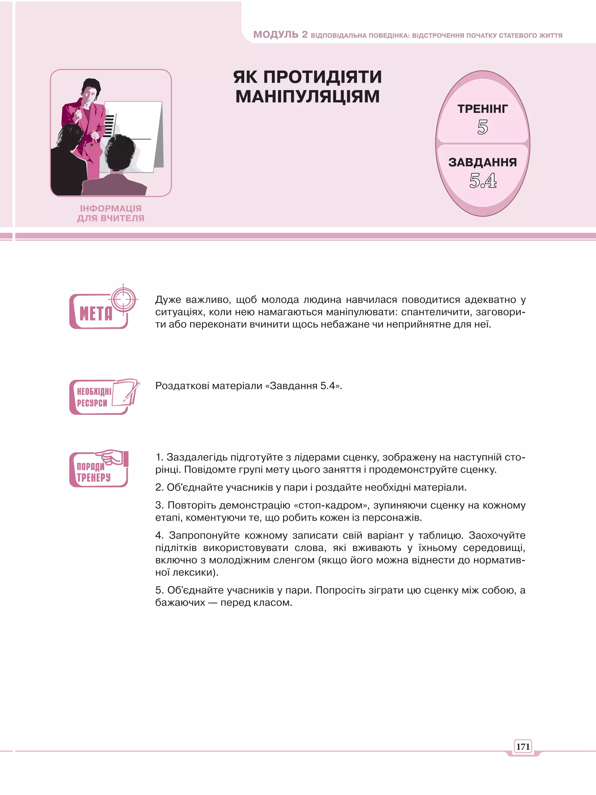 МОДУЛЬ 2 ВІДПОВІДАЛЬНА ПОВЕДІНКА: ВІДСТРОЧЕННЯ ПОЧАТКУ СТАТЕВОГО ЖИТТЯ



                             ЯК ПРОТИДІЯТИ
                             МАНІПУЛЯЦІЯМ
                                                                               ТРЕНІНГ
                                                                                   5
                                                                             ЗАВДАННЯ
                                                                                 5.4
ІНФОРМАЦІЯ
ДЛЯ ВЧИТЕЛЯ




              Дуже важливо, щоб молода людина навчилася поводитися адекватно у
              ситуаціях, коли нею намагаються маніпулювати: спантеличити, заговори-
              ти або переконати вчинити щось небажане чи неприйнятне для неї.




              Роздаткові матеріали «Завдання 5.4».




              1. Заздалегідь підготуйте з лідерами сценку, зображену на наступній сто-
              рінці. Повідомте групі мету цього заняття і продемонструйте сценку.
              2. Об'єднайте учасників у пари і роздайте необхідні матеріали.
              3. Повторіть демонстрацію «стоп-кадром», зупиняючи сценку на кожному
              етапі, коментуючи те, що робить кожен із персонажів.
              4. Запропонуйте кожному записати свій варіант у таблицю. Заохочуйте
              підлітків використовувати слова, які вживають у їхньому середовищі,
              включно з молодіжним сленгом (якщо його можна віднести до норматив-
              ної лексики).
              5. Об'єднайте учасників у пари. Попросіть зіграти цю сценку між собою, а
              бажаючих — перед класом.




                                                                                            171
 