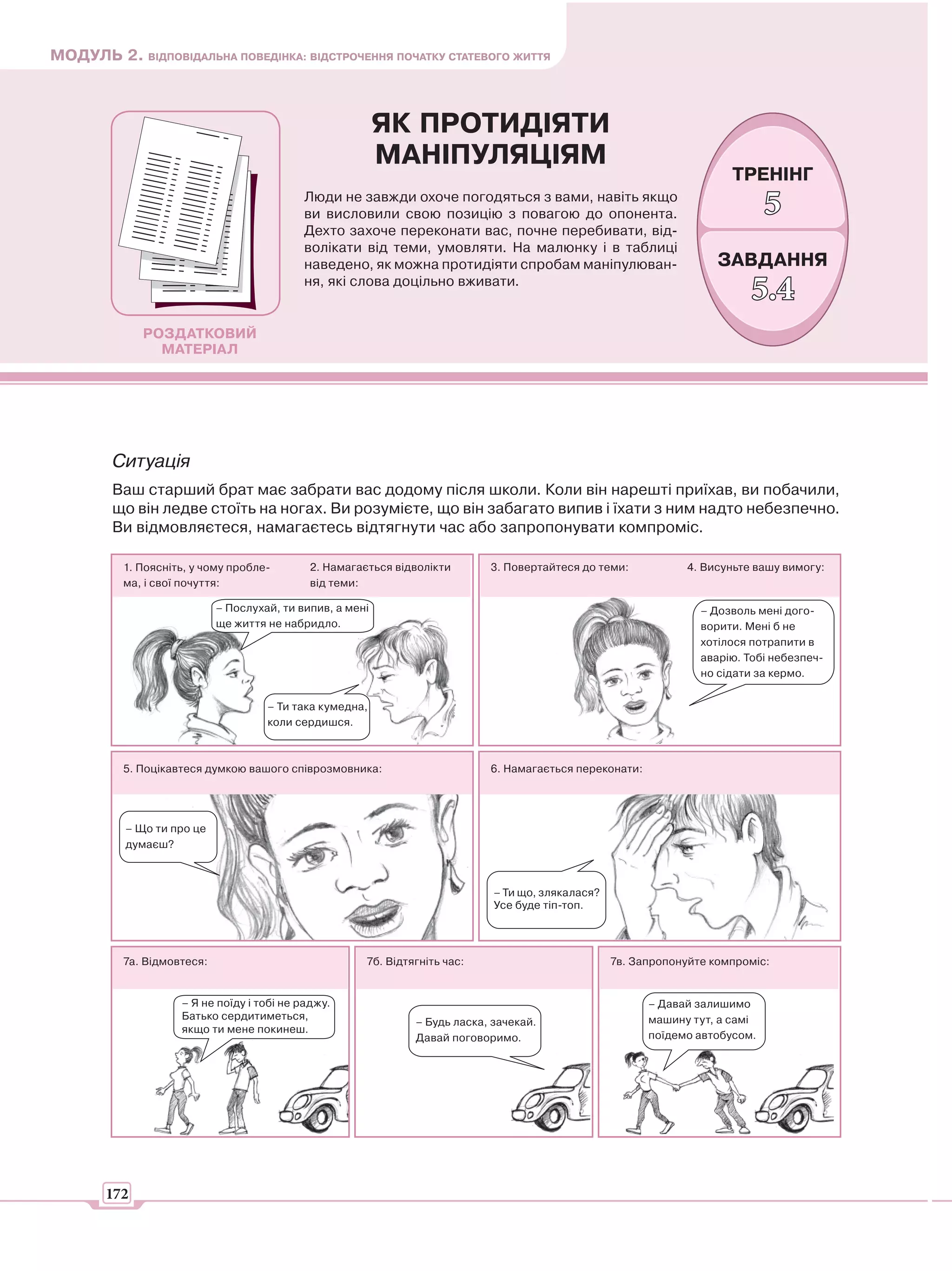 МОДУЛЬ 2. ВІДПОВІДАЛЬНА ПОВЕДІНКА: ВІДСТРОЧЕННЯ ПОЧАТКУ СТАТЕВОГО ЖИТТЯ



                                                           ЯК ПРОТИДІЯТИ
                                                           МАНІПУЛЯЦІЯМ
                                                                                                                        ТРЕНІНГ
                                            Люди не завжди охоче погодяться з вами, навіть якщо
                                            ви висловили свою позицію з повагою до опонента.                                   5
                                            Дехто захоче переконати вас, почне перебивати, від-
                                            волікати від теми, умовляти. На малюнку і в таблиці
                                            наведено, як можна протидіяти спробам маніпулюван-                        ЗАВДАННЯ
                                            ня, які слова доцільно вживати.
                                                                                                                            5.4
             РОЗДАТКОВИЙ
               МАТЕРІАЛ




        Ситуація
        Ваш старший брат має забрати вас додому після школи. Коли він нарешті приїхав, ви побачили,
        що він ледве стоїть на ногах. Ви розумієте, що він забагато випив і їхати з ним надто небезпечно.
        Ви відмовляєтеся, намагаєтесь відтягнути час або запропонувати компроміс.

          1. Поясніть, у чому пробле-        2. Намагається відволікти       3. Повертайтеся до теми:            4. Висуньте вашу вимогу:
          ма, і свої почуття:                від теми:

                            – Послухай, ти випив, а мені                                                           – Дозволь мені дого-
                            ще життя не набридло.                                                                  ворити. Мені б не
                                                                                                                   хотілося потрапити в
                                                                                                                   аварію. Тобі небезпеч-
                                                                                                                   но сідати за кермо.


                                     – Ти така кумедна,
                                     коли сердишся.



          5. Поцікавтеся думкою вашого співрозмовника:                       6. Намагається переконати:




          – Що ти про це
          думаєш?



                                                                              – Ти що, злякалася?
                                                                              Усе буде тіп-топ.




          7а. Відмовтеся:                              7б. Відтягніть час:                          7в. Запропонуйте компроміс:


                    – Я не поїду і тобі не раджу.                                                         – Давай залишимо
                    Батько сердитиметься,                                                                 машину тут, а самі
                                                                – Будь ласка, зачекай.
                    якщо ти мене покинеш.
                                                                Давай поговоримо.                         поїдемо автобусом.




       172
 