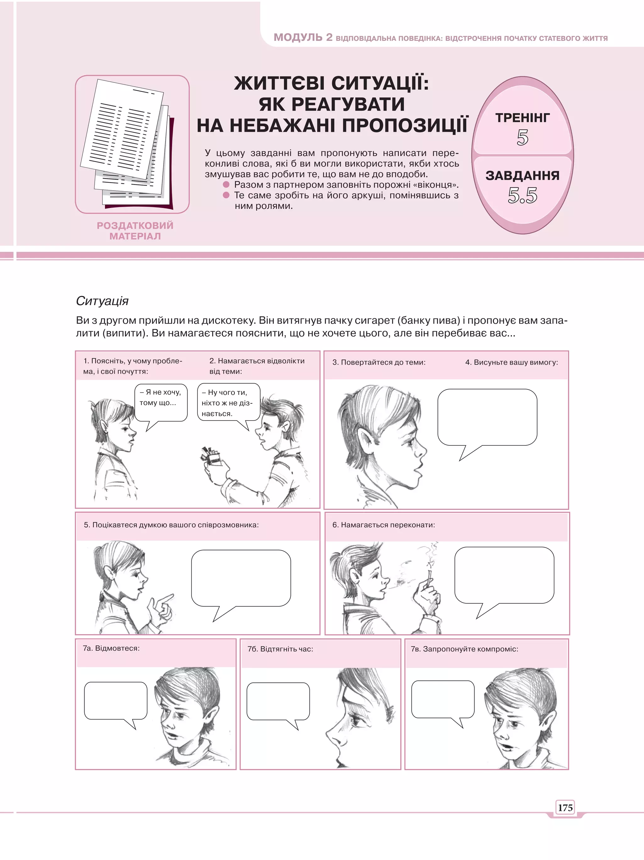 МОДУЛЬ 2 ВІДПОВІДАЛЬНА ПОВЕДІНКА: ВІДСТРОЧЕННЯ ПОЧАТКУ СТАТЕВОГО ЖИТТЯ



                                  ЖИТТЄВІ СИТУАЦІЇ:
                                    ЯК РЕАГУВАТИ
                                                                                                           ТРЕНІНГ
                               НА НЕБАЖАНІ ПРОПОЗИЦІЇ
                               У цьому завданні вам пропонують написати пере-
                                                                                                                5
                               конливі слова, які б ви могли використати, якби хтось
                               змушував вас робити те, що вам не до вподоби.                            ЗАВДАННЯ
                                    Разом з партнером заповніть порожні «віконця».
                                    Те саме зробіть на його аркуші, помінявшись з
                                     ним ролями.
                                                                                                              5.5
    РОЗДАТКОВИЙ
      МАТЕРІАЛ




Ситуація
Ви з другом прийшли на дискотеку. Він витягнув пачку сигарет (банку пива) і пропонує вам запа-
лити (випити). Ви намагаєтеся пояснити, що не хочете цього, але він перебиває вас...

 1. Поясніть, у чому пробле-     2. Намагається відволікти        3. Повертайтеся до теми:         4. Висуньте вашу вимогу:
 ма, і свої почуття:             від теми:

                – Я не хочу,   – Ну чого ти,
                тому що...     ніхто ж не діз-
                               нається.




 5. Поцікавтеся думкою вашого співрозмовника:                     6. Намагається переконати:




 7а. Відмовтеся:                            7б. Відтягніть час:                       7в. Запропонуйте компроміс:




                                                                                                                          175
 