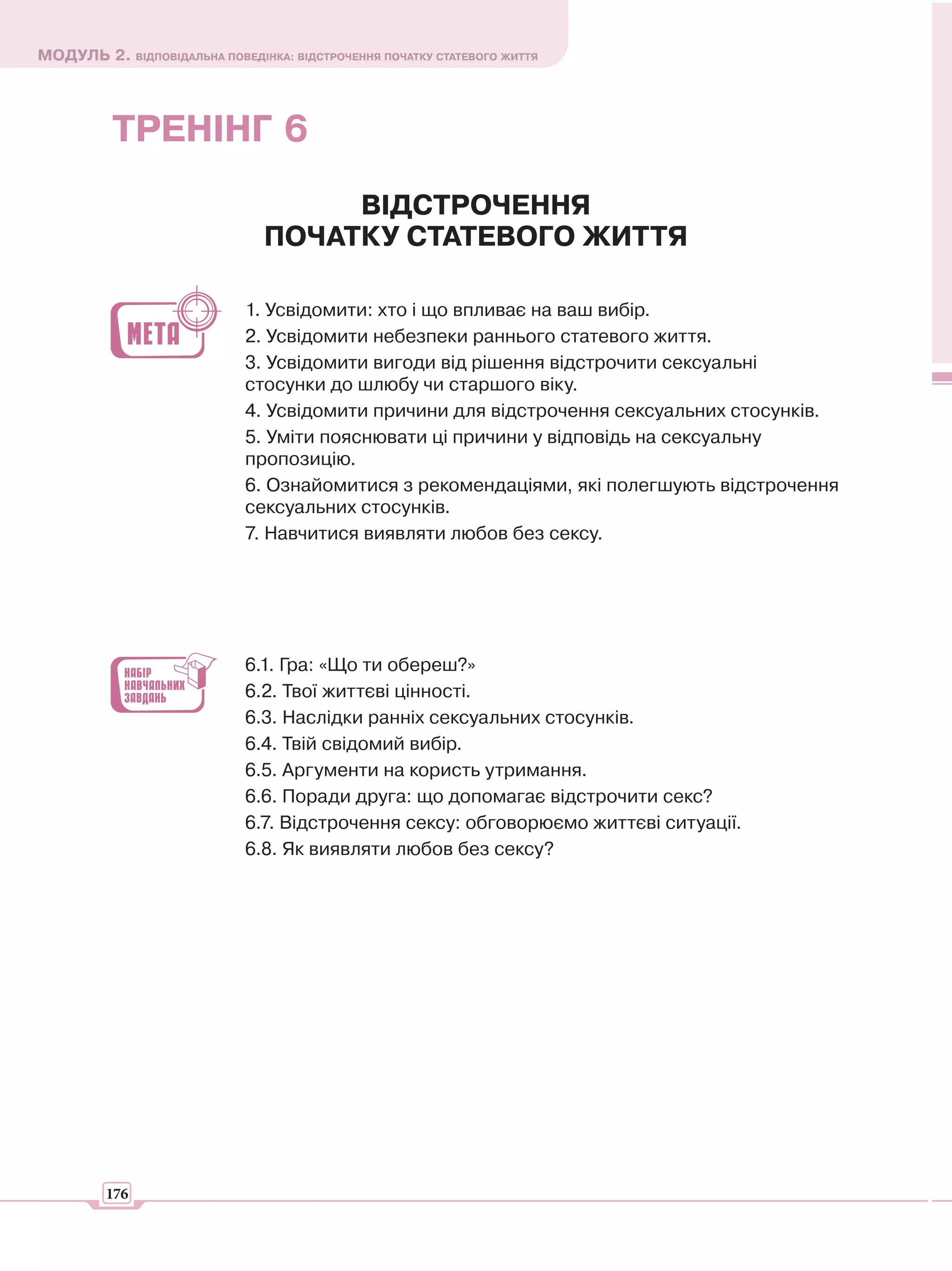 МОДУЛЬ 2. ВІДПОВІДАЛЬНА ПОВЕДІНКА: ВІДСТРОЧЕННЯ ПОЧАТКУ СТАТЕВОГО ЖИТТЯ




          ТРЕНІНГ 6
                                     ВІДСТРОЧЕННЯ
                                ПОЧАТКУ СТАТЕВОГО ЖИТТЯ

                             1. Усвідомити: хто і що впливає на ваш вибір.
                             2. Усвідомити небезпеки раннього статевого життя.
                             3. Усвідомити вигоди від рішення відстрочити сексуальні
                             стосунки до шлюбу чи старшого віку.
                             4. Усвідомити причини для відстрочення сексуальних стосунків.
                             5. Уміти пояснювати ці причини у відповідь на сексуальну
                             пропозицію.
                             6. Ознайомитися з рекомендаціями, які полегшують відстрочення
                             сексуальних стосунків.
                             7. Навчитися виявляти любов без сексу.




                             6.1. Гра: «Що ти обереш?»
                             6.2. Твої життєві цінності.
                             6.3. Наслідки ранніх сексуальних стосунків.
                             6.4. Твій свідомий вибір.
                             6.5. Аргументи на користь утримання.
                             6.6. Поради друга: що допомагає відстрочити секс?
                             6.7. Відстрочення сексу: обговорюємо життєві ситуації.
                             6.8. Як виявляти любов без сексу?




         176
 