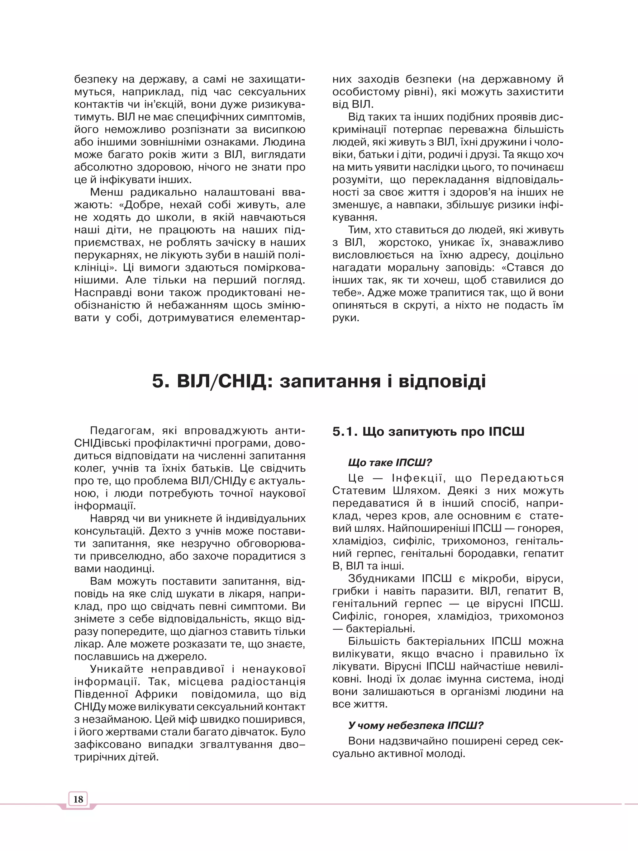 безпеку на державу, а самі не захищати-       них заходів безпеки (на державному й
муться, наприклад, під час сексуальних        особистому рівні), які можуть захистити
контактів чи ін’єкцій, вони дуже ризикува-    від ВІЛ.
тимуть. ВІЛ не має специфічних симптомів,        Від таких та інших подібних проявів дис-
його неможливо розпізнати за висипкою         кримінації потерпає переважна більшість
або іншими зовнішніми ознаками. Людина        людей, які живуть з ВІЛ, їхні дружини і чоло-
може багато років жити з ВІЛ, виглядати       віки, батьки і діти, родичі і друзі. Та якщо хоч
абсолютно здоровою, нічого не знати про       на мить уявити наслідки цього, то починаєш
це й інфікувати інших.                        розуміти, що перекладання відповідаль-
   Менш радикально налаштовані вва-           ності за своє життя і здоров’я на інших не
жають: «Добре, нехай собі живуть, але         зменшує, а навпаки, збільшує ризики інфі-
не ходять до школи, в якій навчаються         кування.
наші діти, не працюють на наших під-             Тим, хто ставиться до людей, які живуть
приємствах, не роблять зачіску в наших        з ВІЛ, жорстоко, уникає їх, знаважливо
перукарнях, не лікують зуби в нашій полі-     висловлюється на їхню адресу, доцільно
клініці». Ці вимоги здаються поміркова-       нагадати моральну заповідь: «Стався до
нішими. Але тільки на перший погляд.          інших так, як ти хочеш, щоб ставилися до
Насправді вони також продиктовані не-         тебе». Адже може трапитися так, що й вони
обізнаністю й небажанням щось зміню-          опиняться в скруті, а ніхто не подасть їм
вати у собі, дотримуватися елементар-         руки.




              5. ВІЛ/СНІД: запитання і відповіді

    Педагогам, які впроваджують анти-         5.1. Що запитують про ІПСШ
СНІДівські профілактичні програми, дово-
диться відповідати на численні запитання
                                                 Що таке ІПСШ?
колег, учнів та їхніх батьків. Це свідчить
про те, що проблема ВІЛ/СНІДу є актуаль-         Ц е — І н ф е к ц і ї, щ о П е р е д а ю т ь с я
ною, і люди потребують точної наукової        Статевим Шляхом. Деякі з них можуть
інформації.                                   передаватися й в інший спосіб, напри-
    Навряд чи ви уникнете й індивідуальних    клад, через кров, але основним є стате-
консультацій. Дехто з учнів може постави-     вий шлях. Найпоширеніші ІПСШ — гонорея,
ти запитання, яке незручно обговорюва-        хламідіоз, сифіліс, трихомоноз, геніталь-
ти привселюдно, або захоче порадитися з       ний герпес, генітальні бородавки, гепатит
вами наодинці.                                В, ВІЛ та інші.
    Вам можуть поставити запитання, від-         Збудниками ІПСШ є мікроби, віруси,
повідь на яке слід шукати в лікаря, напри-    грибки і навіть паразити. ВІЛ, гепатит В,
клад, про що свідчать певні симптоми. Ви      генітальний герпес — це вірусні ІПСШ.
знімете з себе відповідальність, якщо від-    Сифіліс, гонорея, хламідіоз, трихомоноз
разу попередите, що діагноз ставить тільки    — бактеріальні.
лікар. Але можете розказати те, що знаєте,       Більшість бактеріальних ІПСШ можна
пославшись на джерело.                        вилікувати, якщо вчасно і правильно їх
    Уникайте неправдивої і ненаукової         лікувати. Вірусні ІПСШ найчастіше невилі-
інформації. Так, місцева радіостанція         ковні. Іноді їх долає імунна система, іноді
Південної Африки повідомила, що від           вони залишаються в організмі людини на
СНІДу може вилікувати сексуальний контакт     все життя.
з незайманою. Цей міф швидко поширився,
                                                 У чому небезпека ІПСШ?
і його жертвами стали багато дівчаток. Було
зафіксовано випадки згвалтування дво–            Вони надзвичайно поширені серед сек-
трирічних дітей.                              суально активної молоді.



18
 