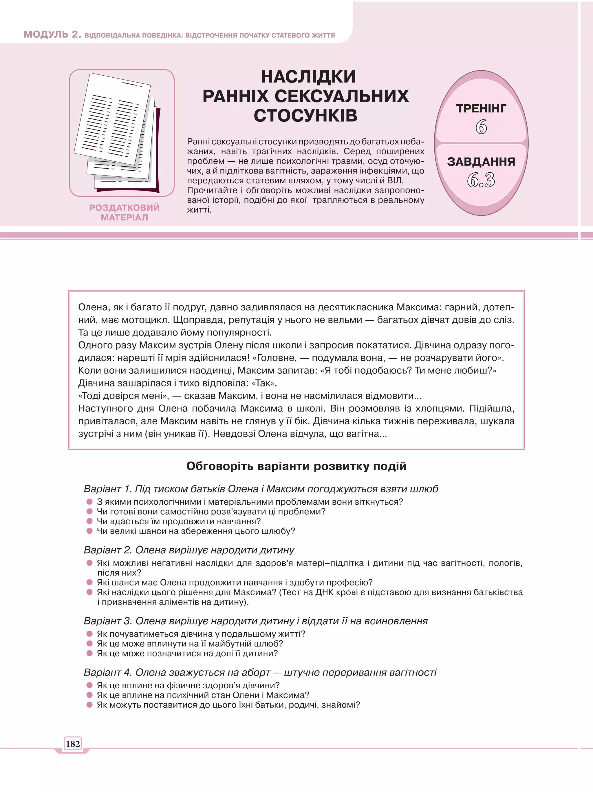 МОДУЛЬ 2. ВІДПОВІДАЛЬНА ПОВЕДІНКА: ВІДСТРОЧЕННЯ ПОЧАТКУ СТАТЕВОГО ЖИТТЯ



                                             НАСЛІДКИ
                                        РАННІХ СЕКСУАЛЬНИХ
                                                                                                  ТРЕНІНГ
                                            СТОСУНКІВ
                                                                                                       6
                                     Ранні сексуальні стосунки призводять до багатьох неба-
                                     жаних, навіть трагічних наслідків. Серед поширених
                                     проблем — не лише психологічні травми, осуд оточую-        ЗАВДАННЯ
                                     чих, а й підліткова вагітність, зараження інфекціями, що
                                     передаються статевим шляхом, у тому числі й ВІЛ.
                                     Прочитайте і обговоріть можливі наслідки запропоно-
                                                                                                     6.3
                                     ваної історії, подібні до якої трапляються в реальному
                РОЗДАТКОВИЙ          житті.
                  МАТЕРІАЛ




            Олена, як і багато її подруг, давно задивлялася на десятикласника Максима: гарний, дотеп-
            ний, має мотоцикл. Щоправда, репутація у нього не вельми — багатьох дівчат довів до сліз.
            Та це лише додавало йому популярності.
            Одного разу Максим зустрів Олену після школи і запросив покататися. Дівчина одразу пого-
            дилася: нарешті її мрія здійснилася! «Головне, — подумала вона, — не розчарувати його».
            Коли вони залишилися наодинці, Максим запитав: «Я тобі подобаюсь? Ти мене любиш?»
            Дівчина зашарілася і тихо відповіла: «Так».
            «Тоді довірся мені», — сказав Максим, і вона не насмілилася відмовити...
            Наступного дня Олена побачила Максима в школі. Він розмовляв із хлопцями. Підійшла,
            привіталася, але Максим навіть не глянув у її бік. Дівчина кілька тижнів переживала, шукала
            зустрічі з ним (він уникав її). Невдовзі Олена відчула, що вагітна...


                                     Обговоріть варіанти розвитку подій
               Варіант 1. Під тиском батьків Олена і Максим погоджуються взяти шлюб
                 З якими психологічними і матеріальними проблемами вони зіткнуться?
                 Чи готові вони самостійно розв’язувати ці проблеми?
                 Чи вдасться їм продовжити навчання?
                 Чи великі шанси на збереження цього шлюбу?

               Варіант 2. Олена вирішує народити дитину
                 Які можливі негативні наслідки для здоров’я матері–підлітка і дитини під час вагітності, пологів,
                 після них?
                 Які шанси має Олена продовжити навчання і здобути професію?
                 Які наслідки цього рішення для Максима? (Тест на ДНК крові є підставою для визнання батьківства
                 і призначення аліментів на дитину).

               Варіант 3. Олена вирішує народити дитину і віддати її на всиновлення
                 Як почуватиметься дівчина у подальшому житті?
                 Як це може вплинути на її майбутній шлюб?
                 Як це може позначитися на долі її дитини?

               Варіант 4. Олена зважується на аборт — штучне переривання вагітності
                 Як це вплине на фізичне здоров’я дівчини?
                 Як це вплине на психічний стан Олени і Максима?
                 Як можуть поставитися до цього їхні батьки, родичі, знайомі?



         182
 