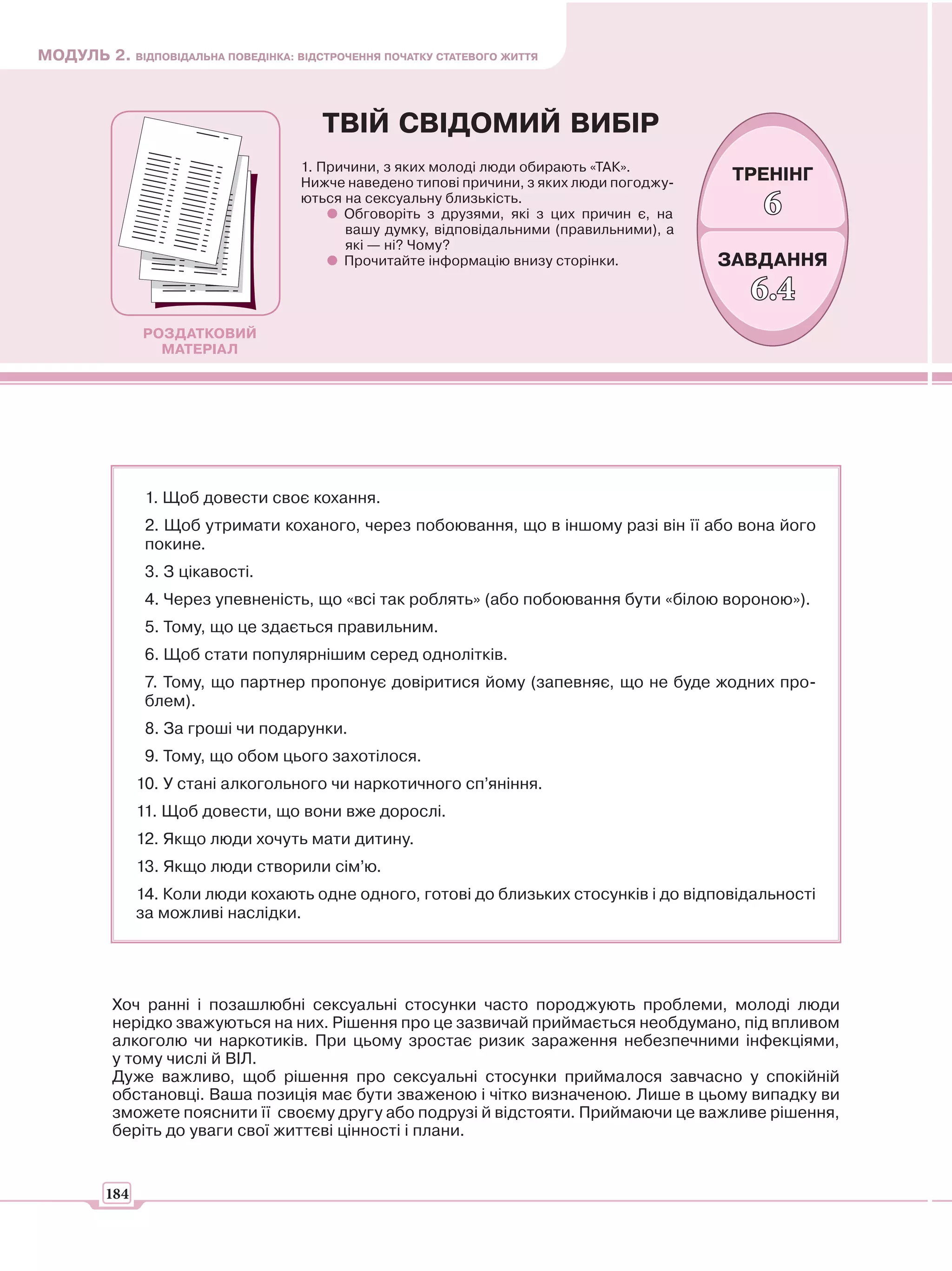 МОДУЛЬ 2. ВІДПОВІДАЛЬНА ПОВЕДІНКА: ВІДСТРОЧЕННЯ ПОЧАТКУ СТАТЕВОГО ЖИТТЯ



                                        ТВІЙ СВІДОМИЙ ВИБІР
                                     1. Причини, з яких молоді люди обирають «ТАК».
                                     Нижче наведено типові причини, з яких люди погоджу-    ТРЕНІНГ
                                     ються на сексуальну близькість.
                                           Обговоріть з друзями, які з цих причин є, на       6
                                           вашу думку, відповідальними (правильними), а
                                           які — ні? Чому?
                                           Прочитайте інформацію внизу сторінки.           ЗАВДАННЯ
                                                                                             6.4
               РОЗДАТКОВИЙ
                 МАТЕРІАЛ




                1. Щоб довести своє кохання.
                2. Щоб утримати коханого, через побоювання, що в іншому разі він її або вона його
                покине.
                3. З цікавості.
                4. Через упевненість, що «всі так роблять» (або побоювання бути «білою вороною»).
                5. Тому, що це здається правильним.
                6. Щоб стати популярнішим серед однолітків.
                7. Тому, що партнер пропонує довіритися йому (запевняє, що не буде жодних про-
                блем).
                8. За гроші чи подарунки.
                9. Тому, що обом цього захотілося.
               10. У стані алкогольного чи наркотичного сп’яніння.
               11. Щоб довести, що вони вже дорослі.
               12. Якщо люди хочуть мати дитину.
               13. Якщо люди створили сім’ю.
               14. Коли люди кохають одне одного, готові до близьких стосунків і до відповідальності
               за можливі наслідки.




          Хоч ранні і позашлюбні сексуальні стосунки часто породжують проблеми, молоді люди
          нерідко зважуються на них. Рішення про це зазвичай приймається необдумано, під впливом
          алкоголю чи наркотиків. При цьому зростає ризик зараження небезпечними інфекціями,
          у тому числі й ВІЛ.
          Дуже важливо, щоб рішення про сексуальні стосунки приймалося завчасно у спокійній
          обстановці. Ваша позиція має бути зваженою і чітко визначеною. Лише в цьому випадку ви
          зможете пояснити її своєму другу або подрузі й відстояти. Приймаючи це важливе рішення,
          беріть до уваги свої життєві цінності і плани.


         184
 