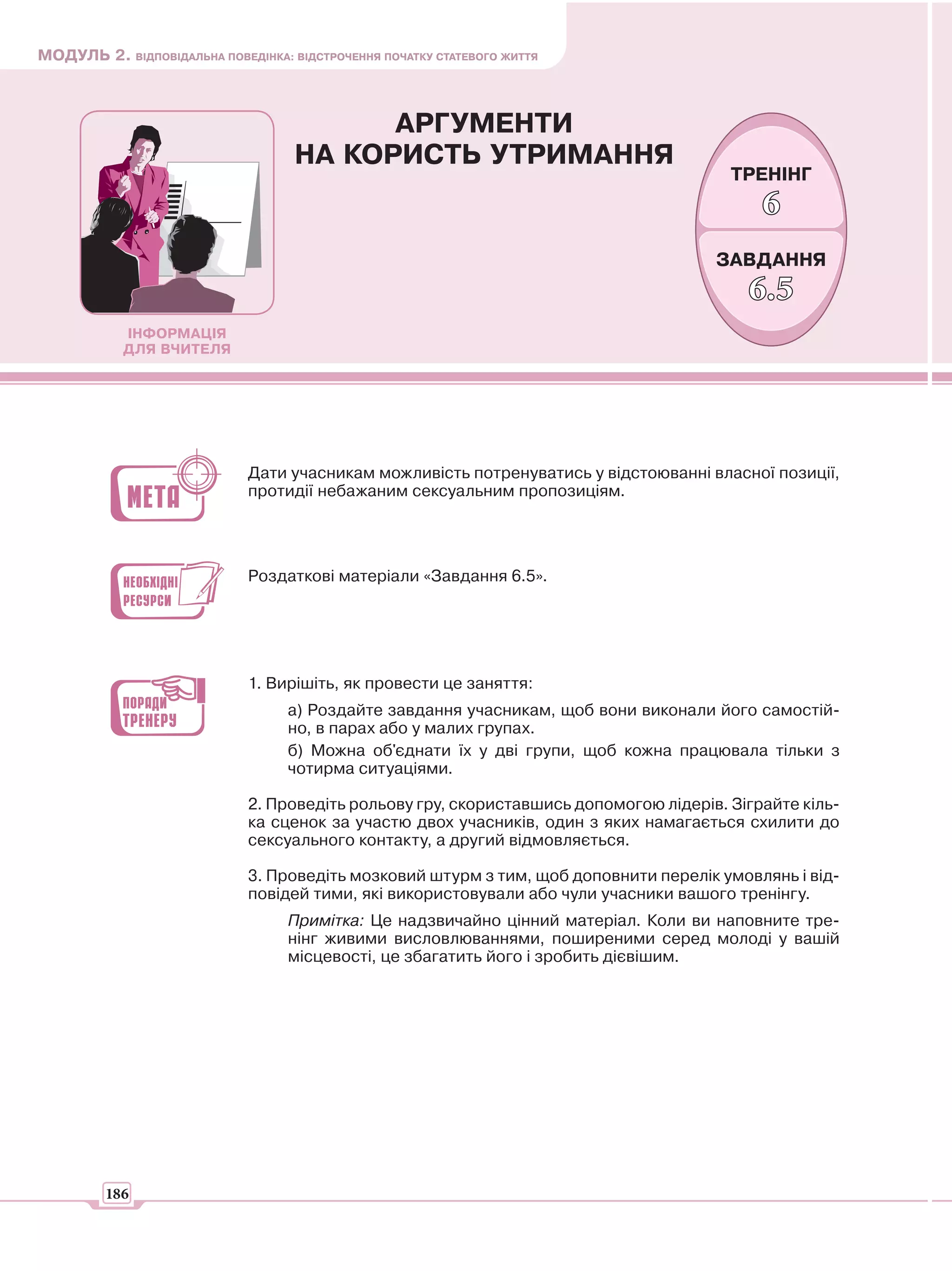 МОДУЛЬ 2. ВІДПОВІДАЛЬНА ПОВЕДІНКА: ВІДСТРОЧЕННЯ ПОЧАТКУ СТАТЕВОГО ЖИТТЯ



                                          АРГУМЕНТИ
                                    НА КОРИСТЬ УТРИМАННЯ
                                                                                        ТРЕНІНГ
                                                                                            6
                                                                                      ЗАВДАННЯ
                                                                                          6.5
            ІНФОРМАЦІЯ
            ДЛЯ ВЧИТЕЛЯ




                             Дати учасникам можливість потренуватись у відстоюванні власної позиції,
                             протидії небажаним сексуальним пропозиціям.




                             Роздаткові матеріали «Завдання 6.5».




                             1. Вирішіть, як провести це заняття:
                                   а) Роздайте завдання учасникам, щоб вони виконали його самостій-
                                   но, в парах або у малих групах.
                                   б) Можна об'єднати їх у дві групи, щоб кожна працювала тільки з
                                   чотирма ситуаціями.

                             2. Проведіть рольову гру, скориставшись допомогою лідерів. Зіграйте кіль-
                             ка сценок за участю двох учасників, один з яких намагається схилити до
                             сексуального контакту, а другий відмовляється.

                             3. Проведіть мозковий штурм з тим, щоб доповнити перелік умовлянь і від-
                             повідей тими, які використовували або чули учасники вашого тренінгу.
                                   Примітка: Це надзвичайно цінний матеріал. Коли ви наповните тре-
                                   нінг живими висловлюваннями, поширеними серед молоді у вашій
                                   місцевості, це збагатить його і зробить дієвішим.




         186
 