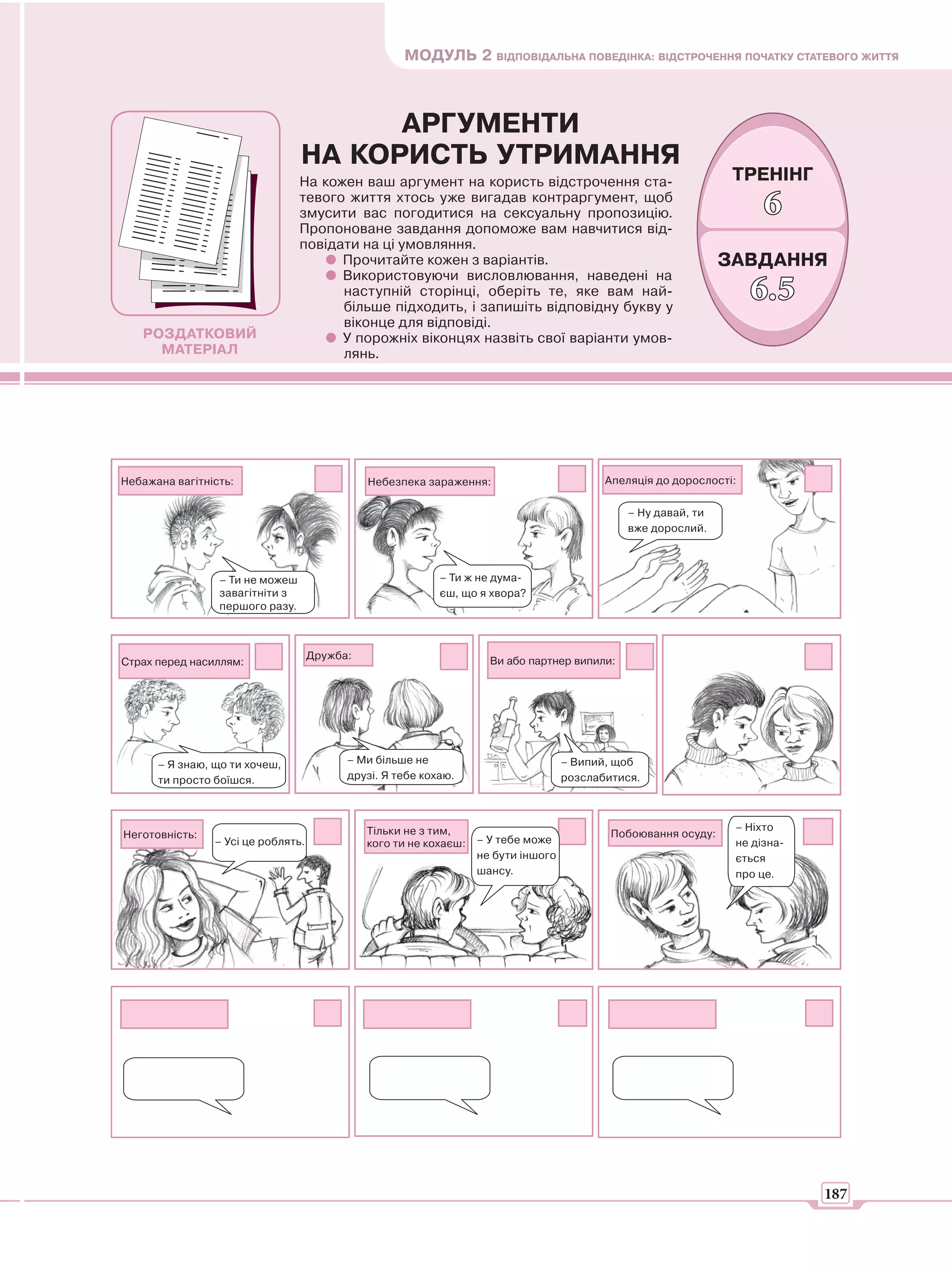 МОДУЛЬ 2 ВІДПОВІДАЛЬНА ПОВЕДІНКА: ВІДСТРОЧЕННЯ ПОЧАТКУ СТАТЕВОГО ЖИТТЯ



                                       АРГУМЕНТИ
                                 НА КОРИСТЬ УТРИМАННЯ
                                 На кожен ваш аргумент на користь відстрочення ста-                              ТРЕНІНГ
                                 тевого життя хтось уже вигадав контраргумент, щоб
                                 змусити вас погодитися на сексуальну пропозицію.                                     6
                                 Пропоноване завдання допоможе вам навчитися від-
                                 повідати на ці умовляння.
                                       Прочитайте кожен з варіантів.                                            ЗАВДАННЯ
                                       Використовуючи висловлювання, наведені на
                                       наступній сторінці, оберіть те, яке вам най-
                                       більше підходить, і запишіть відповідну букву у
                                                                                                                     6.5
                                       віконце для відповіді.
   РОЗДАТКОВИЙ                         У порожніх віконцях назвіть свої варіанти умов-
     МАТЕРІАЛ                          лянь.




Небажана вагітність:                          Небезпека зараження:                         Апеляція до дорослості:

                                                                                               – Ну давай, ти
                                                                                               вже дорослий.



                 – Ти не можеш                             – Ти ж не дума-
                 завагітніти з                             єш, що я хвора?
                 першого разу.



                                    Дружба:                          Ви або партнер випили:
Страх перед насиллям:




      – Я знаю, що ти хочеш,              – Ми більше не                            – Випий, щоб
      ти просто боїшся.                   друзі. Я тебе кохаю.                      розслабитися.



                                              Тільки не з тим,                                                   – Ніхто
Неготовність:                                                                               Побоювання осуду:
                – Усі це роблять.             кого ти не кохаєш:   – У тебе може                                 не дізна-
                                                                   не бути іншого                                ється
                                                                   шансу.                                        про це.




                                                                                                                             187
 