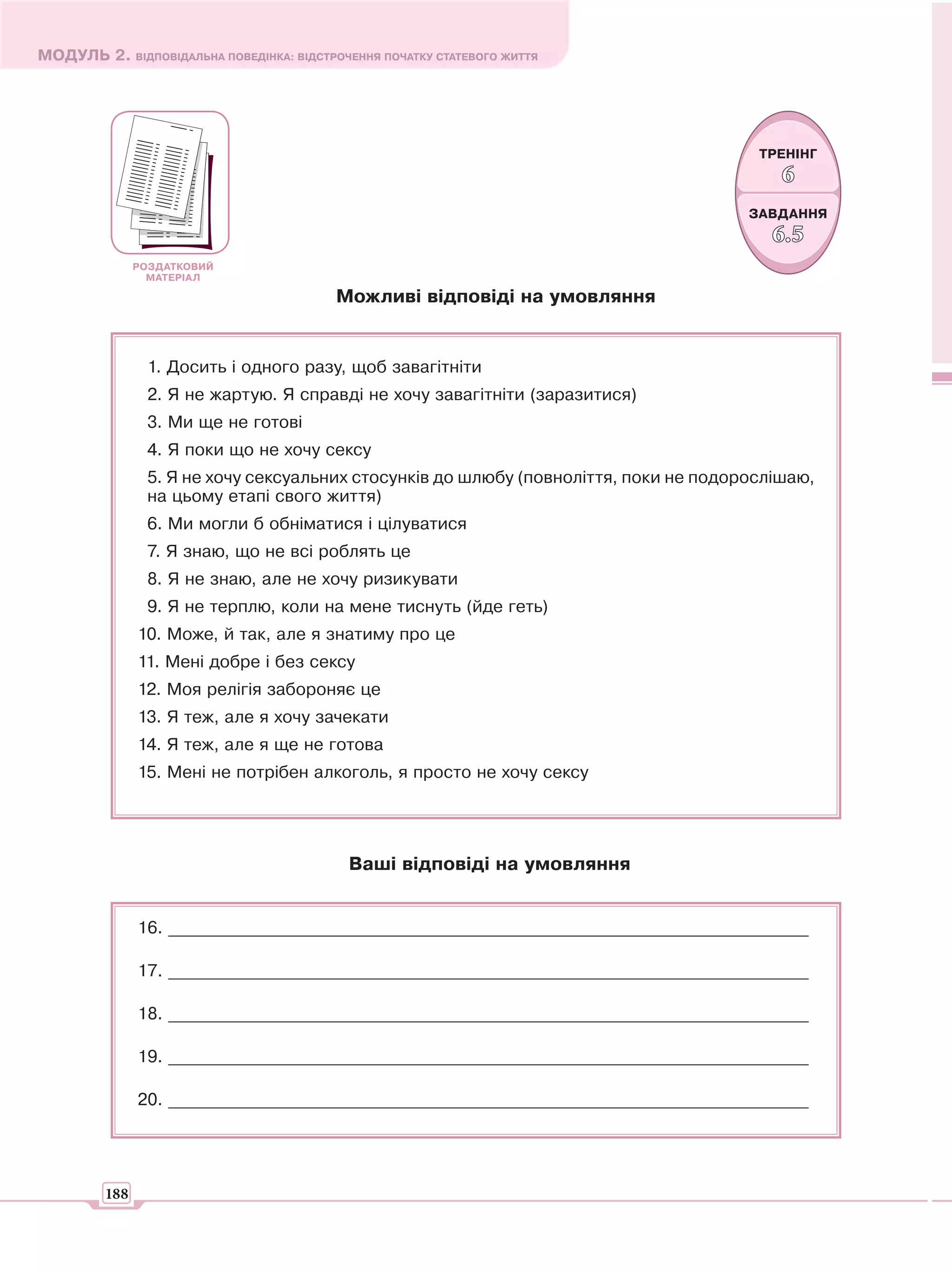 МОДУЛЬ 2. ВІДПОВІДАЛЬНА ПОВЕДІНКА: ВІДСТРОЧЕННЯ ПОЧАТКУ СТАТЕВОГО ЖИТТЯ




                                                                                        ТРЕНІНГ
                                                                                          6
                                                                                      ЗАВДАННЯ
                                                                                         6. 5
               РОЗДАТКОВИЙ
                 МАТЕРІАЛ

                                          Можливі відповіді на умовляння


                1. Досить і одного разу, щоб завагітніти
                2. Я не жартую. Я справді не хочу завагітніти (заразитися)
                3. Ми ще не готові
                4. Я поки що не хочу сексу
                5. Я не хочу сексуальних стосунків до шлюбу (повноліття, поки не подорослішаю,
                на цьому етапі свого життя)
                6. Ми могли б обніматися і цілуватися
                7. Я знаю, що не всі роблять це
                8. Я не знаю, але не хочу ризикувати
                9. Я не терплю, коли на мене тиснуть (йде геть)
               10. Може, й так, але я знатиму про це
               11. Мені добре і без сексу
               12. Моя релігія забороняє це
               13. Я теж, але я хочу зачекати
               14. Я теж, але я ще не готова
               15. Мені не потрібен алкоголь, я просто не хочу сексу




                                            Ваші відповіді на умовляння


               16. ___________________________________________________________________________

               17. ___________________________________________________________________________

               18. ___________________________________________________________________________

               19. ___________________________________________________________________________

               20. ___________________________________________________________________________




         188
 