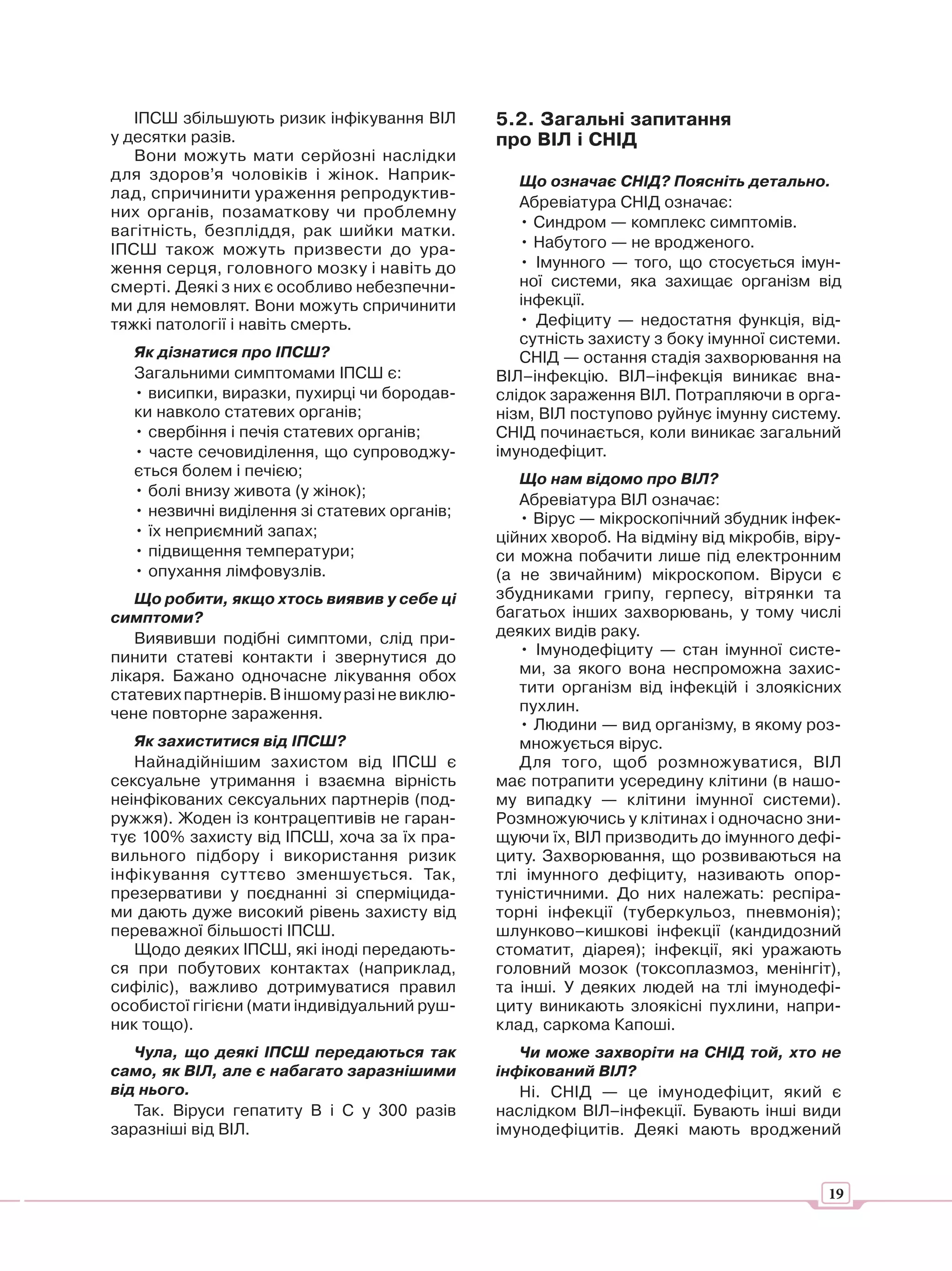 ІПСШ збільшують ризик інфікування ВІЛ      5.2. Загальні запитання
у десятки разів.                              про ВІЛ і СНІД
   Вони можуть мати серйозні наслідки
для здоров’я чоловіків і жінок. Наприк-          Що означає СНІД? Поясніть детально.
лад, спричинити ураження репродуктив-
                                                 Абревіатура СНІД означає:
них органів, позаматкову чи проблемну
                                                 • Синдром — комплекс симптомів.
вагітність, безпліддя, рак шийки матки.
ІПСШ також можуть призвести до ура-              • Набутого — не вродженого.
ження серця, головного мозку і навіть до         • Імунного — того, що стосується імун-
смерті. Деякі з них є особливо небезпечни-       ної системи, яка захищає організм від
ми для немовлят. Вони можуть спричинити          інфекції.
тяжкі патології і навіть смерть.                 • Дефіциту — недостатня функція, від-
                                                 сутність захисту з боку імунної системи.
  Як дізнатися про ІПСШ?                         СНІД — остання стадія захворювання на
  Загальними симптомами ІПСШ є:               ВІЛ–інфекцію. ВІЛ–інфекція виникає вна-
  • висипки, виразки, пухирці чи бородав-     слідок зараження ВІЛ. Потрапляючи в орга-
  ки навколо статевих органів;                нізм, ВІЛ поступово руйнує імунну систему.
  • свербіння і печія статевих органів;       СНІД починається, коли виникає загальний
  • часте сечовиділення, що супроводжу-       імунодефіцит.
  ється болем і печією;                          Що нам відомо про ВІЛ?
  • болі внизу живота (у жінок);
                                                 Абревіатура ВІЛ означає:
  • незвичні виділення зі статевих органів;      • Вірус — мікроскопічний збудник інфек-
  • їх неприємний запах;                      ційних хвороб. На відміну від мікробів, віру-
  • підвищення температури;                   си можна побачити лише під електронним
  • опухання лімфовузлів.                     (а не звичайним) мікроскопом. Віруси є
   Що робити, якщо хтось виявив у себе ці     збудниками грипу, герпесу, вітрянки та
симптоми?                                     багатьох інших захворювань, у тому числі
   Виявивши подібні симптоми, слід при-       деяких видів раку.
пинити статеві контакти і звернутися до          • Імунодефіциту — стан імунної систе-
лікаря. Бажано одночасне лікування обох          ми, за якого вона неспроможна захис-
статевих партнерів. В іншому разі не виклю-      тити організм від інфекцій і злоякісних
чене повторне зараження.                         пухлин.
                                                 • Людини — вид організму, в якому роз-
   Як захиститися від ІПСШ?                      множується вірус.
   Найнадійнішим захистом від ІПСШ є             Для того, щоб розмножуватися, ВІЛ
сексуальне утримання і взаємна вірність       має потрапити усередину клітини (в нашо-
неінфікованих сексуальних партнерів (под-     му випадку — клітини імунної системи).
ружжя). Жоден із контрацептивів не гаран-     Розмножуючись у клітинах і одночасно зни-
тує 100% захисту від ІПСШ, хоча за їх пра-    щуючи їх, ВІЛ призводить до імунного дефі-
вильного підбору і використання ризик         циту. Захворювання, що розвиваються на
інфікування суттєво зменшується. Так,         тлі імунного дефіциту, називають опор-
презервативи у поєднанні зі сперміцида-       туністичними. До них належать: респіра-
ми дають дуже високий рівень захисту від      торні інфекції (туберкульоз, пневмонія);
переважної більшості ІПСШ.                    шлунково–кишкові інфекції (кандидозний
   Щодо деяких ІПСШ, які іноді передають-     стоматит, діарея); інфекції, які уражають
ся при побутових контактах (наприклад,        головний мозок (токсоплазмоз, менінгіт),
сифіліс), важливо дотримуватися правил        та інші. У деяких людей на тлі імунодефі-
особистої гігієни (мати індивідуальний руш-   циту виникають злоякісні пухлини, напри-
ник тощо).                                    клад, саркома Капоші.
   Чула, що деякі ІПСШ передаються так           Чи може захворіти на СНІД той, хто не
само, як ВІЛ, але є набагато заразнішими      інфікований ВІЛ?
від нього.                                       Ні. СНІД — це імунодефіцит, який є
   Так. Віруси гепатиту В і С у 300 разів     наслідком ВІЛ–інфекції. Бувають інші види
заразніші від ВІЛ.                            імунодефіцитів. Деякі мають вроджений


                                                                                         19
 