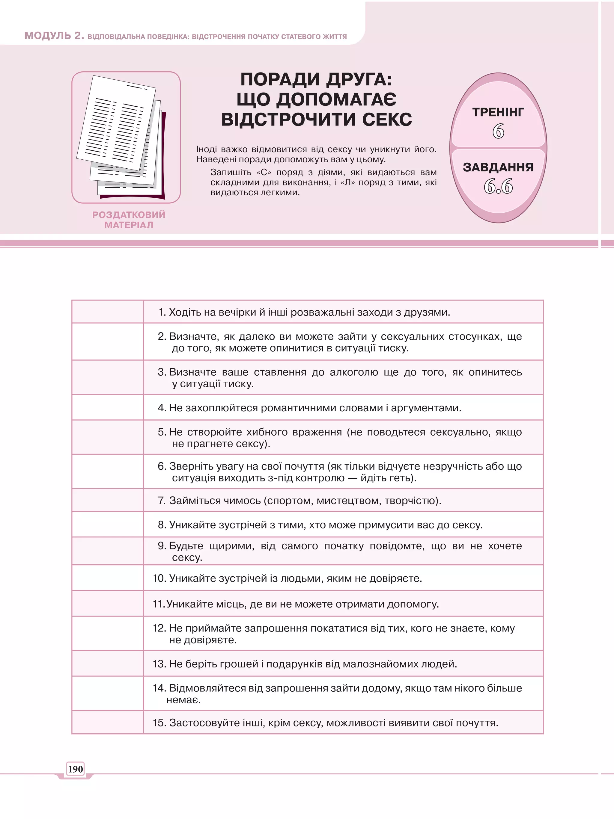 МОДУЛЬ 2. ВІДПОВІДАЛЬНА ПОВЕДІНКА: ВІДСТРОЧЕННЯ ПОЧАТКУ СТАТЕВОГО ЖИТТЯ



                                             ПОРАДИ ДРУГА:
                                            ЩО ДОПОМАГАЄ
                                                                                            ТРЕНІНГ
                                           ВІДСТРОЧИТИ СЕКС
                                                                                               6
                                     Іноді важко відмовитися від сексу чи уникнути його.
                                     Наведені поради допоможуть вам у цьому.
                                        Запишіть «С» поряд з діями, які видаються вам      ЗАВДАННЯ
                                        складними для виконання, і «Л» поряд з тими, які
                                        видаються легкими.                                    6.6
               РОЗДАТКОВИЙ
                 МАТЕРІАЛ




                             1. Ходіть на вечірки й інші розважальні заходи з друзями.

                             2. Визначте, як далеко ви можете зайти у сексуальних стосунках, ще
                                до того, як можете опинитися в ситуації тиску.

                             3. Визначте ваше ставлення до алкоголю ще до того, як опинитесь
                                у ситуації тиску.

                             4. Не захоплюйтеся романтичними словами і аргументами.

                             5. Не створюйте хибного враження (не поводьтеся сексуально, якщо
                                не прагнете сексу).

                             6. Зверніть увагу на свої почуття (як тільки відчуєте незручність або що
                                ситуація виходить з-під контролю — йдіть геть).

                             7. Займіться чимось (спортом, мистецтвом, творчістю).

                             8. Уникайте зустрічей з тими, хто може примусити вас до сексу.
                             9. Будьте щирими, від самого початку повідомте, що ви не хочете
                                сексу.
                            10. Уникайте зустрічей із людьми, яким не довіряєте.

                            11. Уникайте місць, де ви не можете отримати допомогу.

                            12. Не приймайте запрошення покататися від тих, кого не знаєте, кому
                                не довіряєте.

                            13. Не беріть грошей і подарунків від малознайомих людей.

                            14. Відмовляйтеся від запрошення зайти додому, якщо там нікого більше
                               немає.

                            15. Застосовуйте інші, крім сексу, можливості виявити свої почуття.



         190
 