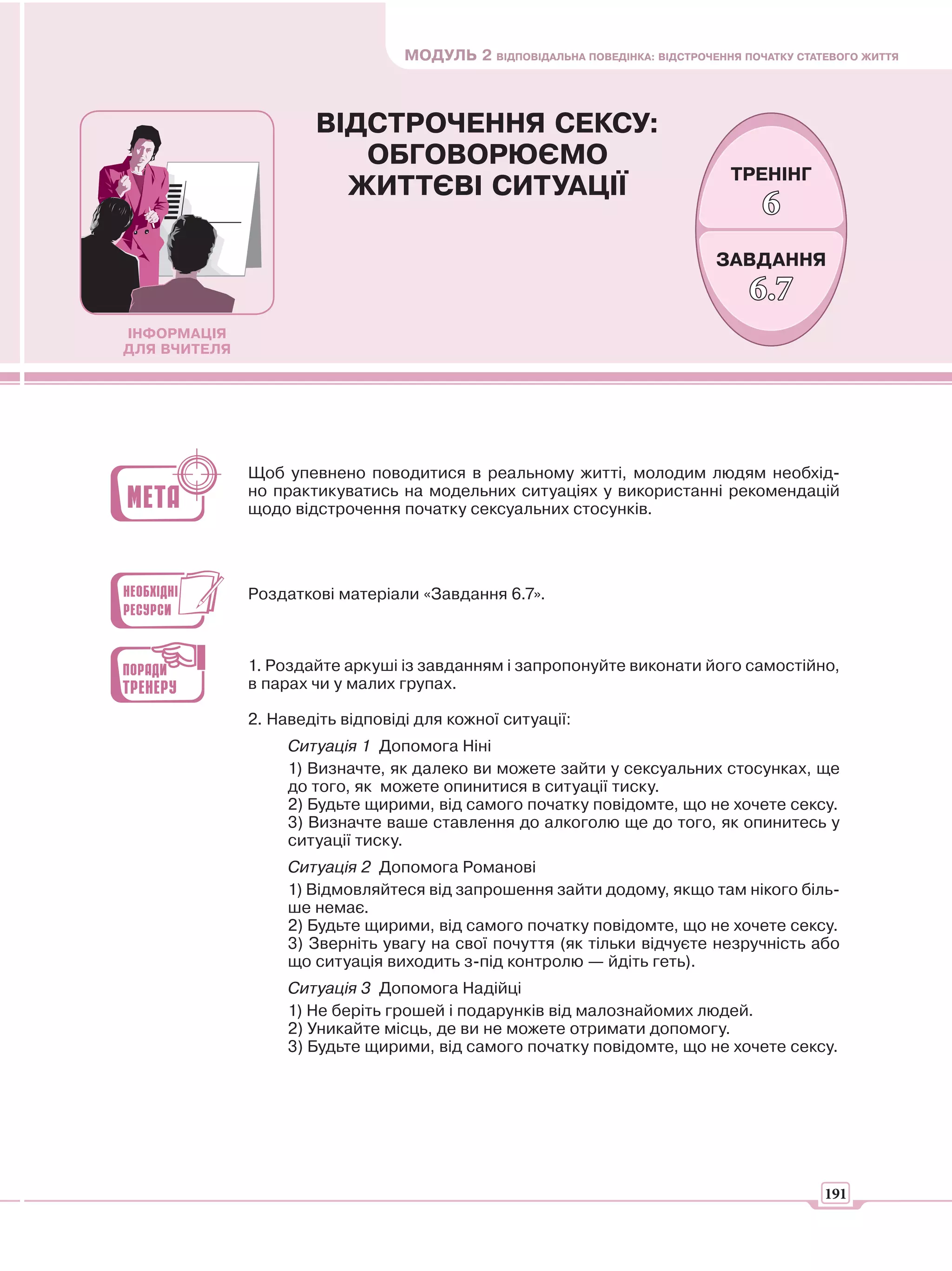 МОДУЛЬ 2 ВІДПОВІДАЛЬНА ПОВЕДІНКА: ВІДСТРОЧЕННЯ ПОЧАТКУ СТАТЕВОГО ЖИТТЯ



                      ВІДСТРОЧЕННЯ СЕКСУ:
                         ОБГОВОРЮЄМО
                                                                                ТРЕНІНГ
                        ЖИТТЄВІ СИТУАЦІЇ
                                                                                    6
                                                                              ЗАВДАННЯ
                                                                                  6.7
ІНФОРМАЦІЯ
ДЛЯ ВЧИТЕЛЯ




              Щоб упевнено поводитися в реальному житті, молодим людям необхід-
              но практикуватись на модельних ситуаціях у використанні рекомендацій
              щодо відстрочення початку сексуальних стосунків.




              Роздаткові матеріали «Завдання 6.7».



              1. Роздайте аркуші із завданням і запропонуйте виконати його самостійно,
              в парах чи у малих групах.

              2. Наведіть відповіді для кожної ситуації:
                   Ситуація 1 Допомога Ніні
                   1) Визначте, як далеко ви можете зайти у сексуальних стосунках, ще
                   до того, як можете опинитися в ситуації тиску.
                   2) Будьте щирими, від самого початку повідомте, що не хочете сексу.
                   3) Визначте ваше ставлення до алкоголю ще до того, як опинитесь у
                   ситуації тиску.
                   Ситуація 2 Допомога Романові
                   1) Відмовляйтеся від запрошення зайти додому, якщо там нікого біль-
                   ше немає.
                   2) Будьте щирими, від самого початку повідомте, що не хочете сексу.
                   3) Зверніть увагу на свої почуття (як тільки відчуєте незручність або
                   що ситуація виходить з-під контролю — йдіть геть).
                   Ситуація 3 Допомога Надійці
                   1) Не беріть грошей і подарунків від малознайомих людей.
                   2) Уникайте місць, де ви не можете отримати допомогу.
                   3) Будьте щирими, від самого початку повідомте, що не хочете сексу.




                                                                                             191
 