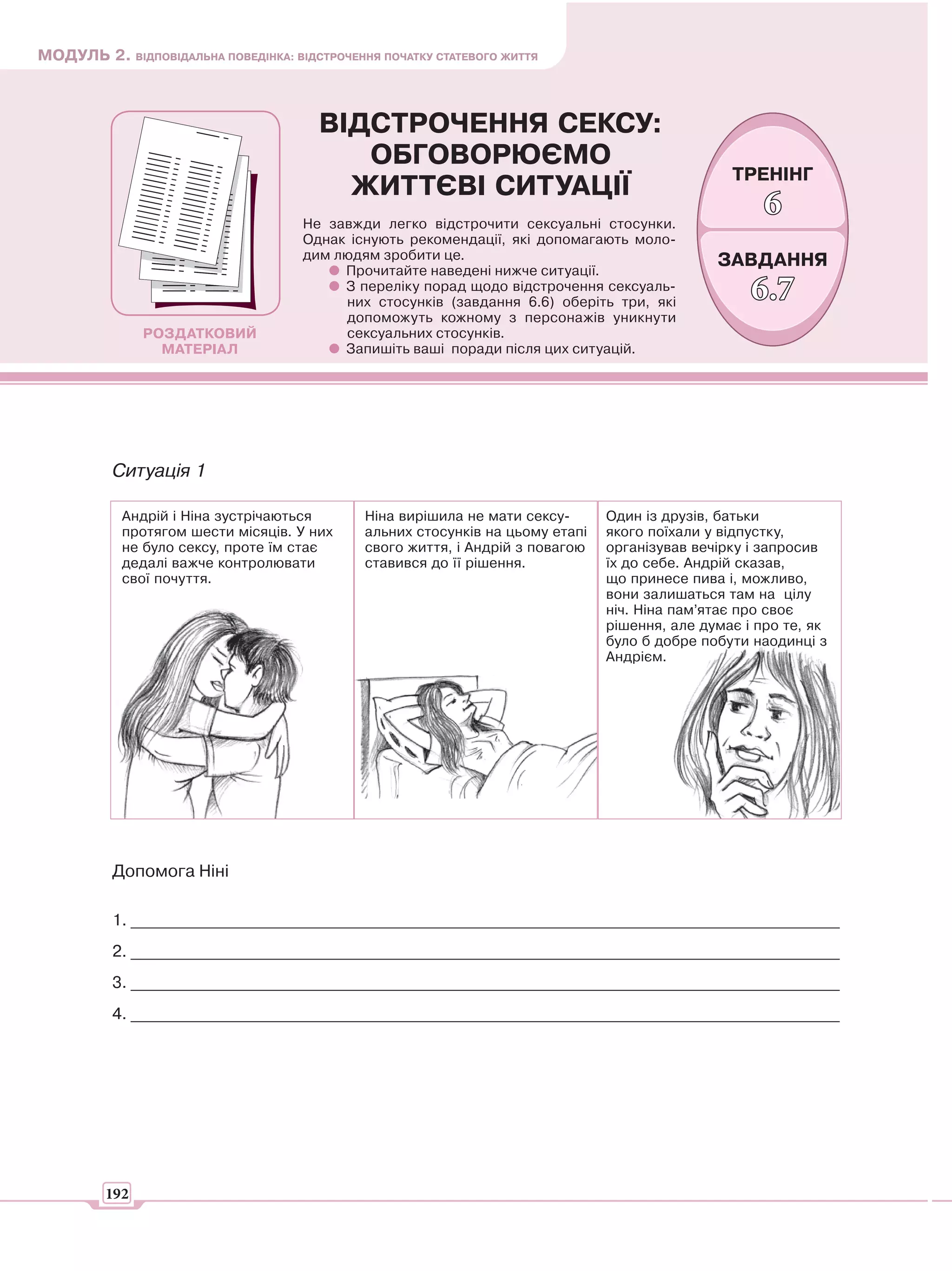 МОДУЛЬ 2. ВІДПОВІДАЛЬНА ПОВЕДІНКА: ВІДСТРОЧЕННЯ ПОЧАТКУ СТАТЕВОГО ЖИТТЯ



                                       ВІДСТРОЧЕННЯ СЕКСУ:
                                          ОБГОВОРЮЄМО
                                                                                                 ТРЕНІНГ
                                         ЖИТТЄВІ СИТУАЦІЇ
                                     Не завжди легко відстрочити сексуальні стосунки.
                                                                                                      6
                                     Однак існують рекомендації, які допомагають моло-
                                     дим людям зробити це.                                     ЗАВДАННЯ
                                          Прочитайте наведені нижче ситуації.
                                          З переліку порад щодо відстрочення сексуаль-
                                          них стосунків (завдання 6.6) оберіть три, які
                                                                                                    6.7
                                          допоможуть кожному з персонажів уникнути
               РОЗДАТКОВИЙ                сексуальних стосунків.
                 МАТЕРІАЛ                 Запишіть ваші поради після цих ситуацій.




          Ситуація 1

           Андрій і Ніна зустрічаються        Ніна вирішила не мати сексу-      Один із друзів, батьки
           протягом шести місяців. У них      альних стосунків на цьому етапі   якого поїхали у відпустку,
           не було сексу, проте їм стає       свого життя, і Андрій з повагою   організував вечірку і запросив
           дедалі важче контролювати          ставився до її рішення.           їх до себе. Андрій сказав,
           свої почуття.                                                        що принесе пива і, можливо,
                                                                                вони залишаться там на цілу
                                                                                ніч. Ніна пам’ятає про своє
                                                                                рішення, але думає і про те, як
                                                                                було б добре побути наодинці з
                                                                                Андрієм.




          Допомога Ніні

          1. _______________________________________________________________________________________
          2. _______________________________________________________________________________________
          3. _______________________________________________________________________________________
          4. _______________________________________________________________________________________




         192
 