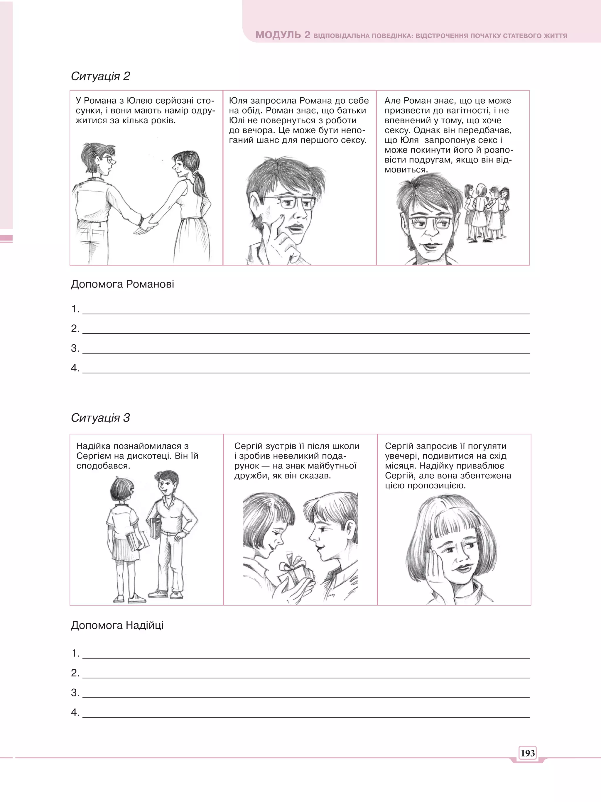 МОДУЛЬ 2 ВІДПОВІДАЛЬНА ПОВЕДІНКА: ВІДСТРОЧЕННЯ ПОЧАТКУ СТАТЕВОГО ЖИТТЯ



Ситуація 2
У Романа з Юлею серйозні сто-     Юля запросила Романа до себе      Але Роман знає, що це може
сунки, і вони мають намір одру-   на обід. Роман знає, що батьки    призвести до вагітності, і не
житися за кілька років.           Юлі не повернуться з роботи       впевнений у тому, що хоче
                                  до вечора. Це може бути непо-     сексу. Однак він передбачає,
                                  ганий шанс для першого сексу.     що Юля запропонує секс і
                                                                    може покинути його й розпо-
                                                                    вісти подругам, якщо він від-
                                                                    мовиться.




Допомога Романові

1. _______________________________________________________________________________________
2. _______________________________________________________________________________________
3. _______________________________________________________________________________________
4. _______________________________________________________________________________________



Ситуація 3

 Надійка познайомилася з           Сергій зустрів її після школи    Сергій запросив її погуляти
 Сергієм на дискотеці. Він їй      і зробив невеликий пода-         увечері, подивитися на схід
 сподобався.                       рунок — на знак майбутньої       місяця. Надійку приваблює
                                   дружби, як він сказав.           Сергій, але вона збентежена
                                                                    цією пропозицією.




Допомога Надійці

1. _______________________________________________________________________________________
2. _______________________________________________________________________________________
3. _______________________________________________________________________________________
4. _______________________________________________________________________________________


                                                                                                    193
 