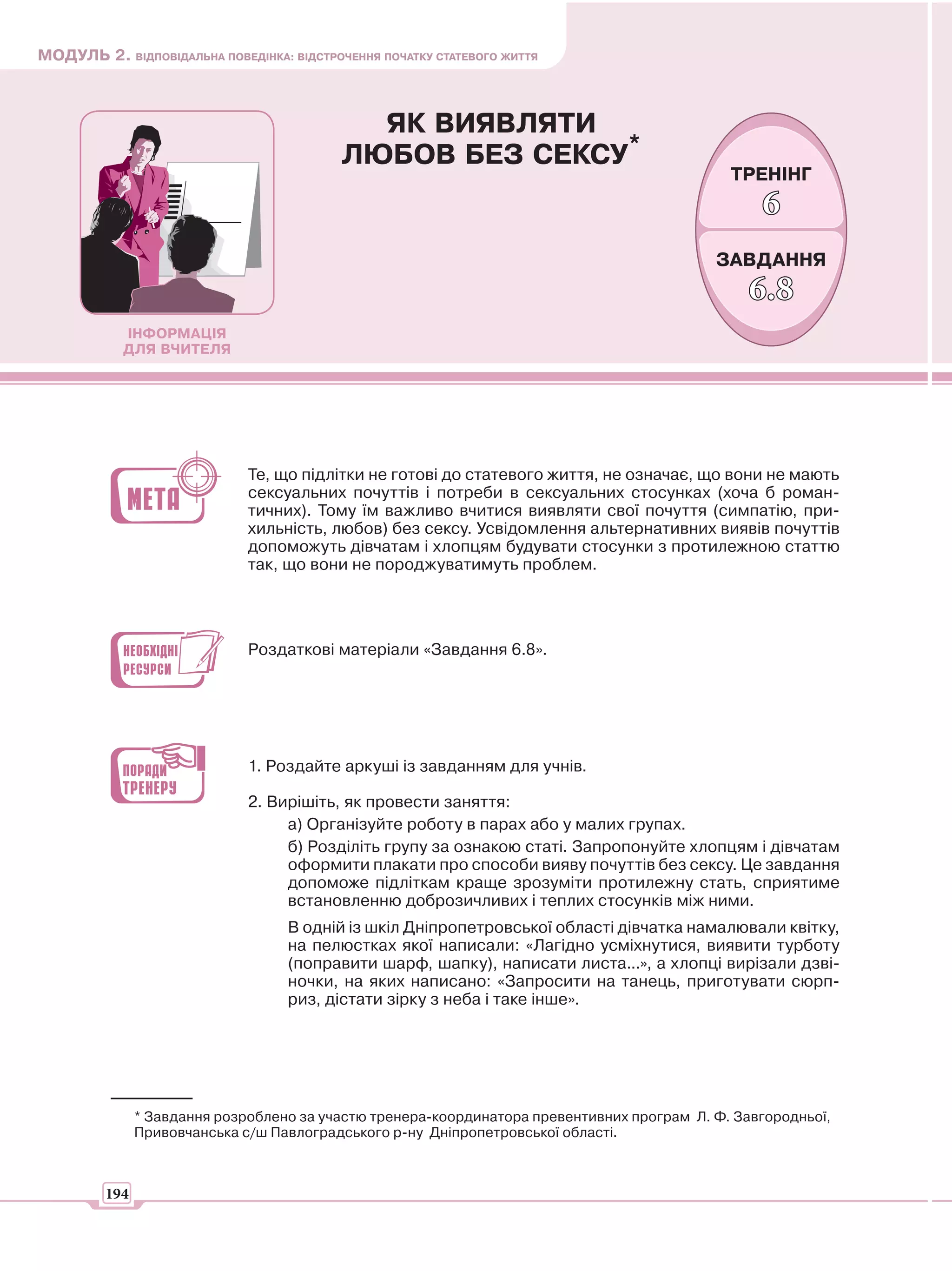 МОДУЛЬ 2. ВІДПОВІДАЛЬНА ПОВЕДІНКА: ВІДСТРОЧЕННЯ ПОЧАТКУ СТАТЕВОГО ЖИТТЯ



                                             ЯК ВИЯВЛЯТИ
                                           ЛЮБОВ БЕЗ СЕКСУ*
                                                                                              ТРЕНІНГ
                                                                                                  6
                                                                                            ЗАВДАННЯ
                                                                                                 6.8
            ІНФОРМАЦІЯ
            ДЛЯ ВЧИТЕЛЯ




                              Те, що підлітки не готові до статевого життя, не означає, що вони не мають
                              сексуальних почуттів і потреби в сексуальних стосунках (хоча б роман-
                              тичних). Тому їм важливо вчитися виявляти свої почуття (симпатію, при-
                              хильність, любов) без сексу. Усвідомлення альтернативних виявів почуттів
                              допоможуть дівчатам і хлопцям будувати стосунки з протилежною статтю
                              так, що вони не породжуватимуть проблем.




                              Роздаткові матеріали «Завдання 6.8».




                              1. Роздайте аркуші із завданням для учнів.

                              2. Вирішіть, як провести заняття:
                                   а) Організуйте роботу в парах або у малих групах.
                                   б) Розділіть групу за ознакою статі. Запропонуйте хлопцям і дівчатам
                                   оформити плакати про способи вияву почуттів без сексу. Це завдання
                                   допоможе підліткам краще зрозуміти протилежну стать, сприятиме
                                   встановленню доброзичливих і теплих стосунків між ними.
                                   В одній із шкіл Дніпропетровської області дівчатка намалювали квітку,
                                   на пелюстках якої написали: «Лагідно усміхнутися, виявити турботу
                                   (поправити шарф, шапку), написати листа...», а хлопці вирізали дзві-
                                   ночки, на яких написано: «Запросити на танець, приготувати сюрп-
                                   риз, дістати зірку з неба і таке інше».




               * Завдання розроблено за участю тренера-координатора превентивних програм Л. Ф. Завгородньої,
               Привовчанська с/ш Павлоградського р-ну Дніпропетровської області.



         194
 