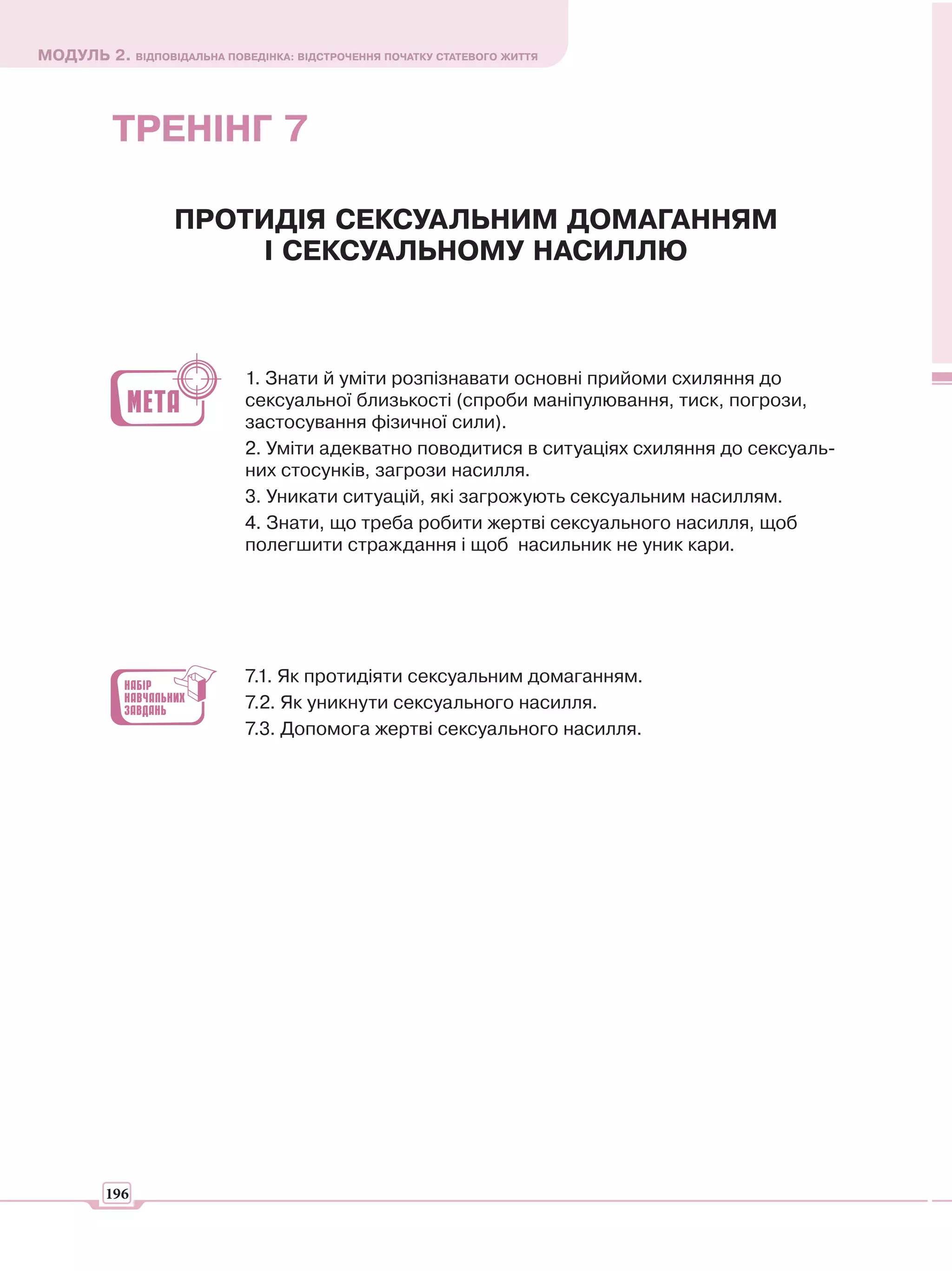 МОДУЛЬ 2. ВІДПОВІДАЛЬНА ПОВЕДІНКА: ВІДСТРОЧЕННЯ ПОЧАТКУ СТАТЕВОГО ЖИТТЯ




          ТРЕНІНГ 7

                   ПРОТИДІЯ СЕКСУАЛЬНИМ ДОМАГАННЯМ
                       І СЕКСУАЛЬНОМУ НАСИЛЛЮ



                             1. Знати й уміти розпізнавати основні прийоми схиляння до
                             сексуальної близькості (спроби маніпулювання, тиск, погрози,
                             застосування фізичної сили).
                             2. Уміти адекватно поводитися в ситуаціях схиляння до сексуаль-
                             них стосунків, загрози насилля.
                             3. Уникати ситуацій, які загрожують сексуальним насиллям.
                             4. Знати, що треба робити жертві сексуального насилля, щоб
                             полегшити страждання і щоб насильник не уник кари.




                             7.1. Як протидіяти сексуальним домаганням.
                             7.2. Як уникнути сексуального насилля.
                             7.3. Допомога жертві сексуального насилля.




         196
 