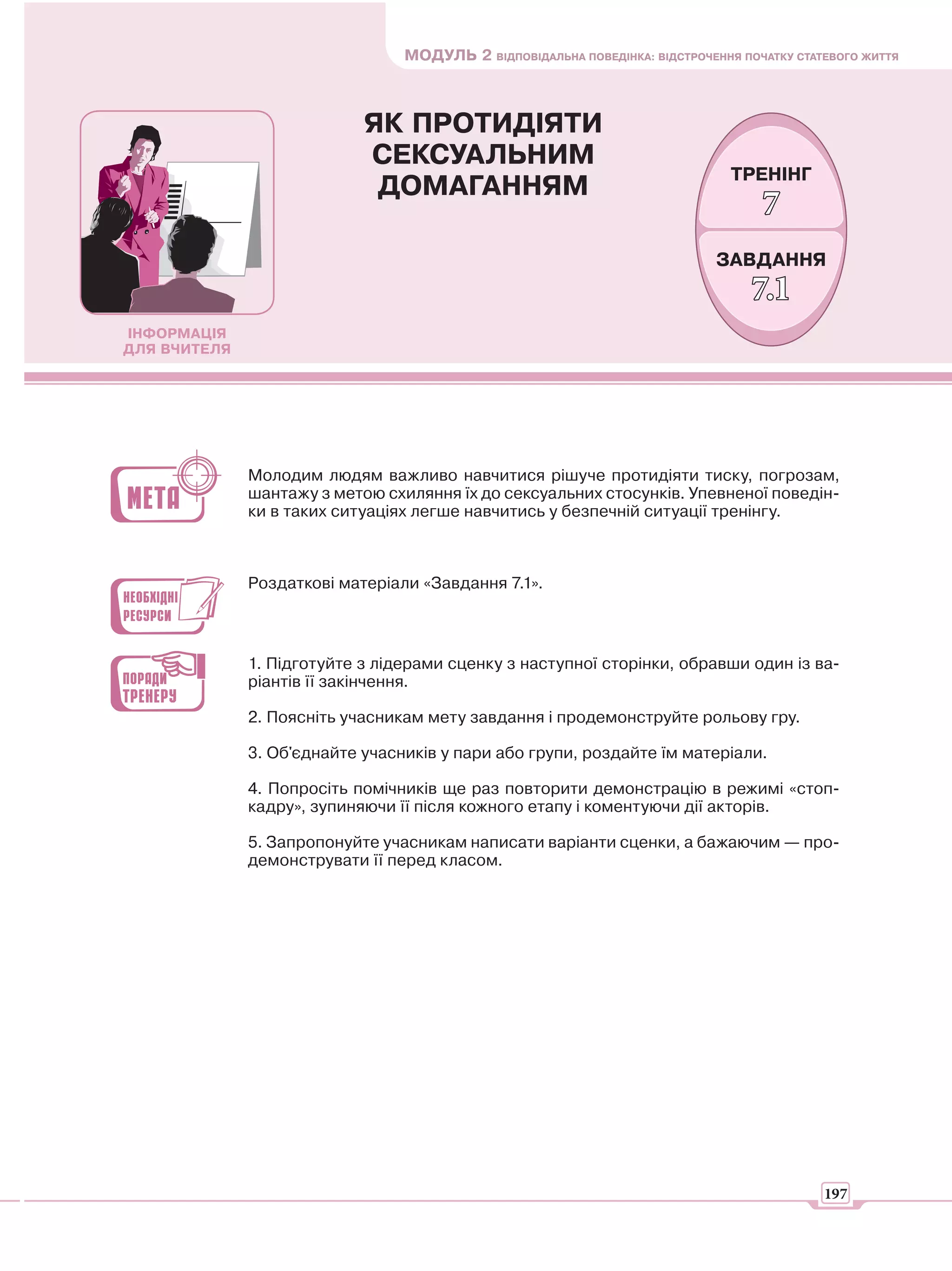 МОДУЛЬ 2 ВІДПОВІДАЛЬНА ПОВЕДІНКА: ВІДСТРОЧЕННЯ ПОЧАТКУ СТАТЕВОГО ЖИТТЯ



                            ЯК ПРОТИДІЯТИ
                            СЕКСУАЛЬНИМ
                                                                               ТРЕНІНГ
                             ДОМАГАННЯМ
                                                                                   7
                                                                             ЗАВДАННЯ
                                                                                  7.1
ІНФОРМАЦІЯ
ДЛЯ ВЧИТЕЛЯ




              Молодим людям важливо навчитися рішуче протидіяти тиску, погрозам,
              шантажу з метою схиляння їх до сексуальних стосунків. Упевненої поведін-
              ки в таких ситуаціях легше навчитись у безпечній ситуації тренінгу.



              Роздаткові матеріали «Завдання 7.1».



              1. Підготуйте з лідерами сценку з наступної сторінки, обравши один із ва-
              ріантів її закінчення.

              2. Поясніть учасникам мету завдання і продемонструйте рольову гру.

              3. Об'єднайте учасників у пари або групи, роздайте їм матеріали.

              4. Попросіть помічників ще раз повторити демонстрацію в режимі «стоп-
              кадру», зупиняючи її після кожного етапу і коментуючи дії акторів.

              5. Запропонуйте учасникам написати варіанти сценки, а бажаючим — про-
              демонструвати її перед класом.




                                                                                            197
 