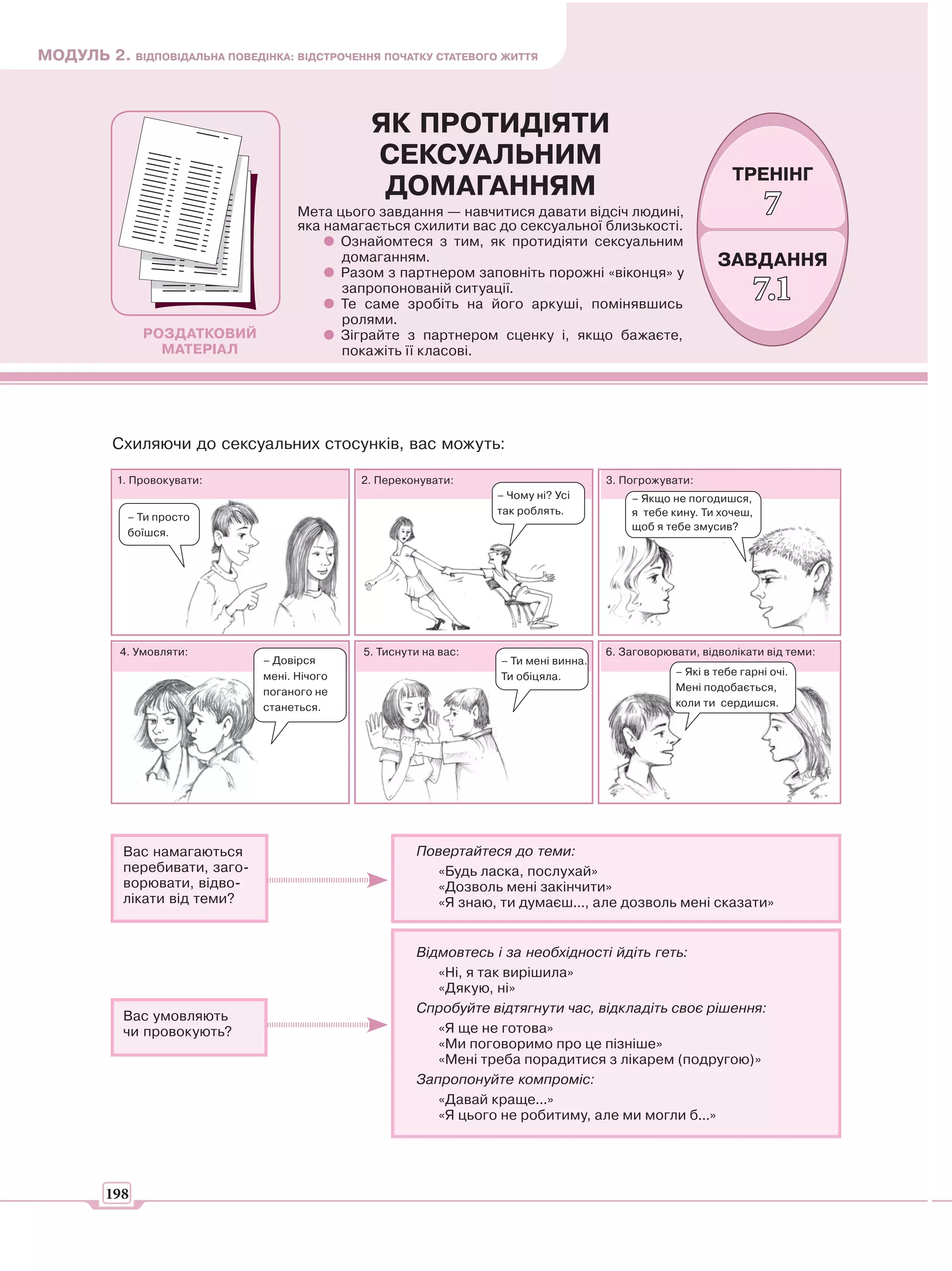 МОДУЛЬ 2. ВІДПОВІДАЛЬНА ПОВЕДІНКА: ВІДСТРОЧЕННЯ ПОЧАТКУ СТАТЕВОГО ЖИТТЯ



                                                ЯК ПРОТИДІЯТИ
                                                СЕКСУАЛЬНИМ
                                                                                                              ТРЕНІНГ
                                                 ДОМАГАННЯМ
                                      Мета цього завдання — навчитися давати відсіч людині,
                                      яка намагається схилити вас до сексуальної близькості.
                                                                                                                     7
                                            Ознайомтеся з тим, як протидіяти сексуальним
                                            домаганням.                                                    ЗАВДАННЯ
                                            Разом з партнером заповніть порожні «віконця» у
                                            запропонованій ситуації.
                                            Те саме зробіть на його аркуші, помінявшись
                                                                                                                    7.1
                                            ролями.
               РОЗДАТКОВИЙ                  Зіграйте з партнером сценку і, якщо бажаєте,
                 МАТЕРІАЛ                   покажіть її класові.




          Схиляючи до сексуальних стосунків, вас можуть:

           1. Провокувати:                     2. Переконувати:                        3. Погрожувати:
                                                                    – Чому ні? Усі         – Якщо не погодишся,
                                                                    так роблять.           я тебе кину. Ти хочеш,
            – Ти просто
                                                                                           щоб я тебе змусив?
            боїшся.




           4. Умовляти:                        5. Тиснути на вас:                      6. Заговорювати, відволікати від теми:
                                – Довірся                           – Ти мені винна.
                                мені. Нічого                        Ти обіцяла.                    – Які в тебе гарні очі.
                                поганого не                                                        Мені подобається,
                                станеться.                                                         коли ти сердишся.




            Вас намагаються                             Повертайтеся до теми:
            перебивати, заго-                             «Будь ласка, послухай»
            ворювати, відво-                              «Дозволь мені закінчити»
            лікати від теми?                              «Я знаю, ти думаєш..., але дозволь мені сказати»


                                                        Відмовтесь і за необхідності йдіть геть:
                                                           «Ні, я так вирішила»
                                                           «Дякую, ні»
                                                        Спробуйте відтягнути час, відкладіть своє рішення:
            Вас умовляють
            чи провокують?                                 «Я ще не готова»
                                                           «Ми поговоримо про це пізніше»
                                                           «Мені треба порадитися з лікарем (подругою)»
                                                        Запропонуйте компроміс:
                                                           «Давай краще...»
                                                           «Я цього не робитиму, але ми могли б...»




         198
 