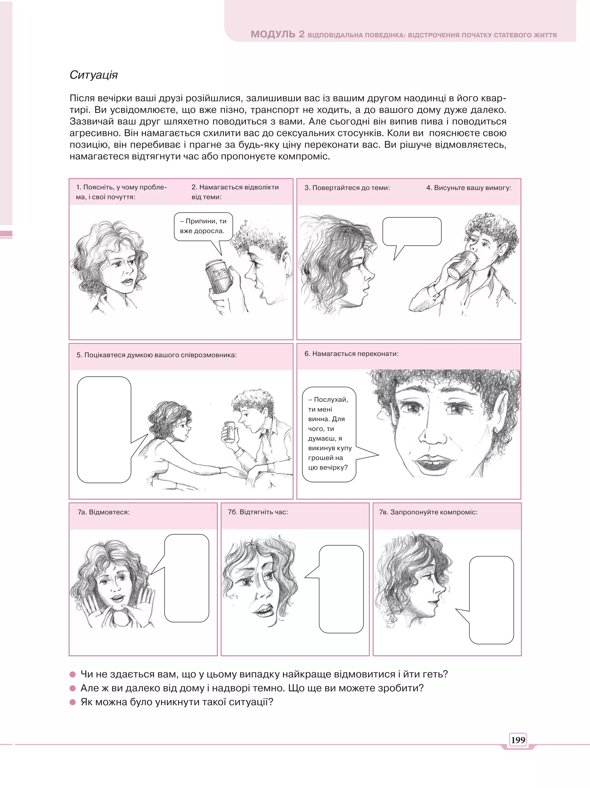 МОДУЛЬ 2 ВІДПОВІДАЛЬНА ПОВЕДІНКА: ВІДСТРОЧЕННЯ ПОЧАТКУ СТАТЕВОГО ЖИТТЯ



Ситуація
Після вечірки ваші друзі розійшлися, залишивши вас із вашим другом наодинці в його квар-
тирі. Ви усвідомлюєте, що вже пізно, транспорт не ходить, а до вашого дому дуже далеко.
Зазвичай ваш друг шляхетно поводиться з вами. Але сьогодні він випив пива і поводиться
агресивно. Він намагається схилити вас до сексуальних стосунків. Коли ви пояснюєте свою
позицію, він перебиває і прагне за будь-яку ціну переконати вас. Ви рішуче відмовляєтесь,
намагаєтеся відтягнути час або пропонуєте компроміс.


 1. Поясніть, у чому пробле-      2. Намагається відволікти          3. Повертайтеся до теми:        4. Висуньте вашу вимогу:
 ма, і свої почуття:              від теми:


                               – Припини, ти
                               вже доросла.




 5. Поцікавтеся думкою вашого співрозмовника:                        6. Намагається переконати:




                                                                      – Послухай,
                                                                      ти мені
                                                                      винна. Для
                                                                      чого, ти
                                                                      думаєш, я
                                                                      викинув купу
                                                                      грошей на
                                                                      цю вечірку?




 7а. Відмовтеся:                               7б. Відтягніть час:                       7в. Запропонуйте компроміс:




  Чи не здається вам, що у цьому випадку найкраще відмовитися і йти геть?
  Але ж ви далеко від дому і надворі темно. Що ще ви можете зробити?
  Як можна було уникнути такої ситуації?


                                                                                                                            199
 