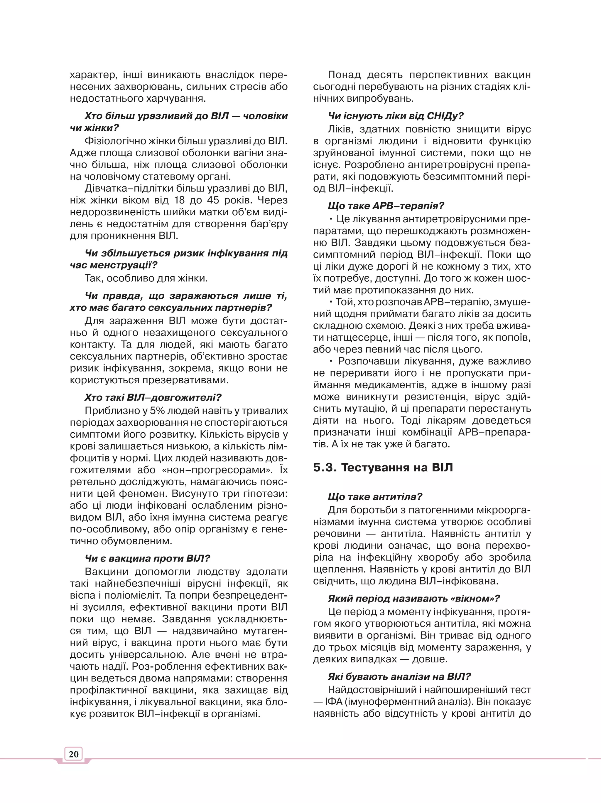 характер, інші виникають внаслідок пере-          Понад десять перспективних вакцин
несених захворювань, сильних стресів або       сьогодні перебувають на різних стадіях клі-
недостатнього харчування.                      нічних випробувань.
   Хто більш уразливий до ВІЛ — чоловіки          Чи існують ліки від СНІДу?
чи жінки?                                         Ліків, здатних повністю знищити вірус
   Фізіологічно жінки більш уразливі до ВІЛ.   в організмі людини і відновити функцію
Адже площа слизової оболонки вагіни зна-       зруйнованої імунної системи, поки що не
чно більша, ніж площа слизової оболонки        існує. Розроблено антиретровірусні препа-
на чоловічому статевому органі.                рати, які подовжують безсимптомний пері-
   Дівчатка–підлітки більш уразливі до ВІЛ,    од ВІЛ–інфекції.
ніж жінки віком від 18 до 45 років. Через
                                                   Що таке АРВ–терапія?
недорозвиненість шийки матки об’єм виді-
лень є недостатнім для створення бар’єру           • Це лікування антиретровірусними пре-
для проникнення ВІЛ.                           паратами, що перешкоджають розмножен-
                                               ню ВІЛ. Завдяки цьому подовжується без-
   Чи збільшується ризик інфікування під       симптомний період ВІЛ–інфекції. Поки що
час менструації?                               ці ліки дуже дорогі й не кожному з тих, хто
   Так, особливо для жінки.                    їх потребує, доступні. До того ж кожен шос-
                                               тий має протипоказання до них.
   Чи правда, що заражаються лише ті,
                                                   • Той, хто розпочав АРВ–терапію, змуше-
хто має багато сексуальних партнерів?
                                               ний щодня приймати багато ліків за досить
   Для зараження ВІЛ може бути достат-         складною схемою. Деякі з них треба вжива-
ньо й одного незахищеного сексуального         ти натщесерце, інші — після того, як попоїв,
контакту. Та для людей, які мають багато       або через певний час після цього.
сексуальних партнерів, об’єктивно зростає          • Розпочавши лікування, дуже важливо
ризик інфікування, зокрема, якщо вони не       не переривати його і не пропускати при-
користуються презервативами.                   ймання медикаментів, адже в іншому разі
   Хто такі ВІЛ–довгожителі?                   може виникнути резистенція, вірус здій-
   Приблизно у 5% людей навіть у тривалих      снить мутацію, й ці препарати перестануть
періодах захворювання не спостерігаються       діяти на нього. Тоді лікарям доведеться
симптоми його розвитку. Кількість вірусів у    призначати інші комбінації АРВ–препара-
крові залишається низькою, а кількість лім-    тів. А їх не так уже й багато.
фоцитів у нормі. Цих людей називають дов-
гожителями або «нон–прогресорами». Їх          5.3. Тестування на ВІЛ
ретельно досліджують, намагаючись пояс-
нити цей феномен. Висунуто три гіпотези:          Що таке антитіла?
або ці люди інфіковані ослабленим різно-          Для боротьби з патогенними мікроорга-
видом ВІЛ, або їхня імунна система реагує      нізмами імунна система утворює особливі
по-особливому, або опір організму є гене-      речовини — антитіла. Наявність антитіл у
тично обумовленим.                             крові людини означає, що вона перехво-
   Чи є вакцина проти ВІЛ?                     ріла на інфекційну хворобу або зробила
   Вакцини допомогли людству здолати           щеплення. Наявність у крові антитіл до ВІЛ
такі найнебезпечніші вірусні інфекції, як      свідчить, що людина ВІЛ–інфікована.
віспа і поліомієліт. Та попри безпрецедент-       Який період називають «вікном»?
ні зусилля, ефективної вакцини проти ВІЛ          Це період з моменту інфікування, протя-
поки що немає. Завдання ускладнюєть-           гом якого утворюються антитіла, які можна
ся тим, що ВІЛ — надзвичайно мутаген-          виявити в організмі. Він триває від одного
ний вірус, і вакцина проти нього має бути      до трьох місяців від моменту зараження, у
досить універсальною. Але вчені не втра-       деяких випадках — довше.
чають надії. Роз-роблення ефективних вак-
цин ведеться двома напрямами: створення           Які бувають аналізи на ВІЛ?
профілактичної вакцини, яка захищає від           Найдостовірніший і найпоширеніший тест
інфікування, і лікувальної вакцини, яка бло-   — ІФА (імуноферментний аналіз). Він показує
кує розвиток ВІЛ–інфекції в організмі.         наявність або відсутність у крові антитіл до


20
 