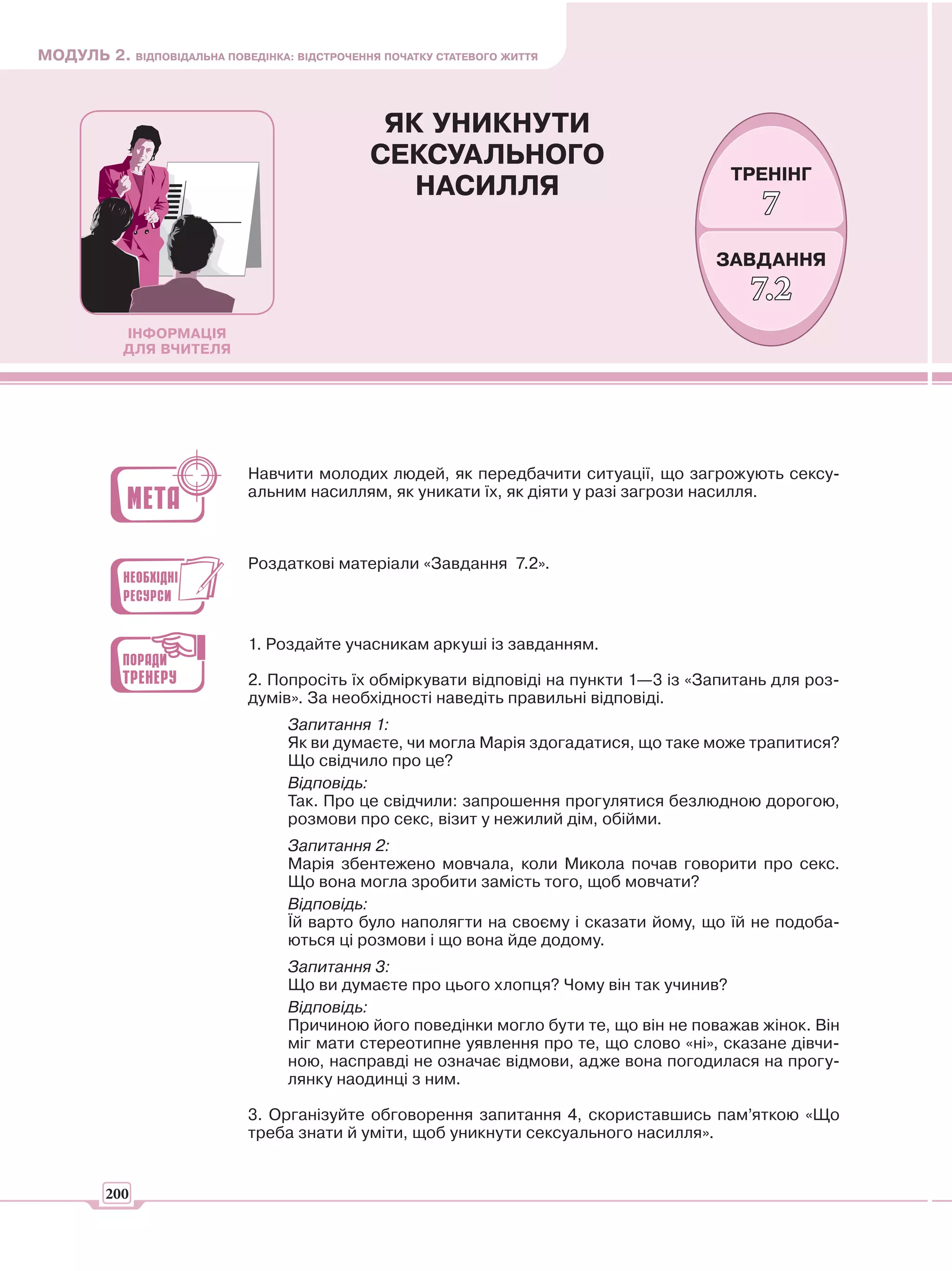 МОДУЛЬ 2. ВІДПОВІДАЛЬНА ПОВЕДІНКА: ВІДСТРОЧЕННЯ ПОЧАТКУ СТАТЕВОГО ЖИТТЯ



                                                ЯК УНИКНУТИ
                                               СЕКСУАЛЬНОГО
                                                                                        ТРЕНІНГ
                                                  НАСИЛЛЯ
                                                                                            7
                                                                                      ЗАВДАННЯ
                                                                                           7.2
            ІНФОРМАЦІЯ
            ДЛЯ ВЧИТЕЛЯ




                             Навчити молодих людей, як передбачити ситуації, що загрожують сексу-
                             альним насиллям, як уникати їх, як діяти у разі загрози насилля.



                             Роздаткові матеріали «Завдання 7.2».



                             1. Роздайте учасникам аркуші із завданням.

                             2. Попросіть їх обміркувати відповіді на пункти 1—3 із «Запитань для роз-
                             думів». За необхідності наведіть правильні відповіді.
                                   Запитання 1:
                                   Як ви думаєте, чи могла Марія здогадатися, що таке може трапитися?
                                   Що свідчило про це?
                                   Відповідь:
                                   Так. Про це свідчили: запрошення прогулятися безлюдною дорогою,
                                   розмови про секс, візит у нежилий дім, обійми.
                                   Запитання 2:
                                   Марія збентежено мовчала, коли Микола почав говорити про секс.
                                   Що вона могла зробити замість того, щоб мовчати?
                                   Відповідь:
                                   Їй варто було наполягти на своєму і сказати йому, що їй не подоба-
                                   ються ці розмови і що вона йде додому.
                                   Запитання 3:
                                   Що ви думаєте про цього хлопця? Чому він так учинив?
                                   Відповідь:
                                   Причиною його поведінки могло бути те, що він не поважав жінок. Він
                                   міг мати стереотипне уявлення про те, що слово «ні», сказане дівчи-
                                   ною, насправді не означає відмови, адже вона погодилася на прогу-
                                   лянку наодинці з ним.

                             3. Організуйте обговорення запитання 4, скориставшись пам’яткою «Що
                             треба знати й уміти, щоб уникнути сексуального насилля».


         200
 