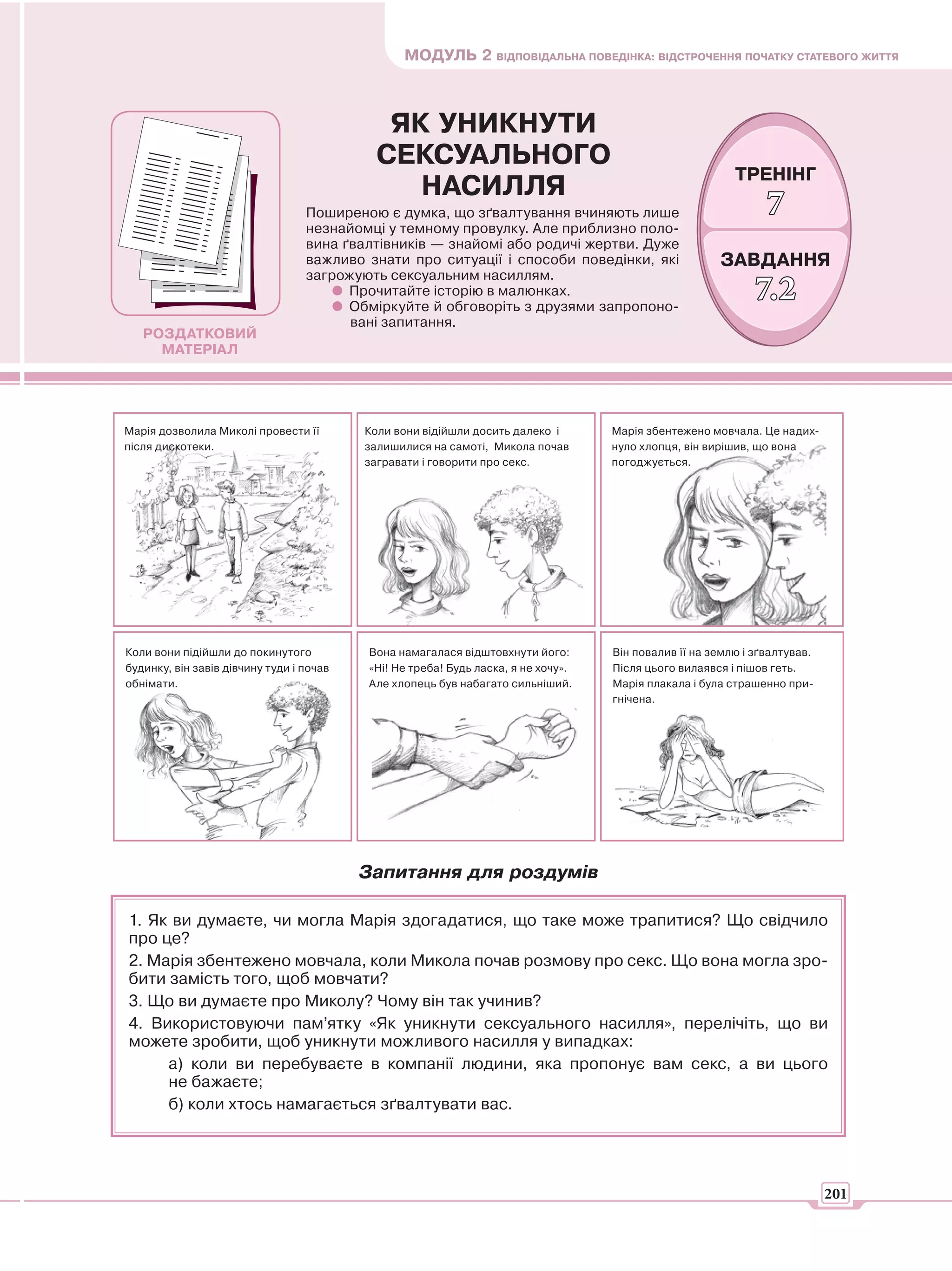 МОДУЛЬ 2 ВІДПОВІДАЛЬНА ПОВЕДІНКА: ВІДСТРОЧЕННЯ ПОЧАТКУ СТАТЕВОГО ЖИТТЯ



                                            ЯК УНИКНУТИ
                                           СЕКСУАЛЬНОГО
                                                                                                         ТРЕНІНГ
                                              НАСИЛЛЯ
                                  Поширеною є думка, що зґвалтування вчиняють лише                             7
                                  незнайомці у темному провулку. Але приблизно поло-
                                  вина ґвалтівників — знайомі або родичі жертви. Дуже
                                  важливо знати про ситуації і способи поведінки, які                 ЗАВДАННЯ
                                  загрожують сексуальним насиллям.
                                        Прочитайте історію в малюнках.
                                        Обміркуйте й обговоріть з друзями запропоно-
                                                                                                             7.2
                                        вані запитання.
   РОЗДАТКОВИЙ
     МАТЕРІАЛ




Марія дозволила Миколі провести її        Коли вони відійшли досить далеко і       Марія збентежено мовчала. Це надих-
після дискотеки.                          залишилися на самоті, Микола почав       нуло хлопця, він вирішив, що вона
                                          загравати і говорити про секс.           погоджується.




Коли вони підійшли до покинутого          Вона намагалася відштовхнути його:       Він повалив її на землю і зґвалтував.
будинку, він завів дівчину туди і почав   «Ні! Не треба! Будь ласка, я не хочу».   Після цього вилаявся і пішов геть.
обнімати.                                 Але хлопець був набагато сильніший.      Марія плакала і була страшенно при-
                                                                                   гнічена.




                                          Запитання для роздумів

1. Як ви думаєте, чи могла Марія здогадатися, що таке може трапитися? Що свідчило
про це?
2. Марія збентежено мовчала, коли Микола почав розмову про секс. Що вона могла зро-
бити замість того, щоб мовчати?
3. Що ви думаєте про Миколу? Чому він так учинив?
4. Використовуючи пам’ятку «Як уникнути сексуального насилля», перелічіть, що ви
можете зробити, щоб уникнути можливого насилля у випадках:
     а) коли ви перебуваєте в компанії людини, яка пропонує вам секс, а ви цього
     не бажаєте;
     б) коли хтось намагається зґвалтувати вас.




                                                                                                                           201
 