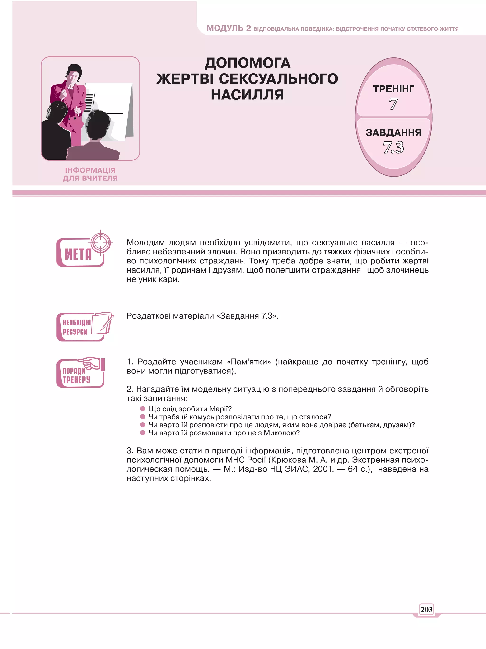 МОДУЛЬ 2 ВІДПОВІДАЛЬНА ПОВЕДІНКА: ВІДСТРОЧЕННЯ ПОЧАТКУ СТАТЕВОГО ЖИТТЯ



                          ДОПОМОГА
                     ЖЕРТВІ СЕКСУАЛЬНОГО
                                                                                ТРЕНІНГ
                           НАСИЛЛЯ
                                                                                    7
                                                                              ЗАВДАННЯ
                                                                                   7.3
ІНФОРМАЦІЯ
ДЛЯ ВЧИТЕЛЯ




              Молодим людям необхідно усвідомити, що сексуальне насилля — осо-
              бливо небезпечний злочин. Воно призводить до тяжких фізичних і особли-
              во психологічних страждань. Тому треба добре знати, що робити жертві
              насилля, її родичам і друзям, щоб полегшити страждання і щоб злочинець
              не уник кари.



              Роздаткові матеріали «Завдання 7.3».




              1. Роздайте учасникам «Пам’ятки» (найкраще до початку тренінгу, щоб
              вони могли підготуватися).

              2. Нагадайте їм модельну ситуацію з попереднього завдання й обговоріть
              такі запитання:
                   Що слід зробити Марії?
                   Чи треба їй комусь розповідати про те, що сталося?
                   Чи варто їй розповісти про це людям, яким вона довіряє (батькам, друзям)?
                   Чи варто їй розмовляти про це з Миколою?

              3. Вам може стати в пригоді інформація, підготовлена центром екстреної
              психологічної допомоги МНС Росії (Крюкова М. А. и др. Экстренная психо-
              логическая помощь. — М.: Изд-во НЦ ЭИАС, 2001. — 64 с.), наведена на
              наступних сторінках.




                                                                                               203
 