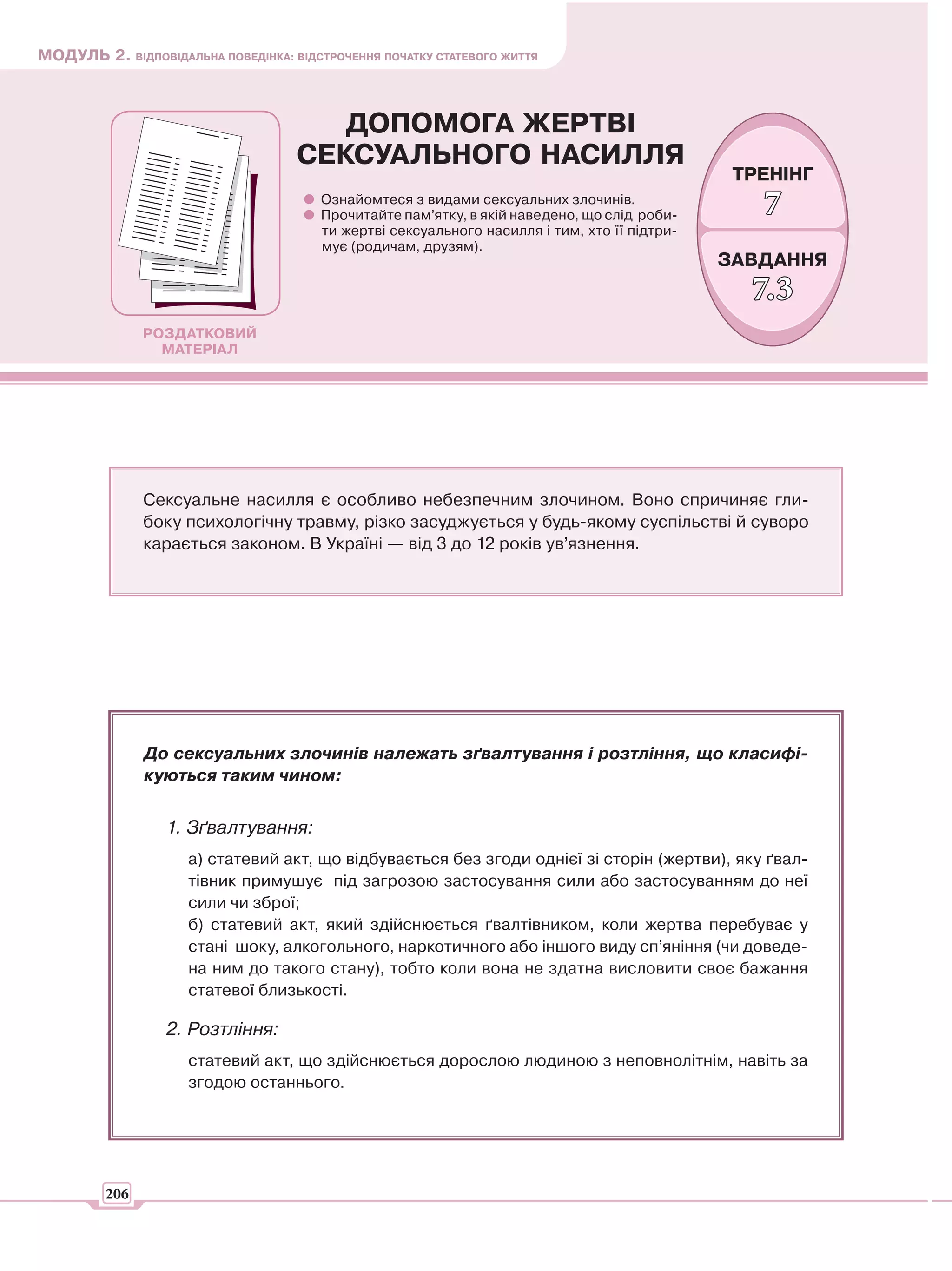 МОДУЛЬ 2. ВІДПОВІДАЛЬНА ПОВЕДІНКА: ВІДСТРОЧЕННЯ ПОЧАТКУ СТАТЕВОГО ЖИТТЯ



                                       ДОПОМОГА ЖЕРТВІ
                                    СЕКСУАЛЬНОГО НАСИЛЛЯ
                                                                                                ТРЕНІНГ
                                        Ознайомтеся з видами сексуальних злочинів.
                                        Прочитайте пам’ятку, в якій наведено, що слід роби-       7
                                        ти жертві сексуального насилля і тим, хто її підтри-
                                        мує (родичам, друзям).
                                                                                               ЗАВДАННЯ
                                                                                                 7.3
               РОЗДАТКОВИЙ
                 МАТЕРІАЛ




               Сексуальне насилля є особливо небезпечним злочином. Воно спричиняє гли-
               боку психологічну травму, різко засуджується у будь-якому суспільстві й суворо
               карається законом. В Україні — від 3 до 12 років ув’язнення.




               До сексуальних злочинів належать зґвалтування і розтління, що класифі-
               куються таким чином:


                  1. Зґвалтування:
                     а) статевий акт, що відбувається без згоди однієї зі сторін (жертви), яку ґвал-
                     тівник примушує під загрозою застосування сили або застосуванням до неї
                     сили чи зброї;
                     б) статевий акт, який здійснюється ґвалтівником, коли жертва перебуває у
                     стані шоку, алкогольного, наркотичного або іншого виду сп’яніння (чи доведе-
                     на ним до такого стану), тобто коли вона не здатна висловити своє бажання
                     статевої близькості.

                  2. Розтління:
                     статевий акт, що здійснюється дорослою людиною з неповнолітнім, навіть за
                     згодою останнього.




         206
 