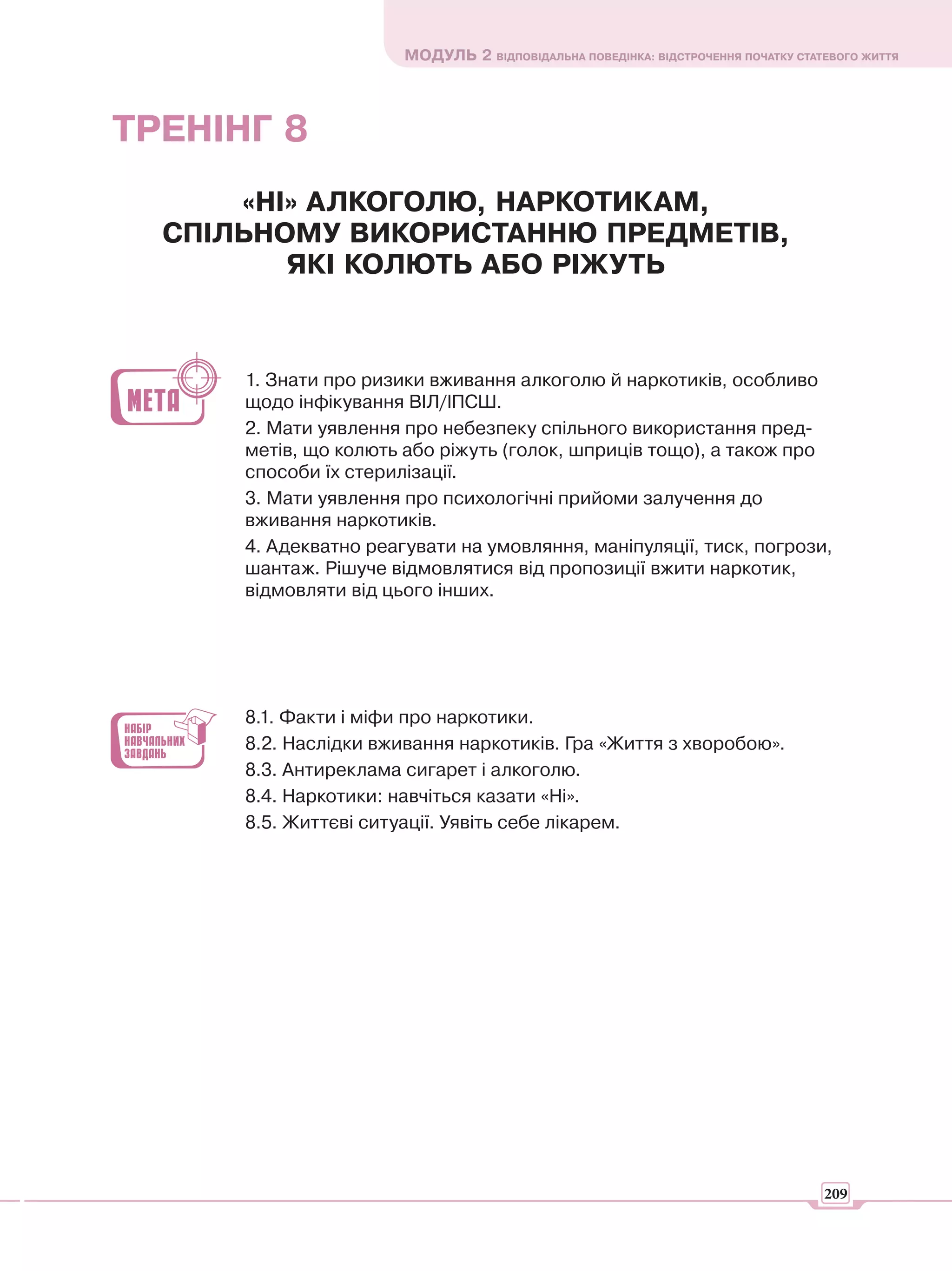МОДУЛЬ 2 ВІДПОВІДАЛЬНА ПОВЕДІНКА: ВІДСТРОЧЕННЯ ПОЧАТКУ СТАТЕВОГО ЖИТТЯ




ТРЕНІНГ 8
      «НІ» АЛКОГОЛЮ, НАРКОТИКАМ,
  СПІЛЬНОМУ ВИКОРИСТАННЮ ПРЕДМЕТІВ,
         ЯКІ КОЛЮТЬ АБО РІЖУТЬ


      1. Знати про ризики вживання алкоголю й наркотиків, особливо
      щодо інфікування ВІЛ/ІПСШ.
      2. Мати уявлення про небезпеку спільного використання пред-
      метів, що колють або ріжуть (голок, шприців тощо), а також про
      способи їх стерилізації.
      3. Мати уявлення про психологічні прийоми залучення до
      вживання наркотиків.
      4. Адекватно реагувати на умовляння, маніпуляції, тиск, погрози,
      шантаж. Рішуче відмовлятися від пропозиції вжити наркотик,
      відмовляти від цього інших.




      8.1. Факти і міфи про наркотики.
      8.2. Наслідки вживання наркотиків. Гра «Життя з хворобою».
      8.3. Антиреклама сигарет і алкоголю.
      8.4. Наркотики: навчіться казати «Ні».
      8.5. Життєві ситуації. Уявіть себе лікарем.




                                                                                  209
 