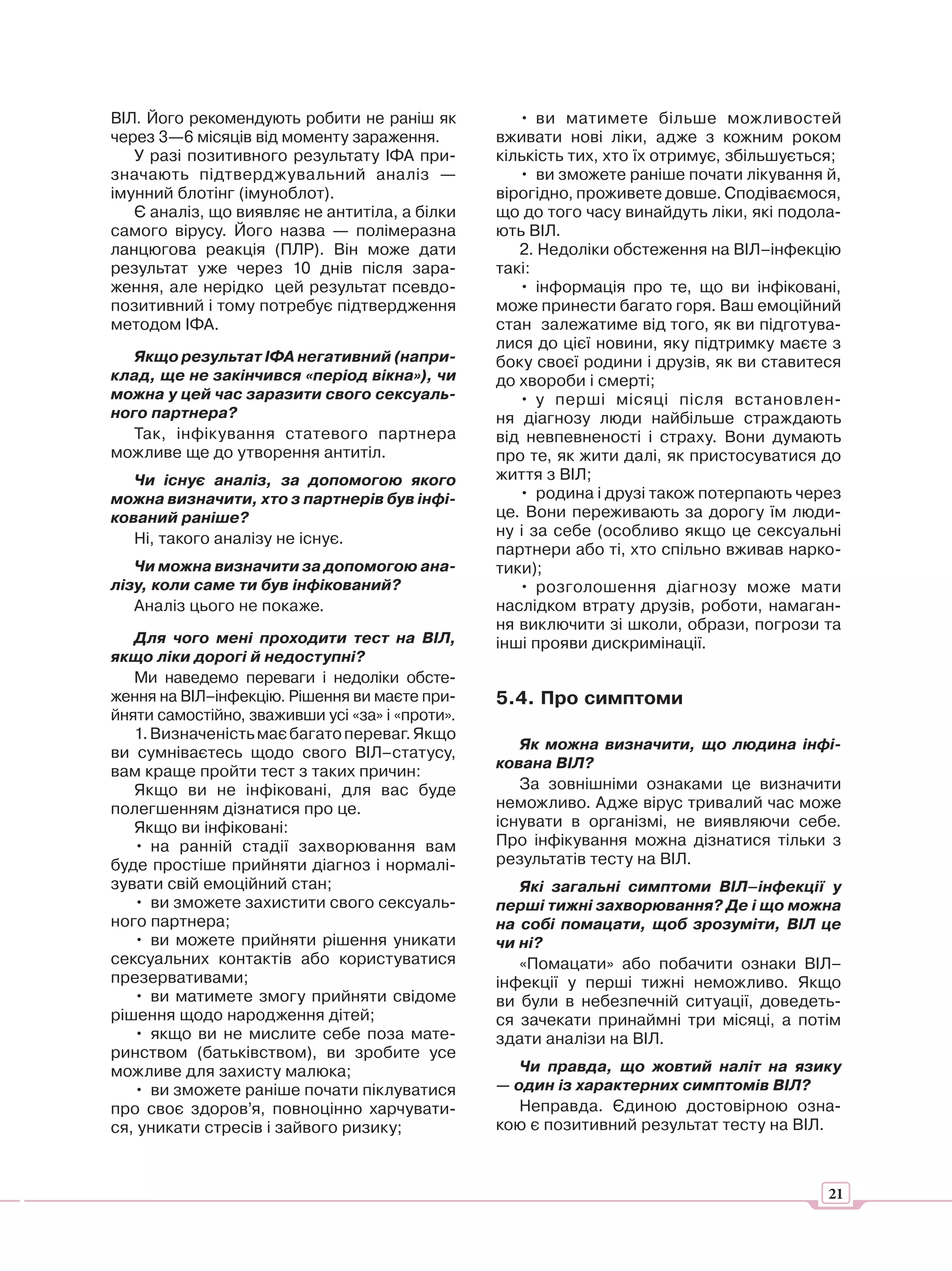 ВІЛ. Його рекомендують робити не раніш як           • ви матимете більше можливостей
через 3—6 місяців від моменту зараження.         вживати нові ліки, адже з кожним роком
   У разі позитивного результату ІФА при-        кількість тих, хто їх отримує, збільшується;
значають підтверджувальний аналіз —                 • ви зможете раніше почати лікування й,
імунний блотінг (імуноблот).                     вірогідно, проживете довше. Сподіваємося,
   Є аналіз, що виявляє не антитіла, а білки     що до того часу винайдуть ліки, які подола-
самого вірусу. Його назва — полімеразна          ють ВІЛ.
ланцюгова реакція (ПЛР). Він може дати              2. Недоліки обстеження на ВІЛ–інфекцію
результат уже через 10 днів після зара-          такі:
ження, але нерідко цей результат псевдо-            • інформація про те, що ви інфіковані,
позитивний і тому потребує підтвердження         може принести багато горя. Ваш емоційний
методом ІФА.                                     стан залежатиме від того, як ви підготува-
                                                 лися до цієї новини, яку підтримку маєте з
   Якщо результат ІФА негативний (напри-         боку своєї родини і друзів, як ви ставитеся
клад, ще не закінчився «період вікна»), чи       до хвороби і смерті;
можна у цей час заразити свого сексуаль-            • у перші місяці після встановлен-
ного партнера?                                   ня діагнозу люди найбільше страждають
   Так, інфікування статевого партнера           від невпевненості і страху. Вони думають
можливе ще до утворення антитіл.                 про те, як жити далі, як пристосуватися до
   Чи існує аналіз, за допомогою якого           життя з ВІЛ;
можна визначити, хто з партнерів був інфі-          • родина і друзі також потерпають через
кований раніше?                                  це. Вони переживають за дорогу їм люди-
   Ні, такого аналізу не існує.                  ну і за себе (особливо якщо це сексуальні
                                                 партнери або ті, хто спільно вживав нарко-
   Чи можна визначити за допомогою ана-          тики);
лізу, коли саме ти був інфікований?                 • розголошення діагнозу може мати
   Аналіз цього не покаже.                       наслідком втрату друзів, роботи, намаган-
                                                 ня виключити зі школи, образи, погрози та
   Для чого мені проходити тест на ВІЛ,          інші прояви дискримінації.
якщо ліки дорогі й недоступні?
   Ми наведемо переваги і недоліки обсте-
ження на ВІЛ–інфекцію. Рішення ви маєте при-     5.4. Про симптоми
йняти самостійно, зваживши усі «за» і «проти».
   1. Визначеність має багато переваг. Якщо
                                                    Як можна визначити, що людина інфі-
ви сумніваєтесь щодо свого ВІЛ–статусу,
                                                 кована ВІЛ?
вам краще пройти тест з таких причин:
   Якщо ви не інфіковані, для вас буде              За зовнішніми ознаками це визначити
полегшенням дізнатися про це.                    неможливо. Адже вірус тривалий час може
   Якщо ви інфіковані:                           існувати в організмі, не виявляючи себе.
   • на ранній стадії захворювання вам           Про інфікування можна дізнатися тільки з
буде простіше прийняти діагноз і нормалі-        результатів тесту на ВІЛ.
зувати свій емоційний стан;                         Які загальні симптоми ВІЛ–інфекції у
   • ви зможете захистити свого сексуаль-        перші тижні захворювання? Де і що можна
ного партнера;                                   на собі помацати, щоб зрозуміти, ВІЛ це
   • ви можете прийняти рішення уникати          чи ні?
сексуальних контактів або користуватися             «Помацати» або побачити ознаки ВІЛ–
презервативами;                                  інфекції у перші тижні неможливо. Якщо
   • ви матимете змогу прийняти свідоме          ви були в небезпечній ситуації, доведеть-
рішення щодо народження дітей;                   ся зачекати принаймні три місяці, а потім
   • якщо ви не мислите себе поза мате-          здати аналізи на ВІЛ.
ринством (батьківством), ви зробите усе
можливе для захисту малюка;                         Чи правда, що жовтий наліт на язику
   • ви зможете раніше почати піклуватися        — один із характерних симптомів ВІЛ?
про своє здоров’я, повноцінно харчувати-            Неправда. Єдиною достовірною озна-
ся, уникати стресів і зайвого ризику;            кою є позитивний результат тесту на ВІЛ.



                                                                                           21
 