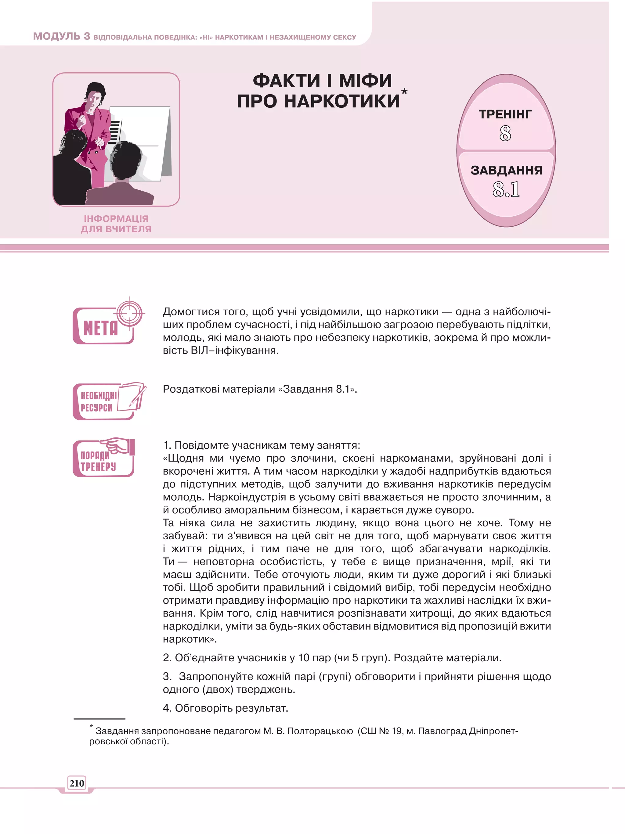 МОДУЛЬ 3 ВІДПОВІДАЛЬНА ПОВЕДІНКА: «НІ» НАРКОТИКАМ І НЕЗАХИЩЕНОМУ СЕКСУ



                                             ФАКТИ І МІФИ
                                            ПРО НАРКОТИКИ*
                                                                                           ТРЕНІНГ
                                                                                                8
                                                                                          ЗАВДАННЯ
                                                                                              8.1
          ІНФОРМАЦІЯ
          ДЛЯ ВЧИТЕЛЯ




                            Домогтися того, щоб учні усвідомили, що наркотики — одна з найболючі-
                            ших проблем сучасності, і під найбільшою загрозою перебувають підлітки,
                            молодь, які мало знають про небезпеку наркотиків, зокрема й про можли-
                            вість ВІЛ–інфікування.


                            Роздаткові матеріали «Завдання 8.1».




                            1. Повідомте учасникам тему заняття:
                            «Щодня ми чуємо про злочини, скоєні наркоманами, зруйновані долі і
                            вкорочені життя. А тим часом наркоділки у жадобі надприбутків вдаються
                            до підступних методів, щоб залучити до вживання наркотиків передусім
                            молодь. Наркоіндустрія в усьому світі вважається не просто злочинним, а
                            й особливо аморальним бізнесом, і карається дуже суворо.
                            Та ніяка сила не захистить людину, якщо вона цього не хоче. Тому не
                            забувай: ти з’явився на цей світ не для того, щоб марнувати своє життя
                            і життя рідних, і тим паче не для того, щоб збагачувати наркоділків.
                            Ти — неповторна особистість, у тебе є вище призначення, мрії, які ти
                            маєш здійснити. Тебе оточують люди, яким ти дуже дорогий і які близькі
                            тобі. Щоб зробити правильний і свідомий вибір, тобі передусім необхідно
                            отримати правдиву інформацію про наркотики та жахливі наслідки їх вжи-
                            вання. Крім того, слід навчитися розпізнавати хитрощі, до яких вдаються
                            наркоділки, уміти за будь-яких обставин відмовитися від пропозицій вжити
                            наркотик».
                            2. Об’єднайте учасників у 10 пар (чи 5 груп). Роздайте матеріали.
                            3. Запропонуйте кожній парі (групі) обговорити і прийняти рішення щодо
                            одного (двох) тверджень.
                            4. Обговоріть результат.
             * Завдання запропоноване педагогом М. В. Полторацькою (СШ № 19, м. Павлоград Дніпропет-
             ровської області).



       210
 