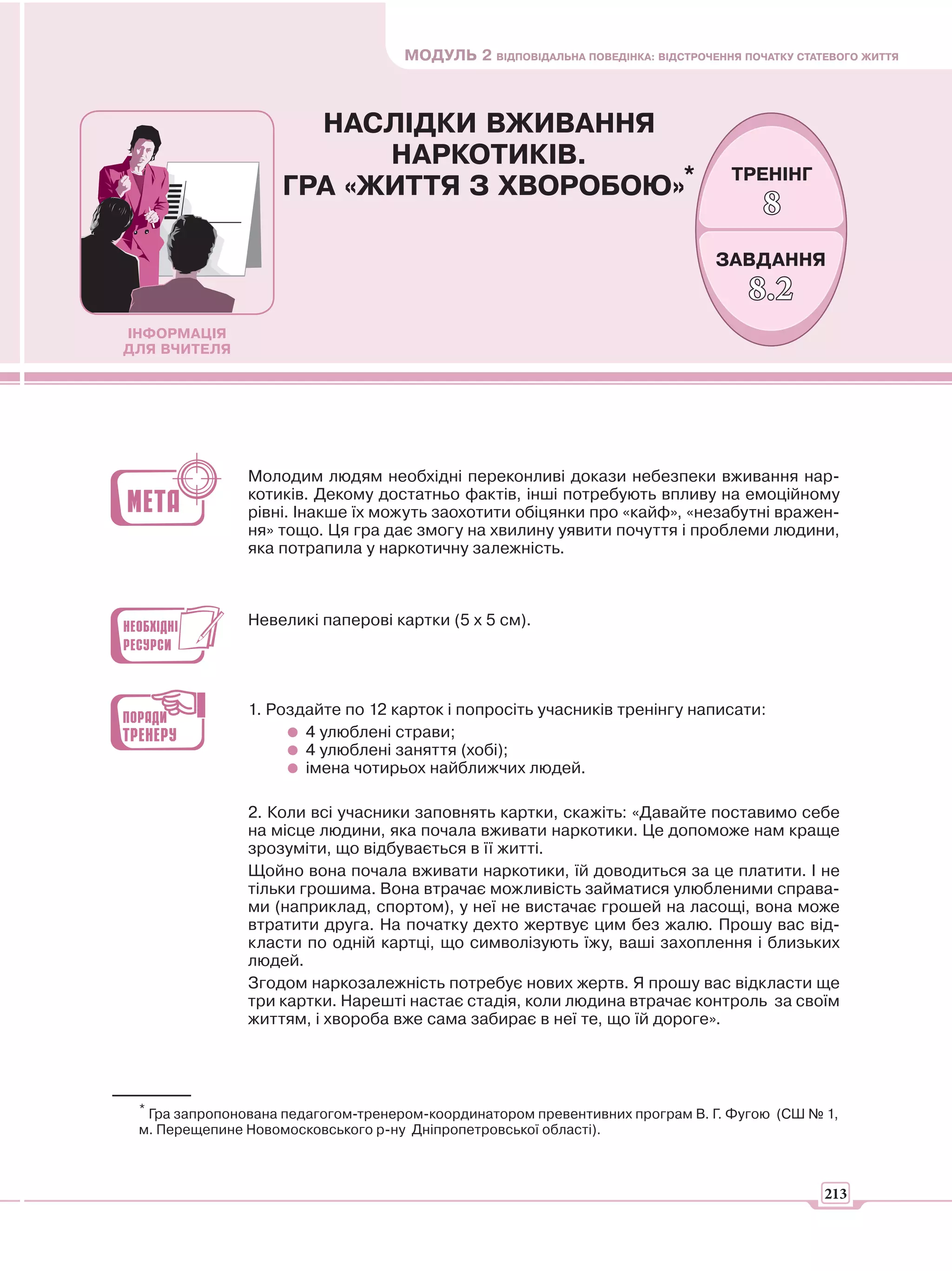 МОДУЛЬ 2 ВІДПОВІДАЛЬНА ПОВЕДІНКА: ВІДСТРОЧЕННЯ ПОЧАТКУ СТАТЕВОГО ЖИТТЯ



                      НАСЛІДКИ ВЖИВАННЯ
                          НАРКОТИКІВ.
                    ГРА «ЖИТТЯ З ХВОРОБОЮ»*
                                                                                  ТРЕНІНГ
                                                                                      8
                                                                                ЗАВДАННЯ
                                                                                    8.2
ІНФОРМАЦІЯ
ДЛЯ ВЧИТЕЛЯ




               Молодим людям необхідні переконливі докази небезпеки вживання нар-
               котиків. Декому достатньо фактів, інші потребують впливу на емоційному
               рівні. Інакше їх можуть заохотити обіцянки про «кайф», «незабутні вражен-
               ня» тощо. Ця гра дає змогу на хвилину уявити почуття і проблеми людини,
               яка потрапила у наркотичну залежність.



               Невеликі паперові картки (5 х 5 см).




               1. Роздайте по 12 карток і попросіть учасників тренінгу написати:
                      4 улюблені страви;
                      4 улюблені заняття (хобі);
                      імена чотирьох найближчих людей.

               2. Коли всі учасники заповнять картки, скажіть: «Давайте поставимо себе
               на місце людини, яка почала вживати наркотики. Це допоможе нам краще
               зрозуміти, що відбувається в її житті.
               Щойно вона почала вживати наркотики, їй доводиться за це платити. І не
               тільки грошима. Вона втрачає можливість займатися улюбленими справа-
               ми (наприклад, спортом), у неї не вистачає грошей на ласощі, вона може
               втратити друга. На початку дехто жертвує цим без жалю. Прошу вас від-
               класти по одній картці, що символізують їжу, ваші захоплення і близьких
               людей.
               Згодом наркозалежність потребує нових жертв. Я прошу вас відкласти ще
               три картки. Нарешті настає стадія, коли людина втрачає контроль за своїм
               життям, і хвороба вже сама забирає в неї те, що їй дороге».




 * Гра запропонована педагогом-тренером-координатором превентивних програм В. Г. Фугою (СШ № 1,
 м. Перещепине Новомосковського р-ну Дніпропетровської області).



                                                                                               213
 