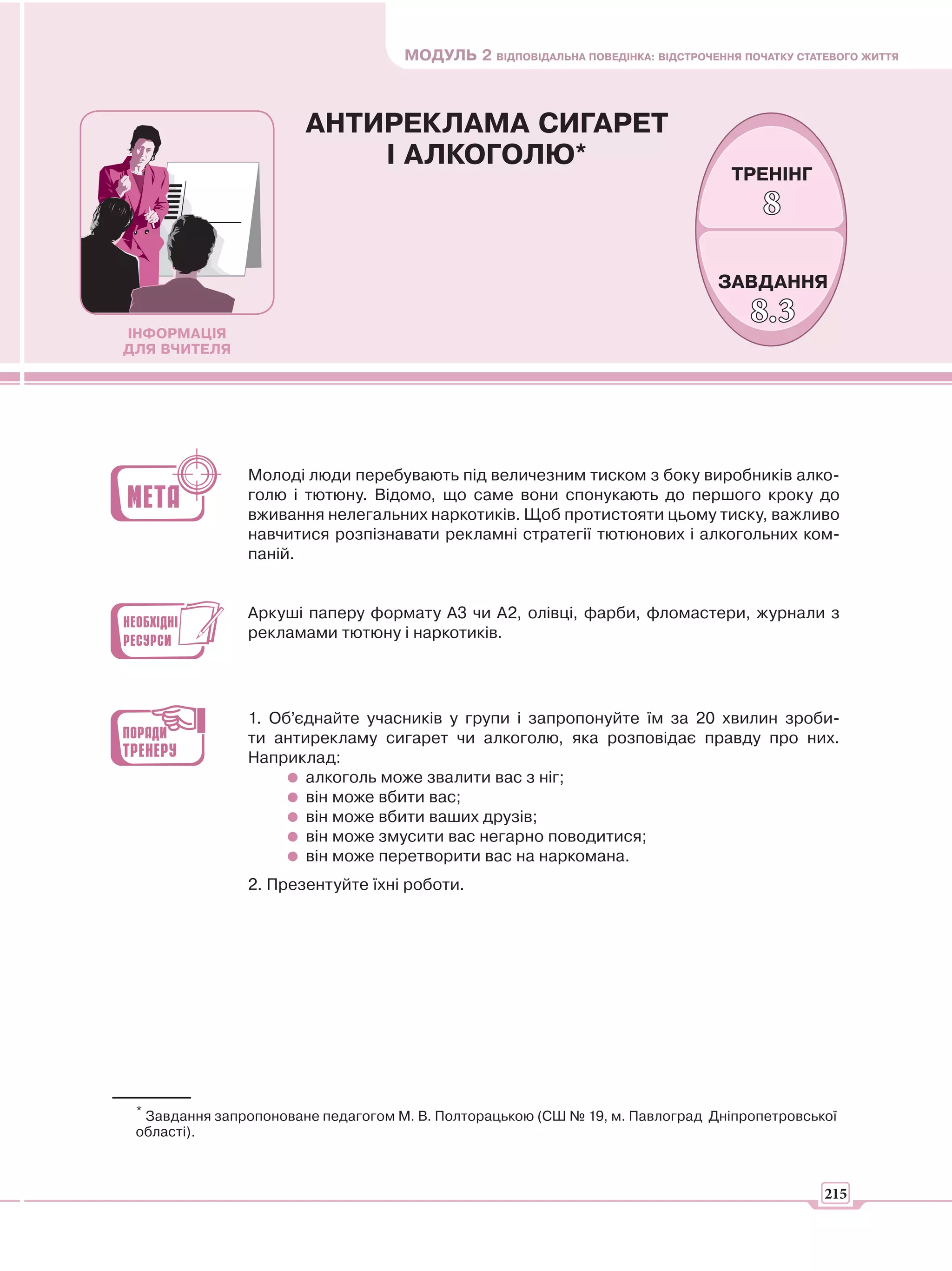 МОДУЛЬ 2 ВІДПОВІДАЛЬНА ПОВЕДІНКА: ВІДСТРОЧЕННЯ ПОЧАТКУ СТАТЕВОГО ЖИТТЯ



                       АНТИРЕКЛАМА СИГАРЕТ
                           І АЛКОГОЛЮ*
                                                                                   ТРЕНІНГ
                                                                                       8

                                                                                 ЗАВДАННЯ

ІНФОРМАЦІЯ
                                                                                      8.3
ДЛЯ ВЧИТЕЛЯ




                Молоді люди перебувають під величезним тиском з боку виробників алко-
                голю і тютюну. Відомо, що саме вони спонукають до першого кроку до
                вживання нелегальних наркотиків. Щоб протистояти цьому тиску, важливо
                навчитися розпізнавати рекламні стратегії тютюнових і алкогольних ком-
                паній.


                Аркуші паперу формату А3 чи А2, олівці, фарби, фломастери, журнали з
                рекламами тютюну і наркотиків.




                1. Об’єднайте учасників у групи і запропонуйте їм за 20 хвилин зроби-
                ти антирекламу сигарет чи алкоголю, яка розповідає правду про них.
                Наприклад:
                       алкоголь може звалити вас з ніг;
                       він може вбити вас;
                       він може вбити ваших друзів;
                       він може змусити вас негарно поводитися;
                       він може перетворити вас на наркомана.
                2. Презентуйте їхні роботи.




 * Завдання запропоноване педагогом М. В. Полторацькою (СШ № 19, м. Павлоград Дніпропетровської
 області).



                                                                                                215
 
