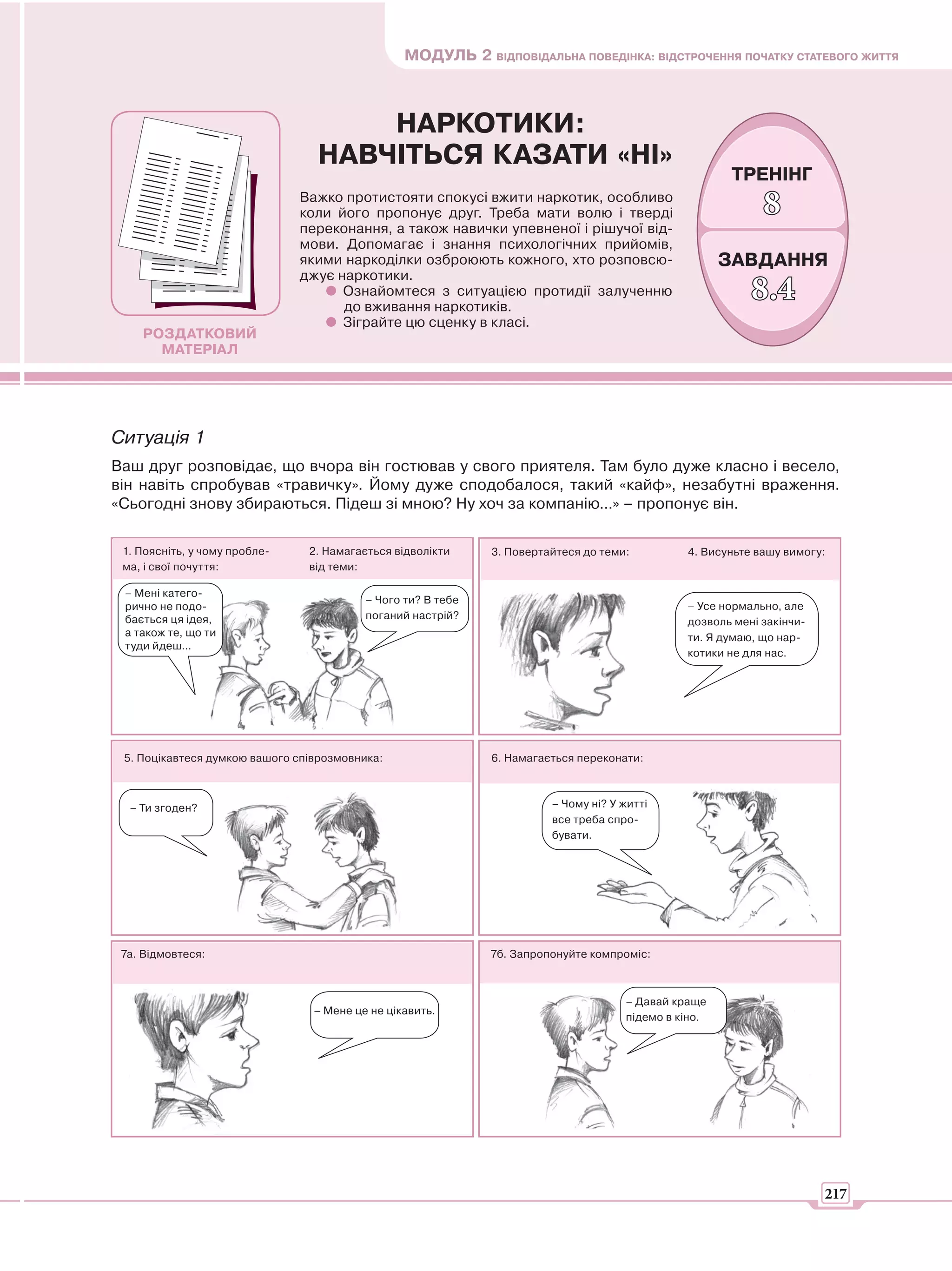 МОДУЛЬ 2 ВІДПОВІДАЛЬНА ПОВЕДІНКА: ВІДСТРОЧЕННЯ ПОЧАТКУ СТАТЕВОГО ЖИТТЯ



                                     НАРКОТИКИ:
                                 НАВЧІТЬСЯ КАЗАТИ «НІ»
                                                                                                      ТРЕНІНГ
                               Важко протистояти спокусі вжити наркотик, особливо
                               коли його пропонує друг. Треба мати волю і тверді                            8
                               переконання, а також навички упевненої і рішучої від-
                               мови. Допомагає і знання психологічних прийомів,
                               якими наркоділки озброюють кожного, хто розповсю-                      ЗАВДАННЯ
                               джує наркотики.
                                     Ознайомтеся з ситуацією протидії залученню
                                     до вживання наркотиків.
                                                                                                          8.4
                                     Зіграйте цю сценку в класі.
    РОЗДАТКОВИЙ
      МАТЕРІАЛ




Ситуація 1
Ваш друг розповідає, що вчора він гостював у свого приятеля. Там було дуже класно і весело,
він навіть спробував «травичку». Йому дуже сподобалося, такий «кайф», незабутні враження.
«Сьогодні знову збираються. Підеш зі мною? Ну хоч за компанію...» – пропонує він.

 1. Поясніть, у чому пробле-    2. Намагається відволікти     3. Повертайтеся до теми:         4. Висуньте вашу вимогу:
 ма, і свої почуття:            від теми:

 – Мені катего-
                                          – Чого ти? В тебе
 рично не подо-                                                                                – Усе нормально, але
 бається ця ідея,                         поганий настрій?
                                                                                               дозволь мені закінчи-
 а також те, що ти                                                                             ти. Я думаю, що нар-
 туди йдеш...
                                                                                               котики не для нас.




 5. Поцікавтеся думкою вашого співрозмовника:                 6. Намагається переконати:



  – Ти згоден?                                                          – Чому ні? У житті
                                                                        все треба спро-
                                                                        бувати.




 7а. Відмовтеся:                                              7б. Запропонуйте компроміс:



                                                                                     – Давай краще
                                 – Мене це не цікавить.
                                                                                     підемо в кіно.




                                                                                                                       217
 