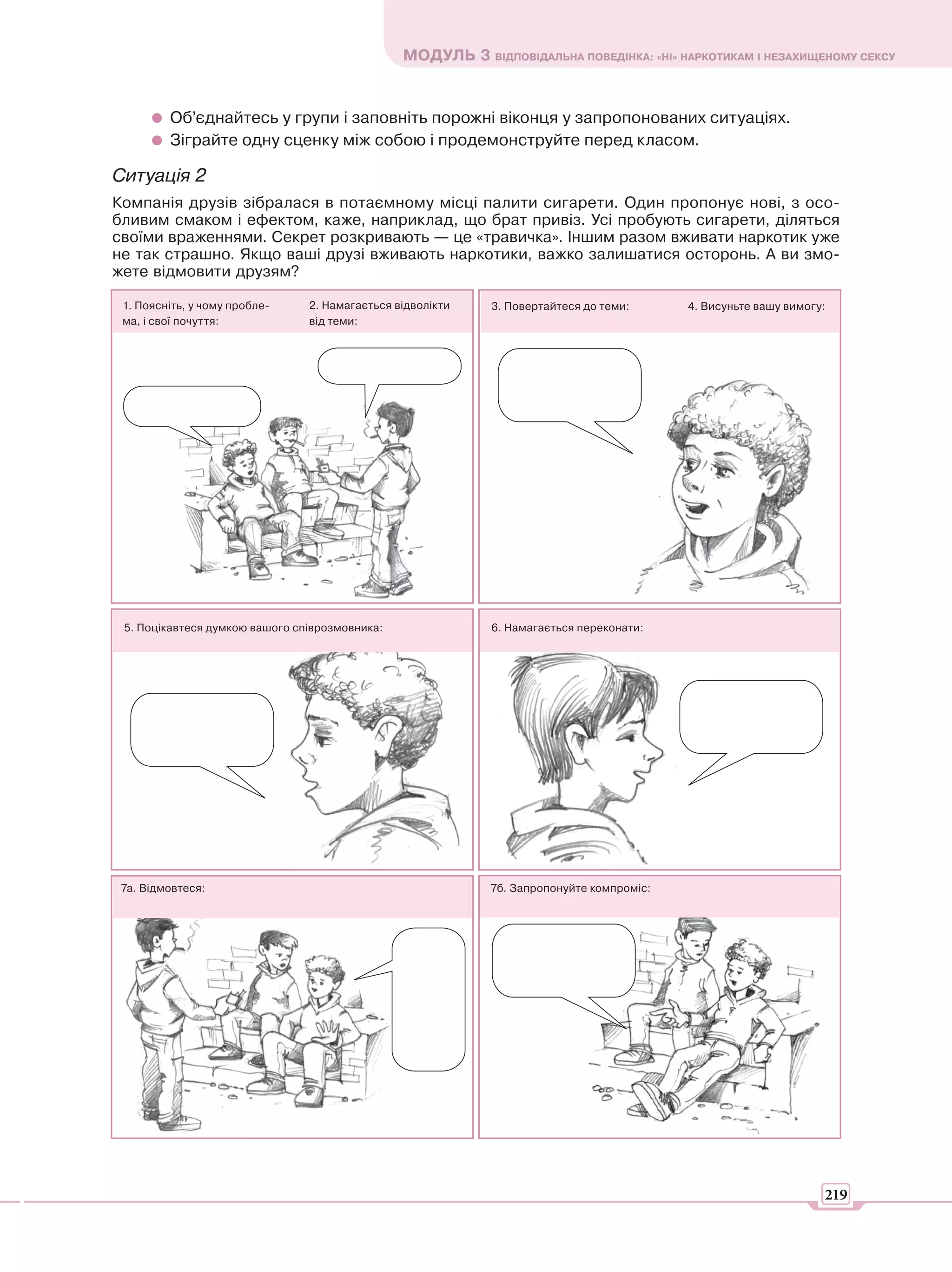 МОДУЛЬ 3 ВІДПОВІДАЛЬНА ПОВЕДІНКА: «НІ» НАРКОТИКАМ І НЕЗАХИЩЕНОМУ СЕКСУ


         Об’єднайтесь у групи і заповніть порожні віконця у запропонованих ситуаціях.
         Зіграйте одну сценку між собою і продемонструйте перед класом.

Ситуація 2
Компанія друзів зібралася в потаємному місці палити сигарети. Один пропонує нові, з осо-
бливим смаком і ефектом, каже, наприклад, що брат привіз. Усі пробують сигарети, діляться
своїми враженнями. Секрет розкривають — це «травичка». Іншим разом вживати наркотик уже
не так страшно. Якщо ваші друзі вживають наркотики, важко залишатися осторонь. А ви змо-
жете відмовити друзям?

 1. Поясніть, у чому пробле-    2. Намагається відволікти   3. Повертайтеся до теми:      4. Висуньте вашу вимогу:
 ма, і свої почуття:            від теми:




 5. Поцікавтеся думкою вашого співрозмовника:               6. Намагається переконати:




 7а. Відмовтеся:                                            7б. Запропонуйте компроміс:




                                                                                                                 219
 