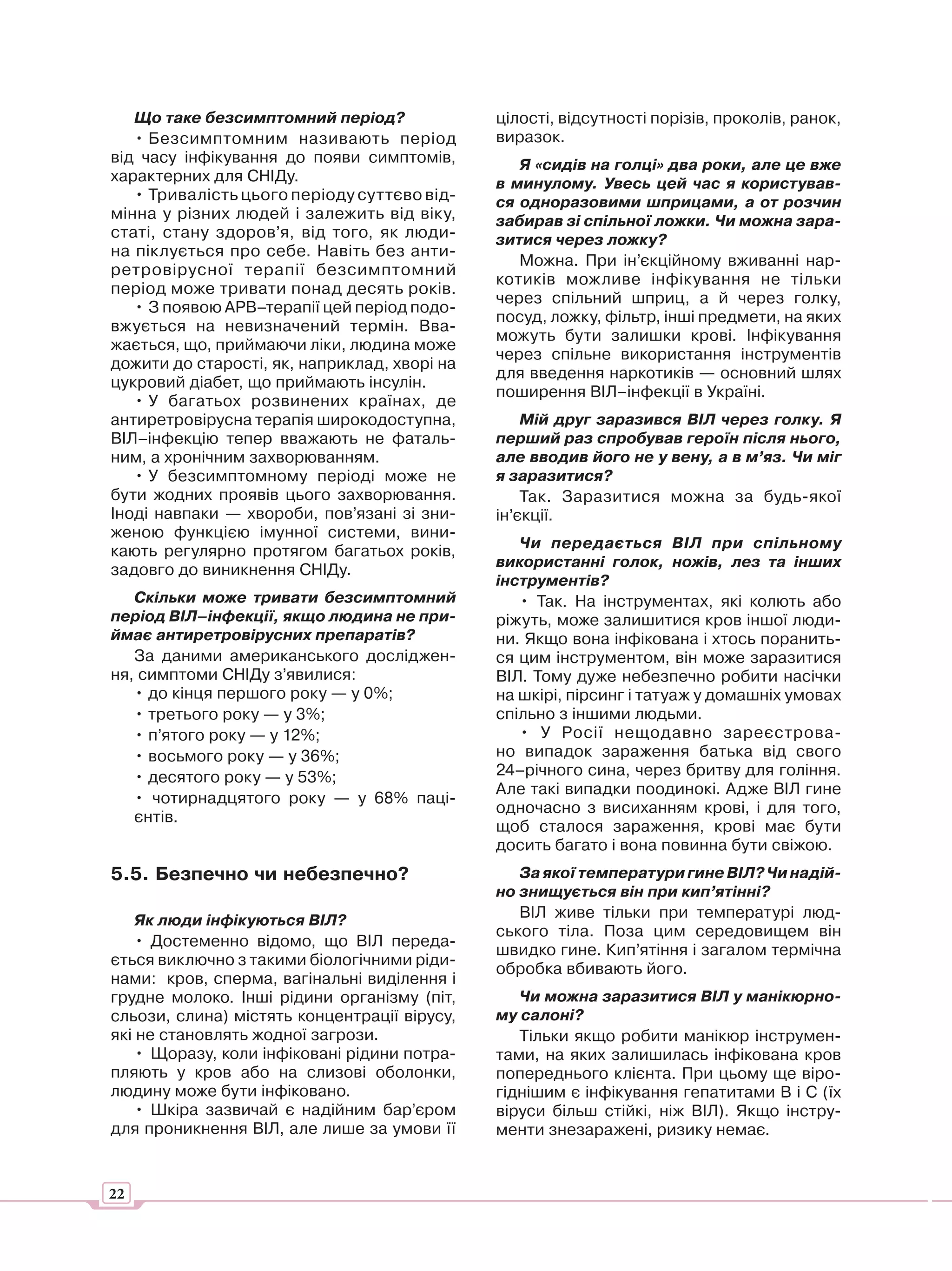 Що таке безсимптомний період?              цілості, відсутності порізів, проколів, ранок,
   • Безсимптомним називають період           виразок.
від часу інфікування до появи симптомів,         Я «сидів на голці» два роки, але це вже
характерних для СНІДу.                        в минулому. Увесь цей час я користував-
   • Тривалість цього періоду суттєво від-    ся одноразовими шприцами, а от розчин
мінна у різних людей і залежить від віку,     забирав зі спільної ложки. Чи можна зара-
статі, стану здоров’я, від того, як люди-     зитися через ложку?
на піклується про себе. Навіть без анти-
                                                 Можна. При ін’єкційному вживанні нар-
ретровірусної терапії безсимптомний
                                              котиків можливе інфікування не тільки
період може тривати понад десять років.
                                              через спільний шприц, а й через голку,
   • З появою АРВ–терапії цей період подо-
                                              посуд, ложку, фільтр, інші предмети, на яких
вжується на невизначений термін. Вва-
                                              можуть бути залишки крові. Інфікування
жається, що, приймаючи ліки, людина може
                                              через спільне використання інструментів
дожити до старості, як, наприклад, хворі на
                                              для введення наркотиків — основний шлях
цукровий діабет, що приймають інсулін.
                                              поширення ВІЛ–інфекції в Україні.
   • У багатьох розвинених країнах, де
антиретровірусна терапія широкодоступна,          Мій друг заразився ВІЛ через голку. Я
ВІЛ–інфекцію тепер вважають не фаталь-        перший раз спробував героїн після нього,
ним, а хронічним захворюванням.               але вводив його не у вену, а в м’яз. Чи міг
   • У безсимптомному періоді може не         я заразитися?
бути жодних проявів цього захворювання.           Так. Заразитися можна за будь-якої
Іноді навпаки — хвороби, пов’язані зі зни-    ін’єкції.
женою функцією імунної системи, вини-
                                                 Чи передається ВІЛ при спільному
кають регулярно протягом багатьох років,
                                              використанні голок, ножів, лез та інших
задовго до виникнення СНІДу.
                                              інструментів?
   Скільки може тривати безсимптомний            • Так. На інструментах, які колють або
період ВІЛ–інфекції, якщо людина не при-      ріжуть, може залишитися кров іншої люди-
ймає антиретровірусних препаратів?            ни. Якщо вона інфікована і хтось поранить-
   За даними американського досліджен-        ся цим інструментом, він може заразитися
ня, симптоми СНІДу з’явилися:                 ВІЛ. Тому дуже небезпечно робити насічки
   • до кінця першого року — у 0%;            на шкірі, пірсинг і татуаж у домашніх умовах
   • третього року — у 3%;                    спільно з іншими людьми.
   • п’ятого року — у 12%;                       • У Росії нещодавно зареєстрова-
   • восьмого року — у 36%;                   но випадок зараження батька від свого
   • десятого року — у 53%;                   24–річного сина, через бритву для гоління.
                                              Але такі випадки поодинокі. Адже ВІЛ гине
   • чотирнадцятого року — у 68% паці-
                                              одночасно з висиханням крові, і для того,
   єнтів.
                                              щоб сталося зараження, крові має бути
                                              досить багато і вона повинна бути свіжою.
5.5. Безпечно чи небезпечно?                     За якої температури гине ВІЛ? Чи надій-
                                              но знищується він при кип’ятінні?
    Як люди інфікуються ВІЛ?                     ВІЛ живе тільки при температурі люд-
                                              ського тіла. Поза цим середовищем він
    • Достеменно відомо, що ВІЛ переда-
                                              швидко гине. Кип’ятіння і загалом термічна
ється виключно з такими біологічними ріди-
                                              обробка вбивають його.
нами: кров, сперма, вагінальні виділення і
грудне молоко. Інші рідини організму (піт,       Чи можна заразитися ВІЛ у манікюрно-
сльози, слина) містять концентрації вірусу,   му салоні?
які не становлять жодної загрози.                Тільки якщо робити манікюр інструмен-
    • Щоразу, коли інфіковані рідини потра-   тами, на яких залишилась інфікована кров
пляють у кров або на слизові оболонки,        попереднього клієнта. При цьому ще віро-
людину може бути інфіковано.                  гіднішим є інфікування гепатитами В і С (їх
    • Шкіра зазвичай є надійним бар’єром      віруси більш стійкі, ніж ВІЛ). Якщо інстру-
для проникнення ВІЛ, але лише за умови її     менти знезаражені, ризику немає.


22
 