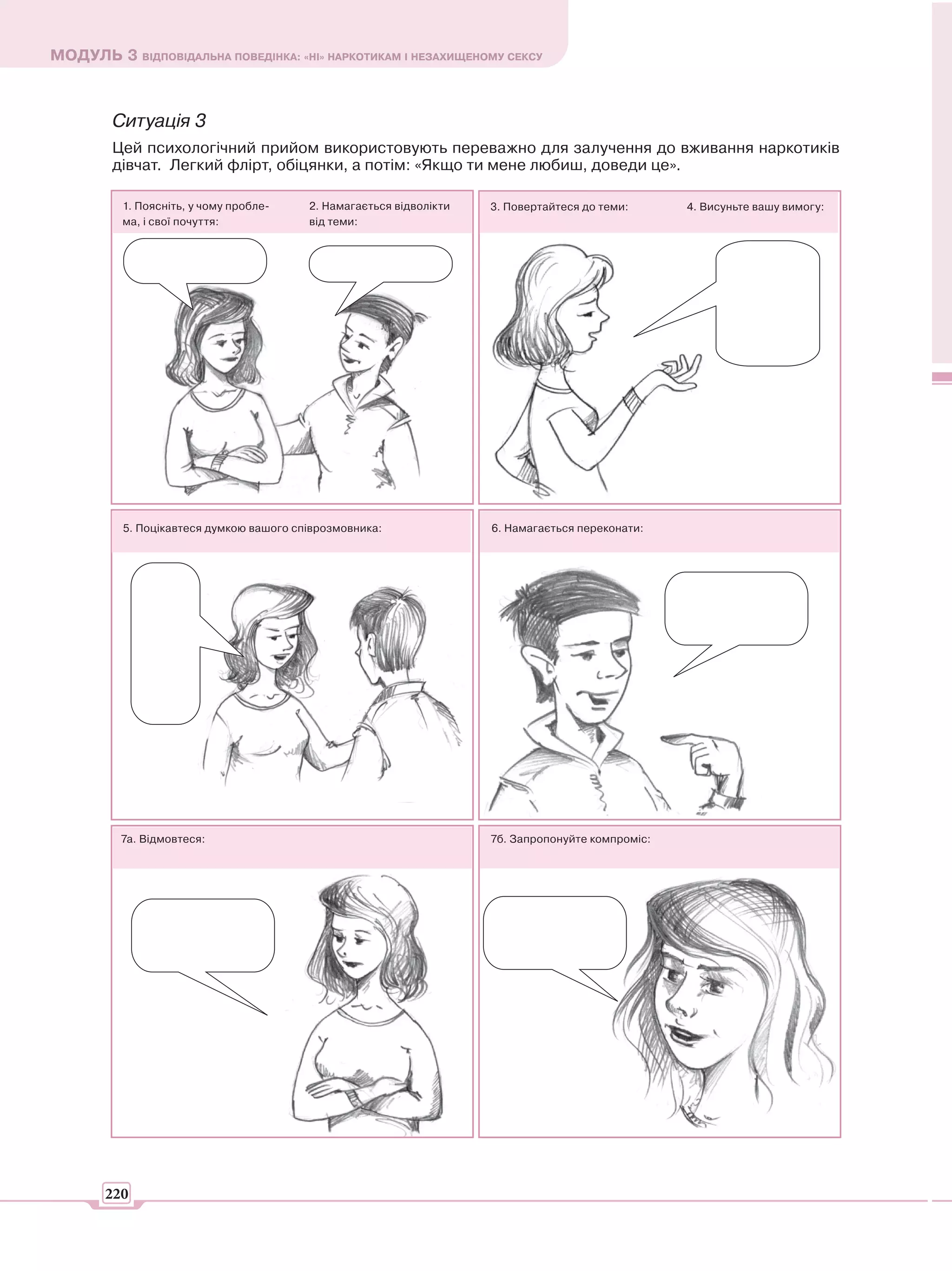 МОДУЛЬ 3 ВІДПОВІДАЛЬНА ПОВЕДІНКА: «НІ» НАРКОТИКАМ І НЕЗАХИЩЕНОМУ СЕКСУ



        Ситуація 3
        Цей психологічний прийом використовують переважно для залучення до вживання наркотиків
        дівчат. Легкий флірт, обіцянки, а потім: «Якщо ти мене любиш, доведи це».

          1. Поясніть, у чому пробле-    2. Намагається відволікти   3. Повертайтеся до теми:      4. Висуньте вашу вимогу:
          ма, і свої почуття:            від теми:




          5. Поцікавтеся думкою вашого співрозмовника:               6. Намагається переконати:




          7а. Відмовтеся:                                            7б. Запропонуйте компроміс:




       220
 
