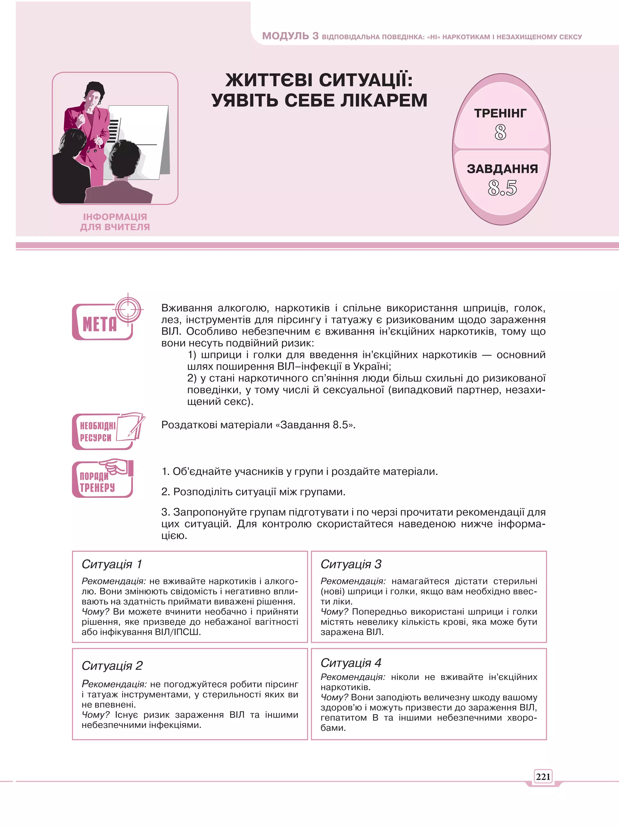 МОДУЛЬ 3 ВІДПОВІДАЛЬНА ПОВЕДІНКА: «НІ» НАРКОТИКАМ І НЕЗАХИЩЕНОМУ СЕКСУ



                            ЖИТТЄВІ СИТУАЦІЇ:
                           УЯВІТЬ СЕБЕ ЛІКАРЕМ
                                                                                    ТРЕНІНГ
                                                                                        8
                                                                                  ЗАВДАННЯ
                                                                                       8.5
ІНФОРМАЦІЯ
ДЛЯ ВЧИТЕЛЯ




                Вживання алкоголю, наркотиків і спільне використання шприців, голок,
                лез, інструментів для пірсингу і татуажу є ризикованим щодо зараження
                ВІЛ. Особливо небезпечним є вживання ін’єкційних наркотиків, тому що
                вони несуть подвійний ризик:
                      1) шприци і голки для введення ін’єкційних наркотиків — основний
                      шлях поширення ВІЛ–інфекції в Україні;
                      2) у стані наркотичного сп’яніння люди більш схильні до ризикованої
                      поведінки, у тому числі й сексуальної (випадковий партнер, незахи-
                      щений секс).

                Роздаткові матеріали «Завдання 8.5».



                1. Об’єднайте учасників у групи і роздайте матеріали.
                2. Розподіліть ситуації між групами.
                3. Запропонуйте групам підготувати і по черзі прочитати рекомендації для
                цих ситуацій. Для контролю скористайтеся наведеною нижче інформа-
                цією.

Ситуація 1                                        Ситуація 3
Рекомендація: не вживайте наркотиків і алкого-    Рекомендація: намагайтеся дістати стерильні
лю. Вони змінюють свідомість і негативно впли-    (нові) шприци і голки, якщо вам необхідно ввес-
вають на здатність приймати виважені рішення.     ти ліки.
Чому? Ви можете вчинити необачно і прийняти       Чому? Попередньо використані шприци і голки
рішення, яке призведе до небажаної вагітності     містять невелику кількість крові, яка може бути
або інфікування ВІЛ/ІПСШ.                         заражена ВІЛ.


Ситуація 2                                        Ситуація 4
                                                  Рекомендація: ніколи не вживайте ін’єкційних
Рекомендація: не погоджуйтеся робити пірсинг      наркотиків.
і татуаж інструментами, у стерильності яких ви    Чому? Вони заподіють величезну шкоду вашому
не впевнені.                                      здоров’ю і можуть призвести до зараження ВІЛ,
Чому? Існує ризик зараження ВІЛ та іншими         гепатитом В та іншими небезпечними хворо-
небезпечними інфекціями.                          бами.




                                                                                                 221
 