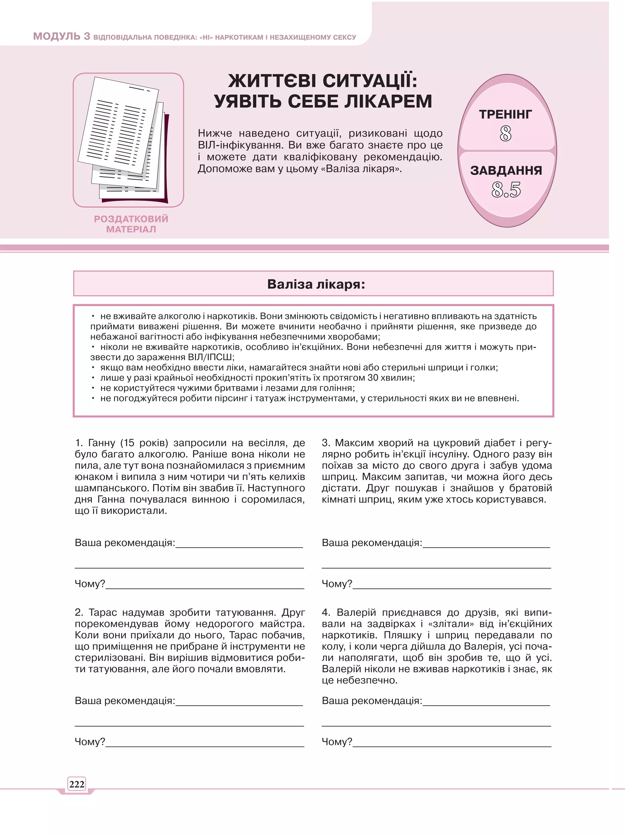 МОДУЛЬ 3 ВІДПОВІДАЛЬНА ПОВЕДІНКА: «НІ» НАРКОТИКАМ І НЕЗАХИЩЕНОМУ СЕКСУ



                                        ЖИТТЄВІ СИТУАЦІЇ:
                                       УЯВІТЬ СЕБЕ ЛІКАРЕМ
                                                                                                ТРЕНІНГ
                                    Нижче наведено ситуації, ризиковані щодо
                                    ВІЛ-інфікування. Ви вже багато знаєте про це
                                                                                                     8
                                    і можете дати кваліфіковану рекомендацію.
                                    Допоможе вам у цьому «Валіза лікаря».                     ЗАВДАННЯ
                                                                                                   8.5
             РОЗДАТКОВИЙ
               МАТЕРІАЛ




                                                   Валіза лікаря:

             • не вживайте алкоголю і наркотиків. Вони змінюють свідомість і негативно впливають на здатність
             приймати виважені рішення. Ви можете вчинити необачно і прийняти рішення, яке призведе до
             небажаної вагітності або інфікування небезпечними хворобами;
             • ніколи не вживайте наркотиків, особливо ін’єкційних. Вони небезпечні для життя і можуть при-
             звести до зараження ВІЛ/ІПСШ;
             • якщо вам необхідно ввести ліки, намагайтеся знайти нові або стерильні шприци і голки;
             • лише у разі крайньої необхідності прокип’ятіть їх протягом 30 хвилин;
             • не користуйтеся чужими бритвами і лезами для гоління;
             • не погоджуйтеся робити пірсинг і татуаж інструментами, у стерильності яких ви не впевнені.



         1. Ганну (15 років) запросили на весілля, де         3. Максим хворий на цукровий діабет і регу-
         було багато алкоголю. Раніше вона ніколи не          лярно робить ін’єкції інсуліну. Одного разу він
         пила, але тут вона познайомилася з приємним          поїхав за місто до свого друга і забув удома
         юнаком і випила з ним чотири чи п’ять келихів        шприц. Максим запитав, чи можна його десь
         шампанського. Потім він звабив її. Наступного        дістати. Друг пошукав і знайшов у братовій
         дня Ганна почувалася винною і соромилася,            кімнаті шприц, яким уже хтось користувався.
         що її використали.


         Ваша рекомендація:_________________________          Ваша рекомендація:_________________________

         _____________________________________________        _____________________________________________

         Чому?_______________________________________         Чому?_______________________________________

         2. Тарас надумав зробити татуювання. Друг            4. Валерій приєднався до друзів, які випи-
         порекомендував йому недорогого майстра.              вали на задвірках і «злітали» від ін’єкційних
         Коли вони приїхали до нього, Тарас побачив,          наркотиків. Пляшку і шприц передавали по
         що приміщення не прибране й інструменти не           колу, і коли черга дійшла до Валерія, усі поча-
         стерилізовані. Він вирішив відмовитися роби-         ли наполягати, щоб він зробив те, що й усі.
         ти татуювання, але його почали вмовляти.             Валерій ніколи не вживав наркотиків і знає, як
                                                              це небезпечно.

         Ваша рекомендація:_________________________          Ваша рекомендація:_________________________

         _____________________________________________        _____________________________________________

         Чому?_______________________________________         Чому?_______________________________________



       222
 