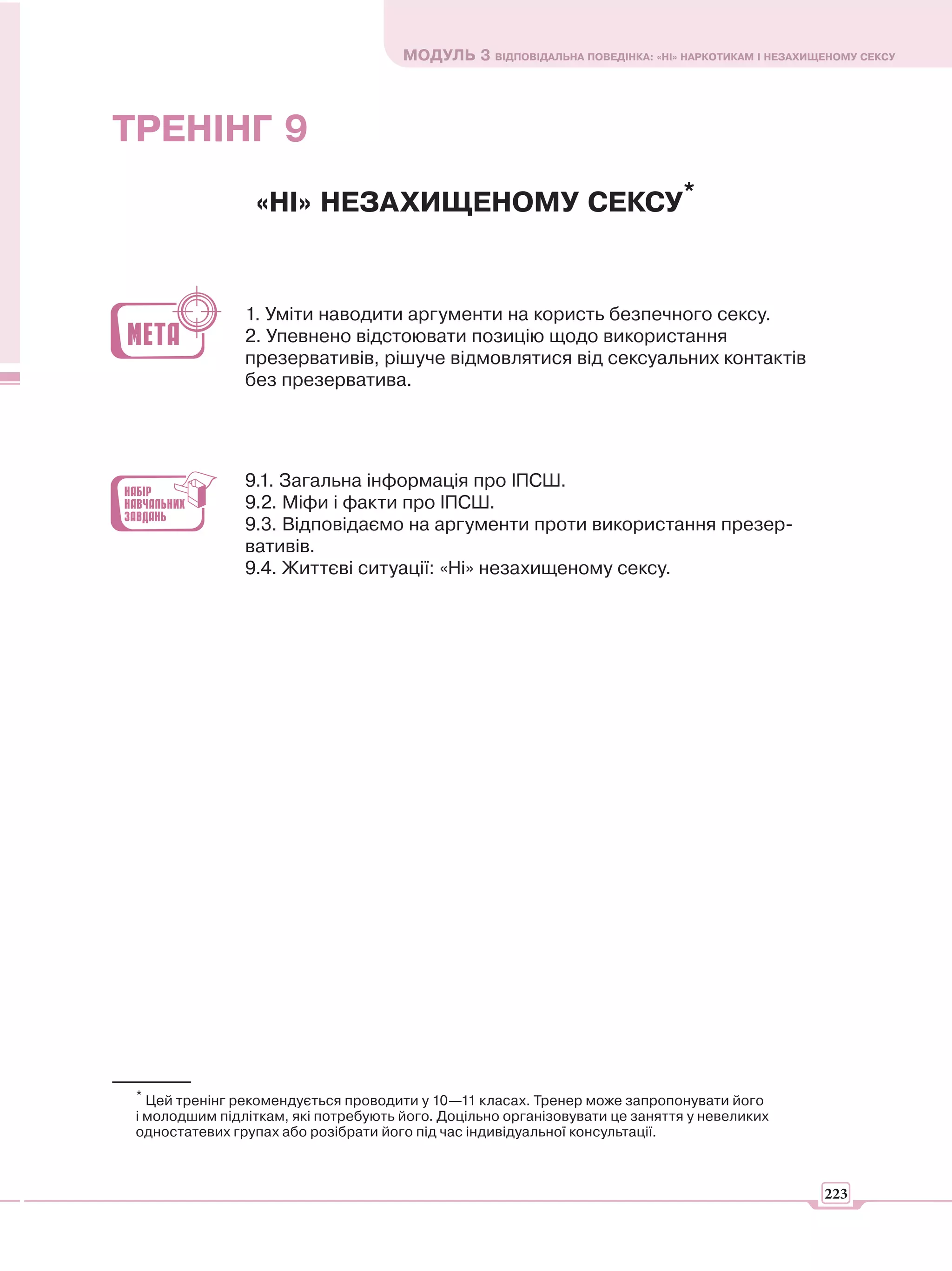 МОДУЛЬ 3 ВІДПОВІДАЛЬНА ПОВЕДІНКА: «НІ» НАРКОТИКАМ І НЕЗАХИЩЕНОМУ СЕКСУ




ТРЕНІНГ 9
                 «НІ» НЕЗАХИЩЕНОМУ СЕКСУ*


                1. Уміти наводити аргументи на користь безпечного сексу.
                2. Упевнено відстоювати позицію щодо використання
                презервативів, рішуче відмовлятися від сексуальних контактів
                без презерватива.




                9.1. Загальна інформація про ІПСШ.
                9.2. Міфи і факти про ІПСШ.
                9.3. Відповідаємо на аргументи проти використання презер-
                вативів.
                9.4. Життєві ситуації: «Ні» незахищеному сексу.




 * Цей тренінг рекомендується проводити у 10—11 класах. Тренер може запропонувати його
 і молодшим підліткам, які потребують його. Доцільно організовувати це заняття у невеликих
 одностатевих групах або розібрати його під час індивідуальної консультації.



                                                                                                 223
 