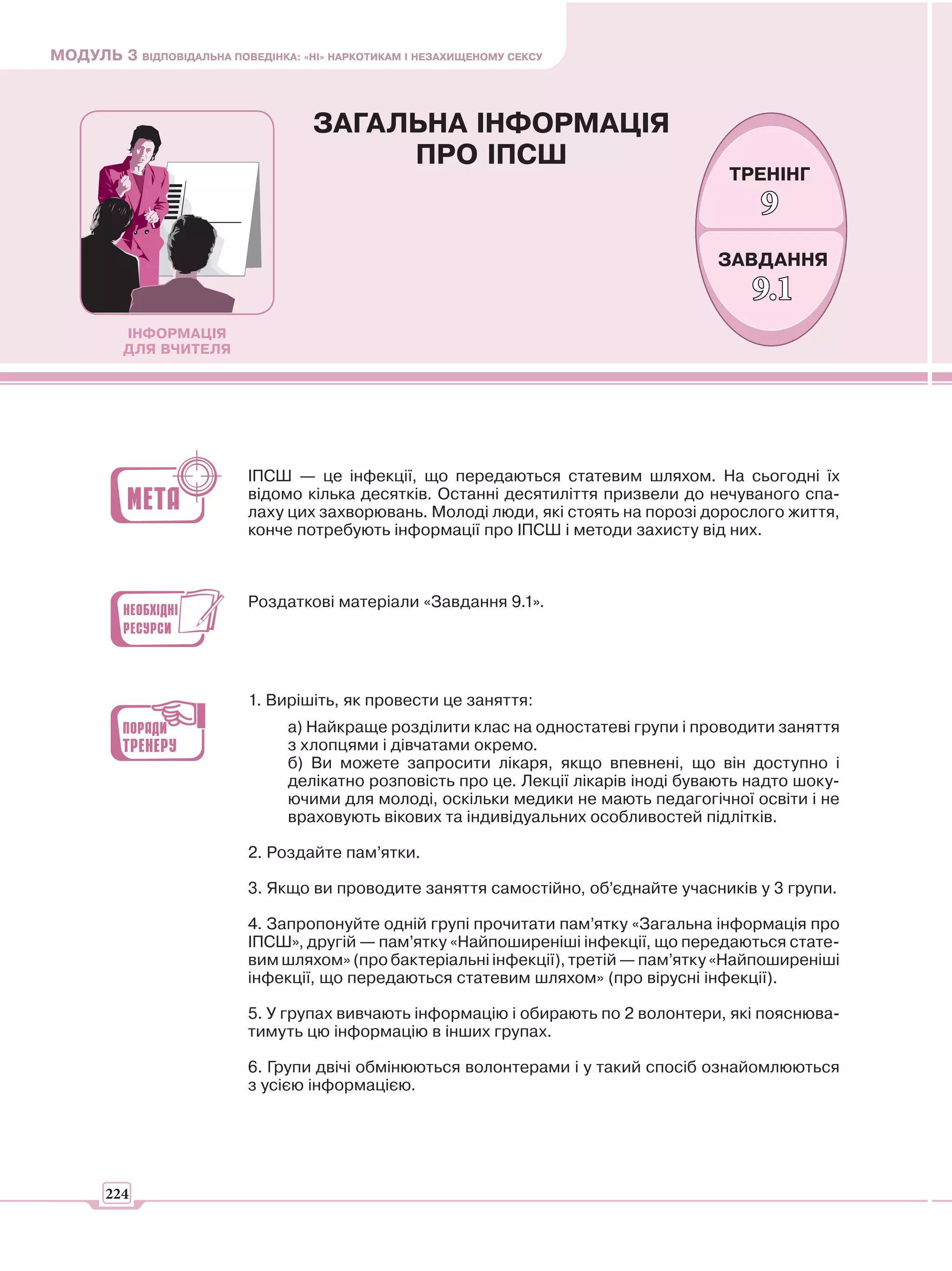 МОДУЛЬ 3 ВІДПОВІДАЛЬНА ПОВЕДІНКА: «НІ» НАРКОТИКАМ І НЕЗАХИЩЕНОМУ СЕКСУ



                                     ЗАГАЛЬНА ІНФОРМАЦІЯ
                                          ПРО ІПСШ
                                                                                        ТРЕНІНГ
                                                                                            9
                                                                                      ЗАВДАННЯ
                                                                                           9.1
          ІНФОРМАЦІЯ
          ДЛЯ ВЧИТЕЛЯ




                            ІПСШ — це інфекції, що передаються статевим шляхом. На сьогодні їх
                            відомо кілька десятків. Останні десятиліття призвели до нечуваного спа-
                            лаху цих захворювань. Молоді люди, які стоять на порозі дорослого життя,
                            конче потребують інформації про ІПСШ і методи захисту від них.



                            Роздаткові матеріали «Завдання 9.1».




                            1. Вирішіть, як провести це заняття:
                                 а) Найкраще розділити клас на одностатеві групи і проводити заняття
                                 з хлопцями і дівчатами окремо.
                                 б) Ви можете запросити лікаря, якщо впевнені, що він доступно і
                                 делікатно розповість про це. Лекції лікарів іноді бувають надто шоку-
                                 ючими для молоді, оскільки медики не мають педагогічної освіти і не
                                 враховують вікових та індивідуальних особливостей підлітків.

                            2. Роздайте пам’ятки.

                            3. Якщо ви проводите заняття самостійно, об’єднайте учасників у 3 групи.

                            4. Запропонуйте одній групі прочитати пам’ятку «Загальна інформація про
                            ІПСШ», другій — пам’ятку «Найпоширеніші інфекції, що передаються стате-
                            вим шляхом» (про бактеріальні інфекції), третій — пам’ятку «Найпоширеніші
                            інфекції, що передаються статевим шляхом» (про вірусні інфекції).

                            5. У групах вивчають інформацію і обирають по 2 волонтери, які пояснюва-
                            тимуть цю інформацію в інших групах.

                            6. Групи двічі обмінюються волонтерами і у такий спосіб ознайомлюються
                            з усією інформацією.




       224
 