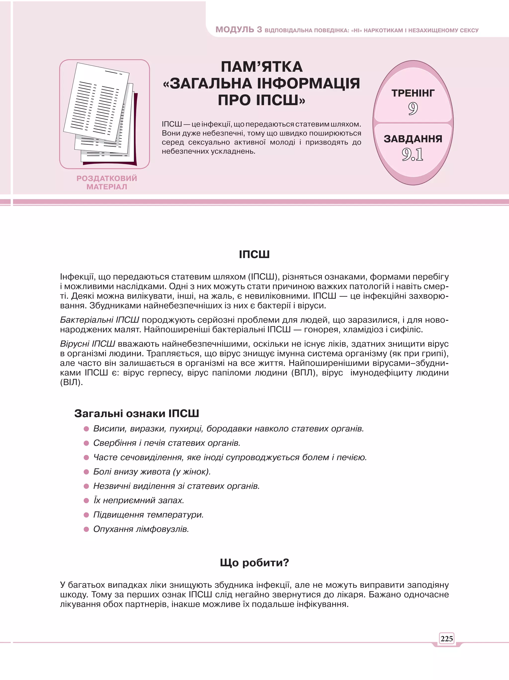 МОДУЛЬ 3 ВІДПОВІДАЛЬНА ПОВЕДІНКА: «НІ» НАРКОТИКАМ І НЕЗАХИЩЕНОМУ СЕКСУ



                             ПАМ’ЯТКА
                       «ЗАГАЛЬНА ІНФОРМАЦІЯ
                                                                                    ТРЕНІНГ
                             ПРО ІПСШ»
                                                                                         9
                       ІПСШ — це інфекції, що передаються статевим шляхом.
                       Вони дуже небезпечні, тому що швидко поширюються
                       серед сексуально активної молоді і призводять до           ЗАВДАННЯ
                       небезпечних ускладнень.
                                                                                       9.1
   РОЗДАТКОВИЙ
     МАТЕРІАЛ




                                            ІПСШ
Інфекції, що передаються статевим шляхом (ІПСШ), різняться ознаками, формами перебігу
і можливими наслідками. Одні з них можуть стати причиною важких патологій і навіть смер-
ті. Деякі можна вилікувати, інші, на жаль, є невиліковними. ІПСШ — це інфекційні захворю-
вання. Збудниками найнебезпечніших із них є бактерії і віруси.
Бактеріальні ІПСШ породжують серйозні проблеми для людей, що заразилися, і для ново-
народжених малят. Найпоширеніші бактеріальні ІПСШ — гонорея, хламідіоз і сифіліс.
Вірусні ІПСШ вважають найнебезпечнішими, оскільки не існує ліків, здатних знищити вірус
в організмі людини. Трапляється, що вірус знищує імунна система організму (як при грипі),
але часто він залишається в організмі на все життя. Найпоширенішими вірусами–збудни-
ками ІПСШ є: вірус герпесу, вірус папіломи людини (ВПЛ), вірус імунодефіциту людини
(ВІЛ).


   Загальні ознаки ІПСШ
       Висипи, виразки, пухирці, бородавки навколо статевих органів.
       Свербіння і печія статевих органів.
       Часте сечовиділення, яке іноді супроводжується болем і печією.
       Болі внизу живота (у жінок).
       Незвичні виділення зі статевих органів.
       Їх неприємний запах.
       Підвищення температури.
       Опухання лімфовузлів.


                                       Що робити?
У багатьох випадках ліки знищують збудника інфекції, але не можуть виправити заподіяну
шкоду. Тому за перших ознак ІПСШ слід негайно звернутися до лікаря. Бажано одночасне
лікування обох партнерів, інакше можливе їх подальше інфікування.


                                                                                                 225
 