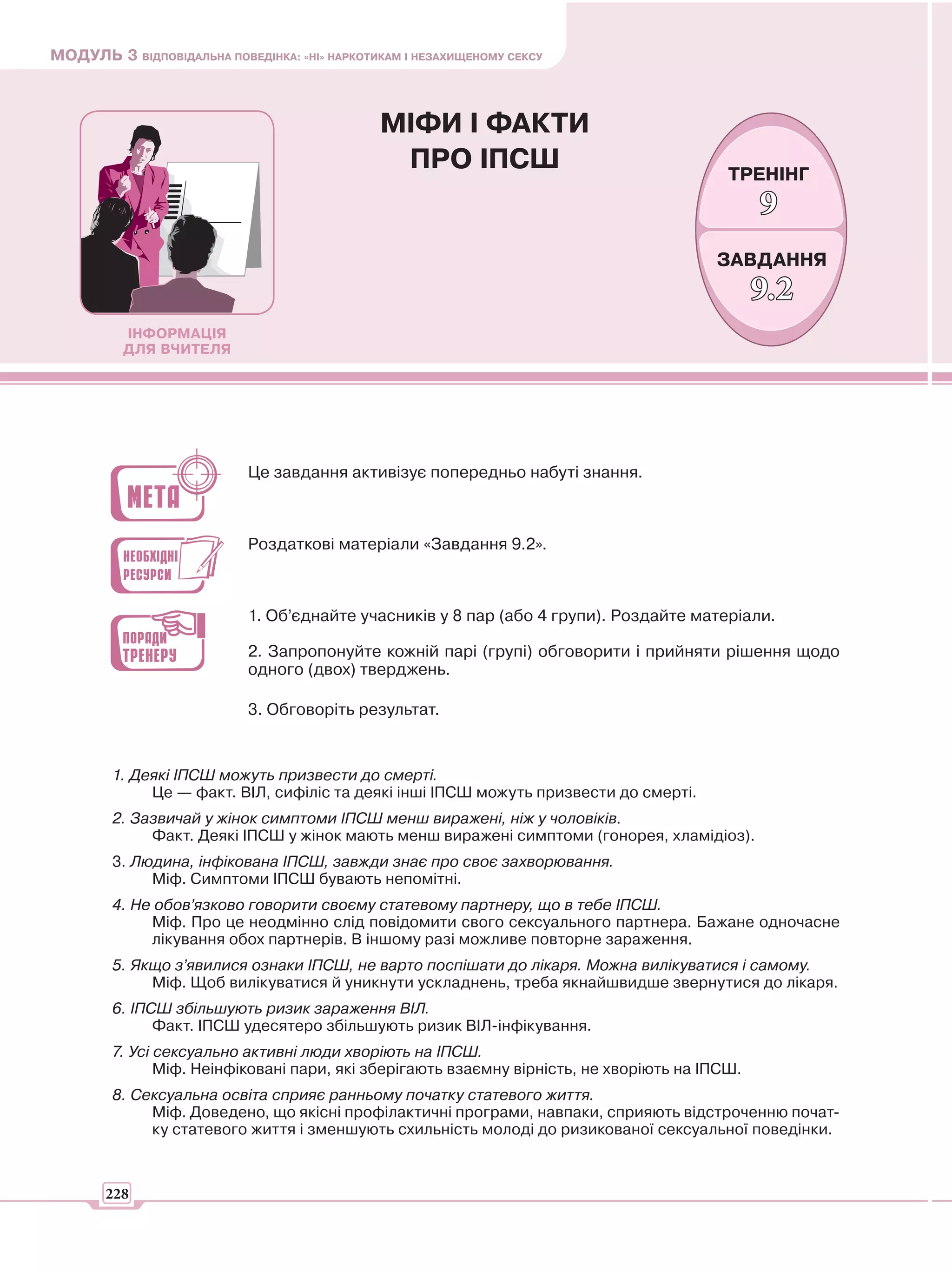 МОДУЛЬ 3 ВІДПОВІДАЛЬНА ПОВЕДІНКА: «НІ» НАРКОТИКАМ І НЕЗАХИЩЕНОМУ СЕКСУ



                                              МІФИ І ФАКТИ
                                               ПРО ІПСШ                                   ТРЕНІНГ
                                                                                               9
                                                                                        ЗАВДАННЯ
                                                                                               9.2
          ІНФОРМАЦІЯ
          ДЛЯ ВЧИТЕЛЯ




                            Це завдання активізує попередньо набуті знання.



                            Роздаткові матеріали «Завдання 9.2».



                            1. Об’єднайте учасників у 8 пар (або 4 групи). Роздайте матеріали.

                            2. Запропонуйте кожній парі (групі) обговорити і прийняти рішення щодо
                            одного (двох) тверджень.

                            3. Обговоріть результат.


        1. Деякі ІПСШ можуть призвести до смерті.
             Це — факт. ВІЛ, сифіліс та деякі інші ІПСШ можуть призвести до смерті.
        2. Зазвичай у жінок симптоми ІПСШ менш виражені, ніж у чоловіків.
             Факт. Деякі ІПСШ у жінок мають менш виражені симптоми (гонорея, хламідіоз).
        3. Людина, інфікована ІПСШ, завжди знає про своє захворювання.
             Міф. Симптоми ІПСШ бувають непомітні.
        4. Не обов’язково говорити своєму статевому партнеру, що в тебе ІПСШ.
             Міф. Про це неодмінно слід повідомити свого сексуального партнера. Бажане одночасне
             лікування обох партнерів. В іншому разі можливе повторне зараження.
        5. Якщо з’явилися ознаки ІПСШ, не варто поспішати до лікаря. Можна вилікуватися і самому.
             Міф. Щоб вилікуватися й уникнути ускладнень, треба якнайшвидше звернутися до лікаря.
        6. ІПСШ збільшують ризик зараження ВІЛ.
              Факт. ІПСШ удесятеро збільшують ризик ВІЛ-інфікування.
        7. Усі сексуально активні люди хворіють на ІПСШ.
               Міф. Неінфіковані пари, які зберігають взаємну вірність, не хворіють на ІПСШ.
        8. Сексуальна освіта сприяє ранньому початку статевого життя.
             Міф. Доведено, що якісні профілактичні програми, навпаки, сприяють відстроченню почат-
             ку статевого життя і зменшують схильність молоді до ризикованої сексуальної поведінки.



       228
 