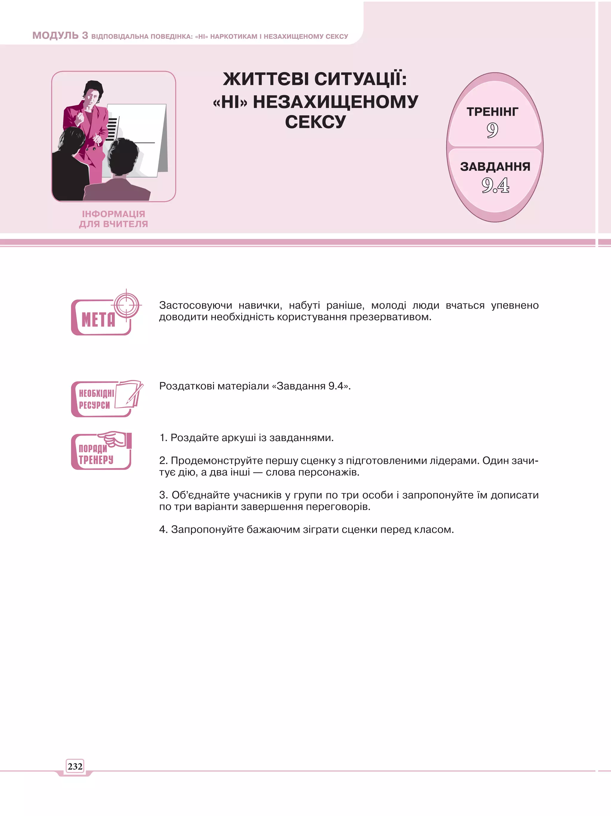 МОДУЛЬ 3 ВІДПОВІДАЛЬНА ПОВЕДІНКА: «НІ» НАРКОТИКАМ І НЕЗАХИЩЕНОМУ СЕКСУ



                                        ЖИТТЄВІ СИТУАЦІЇ:
                                       «НІ» НЕЗАХИЩЕНОМУ                             ТРЕНІНГ
                                               СЕКСУ
                                                                                         9
                                                                                    ЗАВДАННЯ
                                                                                        9.4
          ІНФОРМАЦІЯ
          ДЛЯ ВЧИТЕЛЯ




                            Застосовуючи навички, набуті раніше, молоді люди вчаться упевнено
                            доводити необхідність користування презервативом.




                            Роздаткові матеріали «Завдання 9.4».



                            1. Роздайте аркуші із завданнями.

                            2. Продемонструйте першу сценку з підготовленими лідерами. Один зачи-
                            тує дію, а два інші — слова персонажів.

                            3. Об’єднайте учасників у групи по три особи і запропонуйте їм дописати
                            по три варіанти завершення переговорів.

                            4. Запропонуйте бажаючим зіграти сценки перед класом.




       232
 