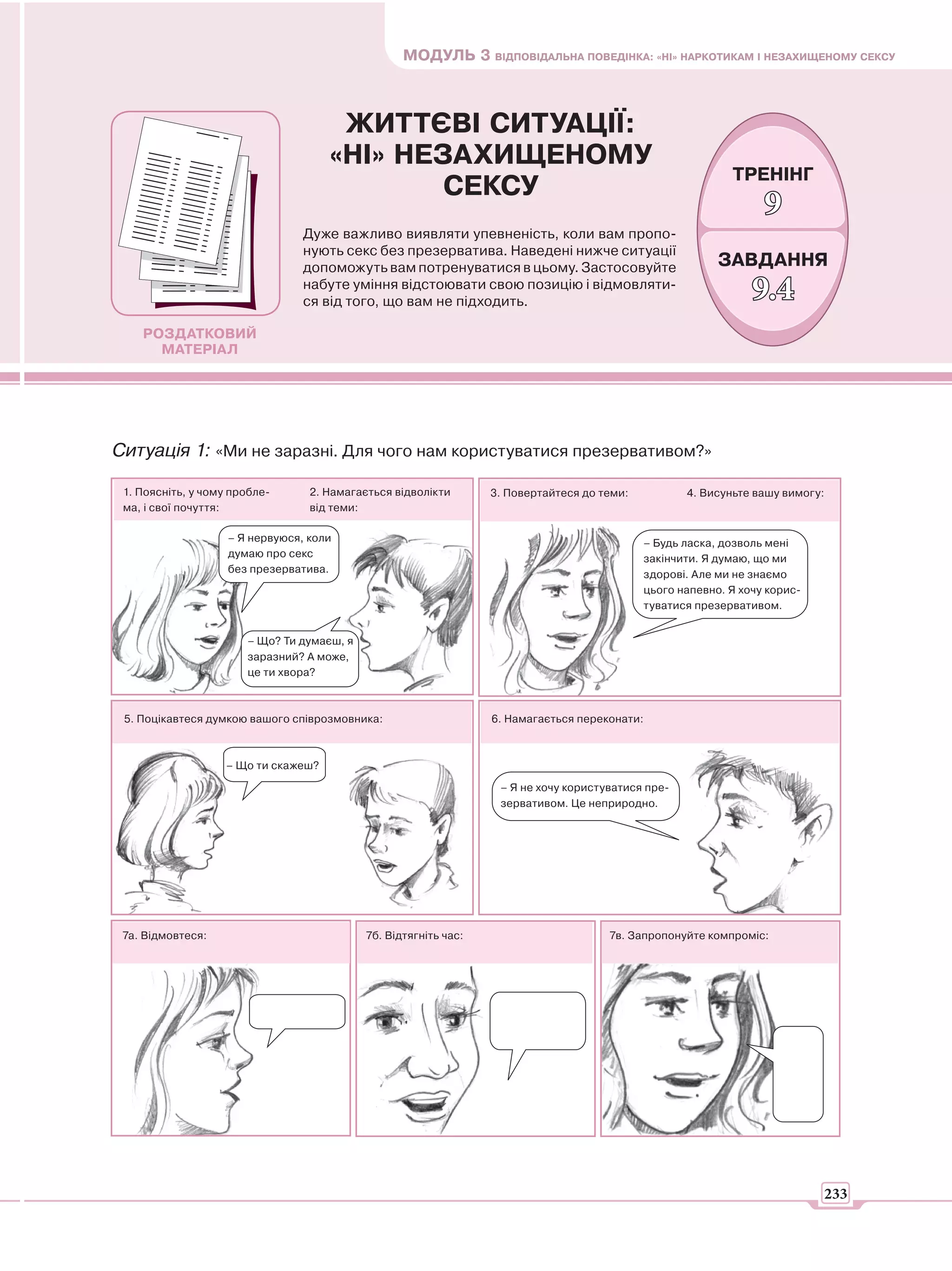 МОДУЛЬ 3 ВІДПОВІДАЛЬНА ПОВЕДІНКА: «НІ» НАРКОТИКАМ І НЕЗАХИЩЕНОМУ СЕКСУ



                                      ЖИТТЄВІ СИТУАЦІЇ:
                                     «НІ» НЕЗАХИЩЕНОМУ
                                                                                                              ТРЕНІНГ
                                             СЕКСУ
                                                                                                                    9
                                 Дуже важливо виявляти упевненість, коли вам пропо-
                                 нують секс без презерватива. Наведені нижче ситуації
                                 допоможуть вам потренуватися в цьому. Застосовуйте                         ЗАВДАННЯ
                                 набуте уміння відстоювати свою позицію і відмовляти-
                                 ся від того, що вам не підходить.                                                9.4
    РОЗДАТКОВИЙ
      МАТЕРІАЛ




Ситуація 1: «Ми не заразні. Для чого нам користуватися презервативом?»

 1. Поясніть, у чому пробле-      2. Намагається відволікти       3. Повертайтеся до теми:            4. Висуньте вашу вимогу:
 ма, і свої почуття:              від теми:

                    – Я нервуюся, коли                                                         – Будь ласка, дозволь мені
                    думаю про секс                                                             закінчити. Я думаю, що ми
                    без презерватива.                                                          здорові. Але ми не знаємо
                                                                                               цього напевно. Я хочу корис-
                                                                                               туватися презервативом.


                       – Що? Ти думаєш, я
                       заразний? А може,
                       це ти хвора?



 5. Поцікавтеся думкою вашого співрозмовника:                     6. Намагається переконати:



                   – Що ти скажеш?

                                                                   – Я не хочу користуватися пре-
                                                                   зервативом. Це неприродно.




 7а. Відмовтеся:                            7б. Відтягніть час:                       7в. Запропонуйте компроміс:




                                                                                                                              233
 