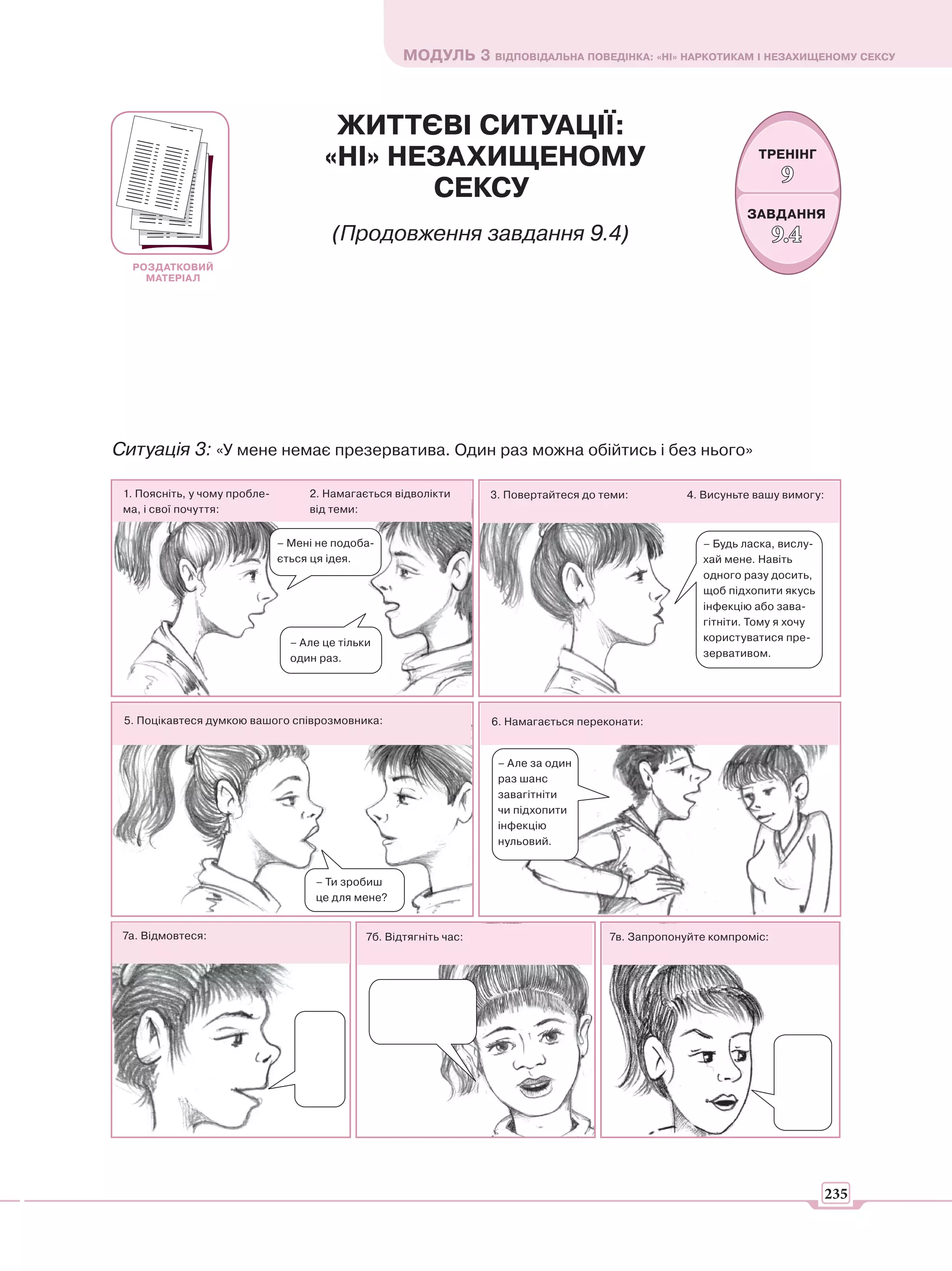 МОДУЛЬ 3 ВІДПОВІДАЛЬНА ПОВЕДІНКА: «НІ» НАРКОТИКАМ І НЕЗАХИЩЕНОМУ СЕКСУ



                                        ЖИТТЄВІ СИТУАЦІЇ:
                                       «НІ» НЕЗАХИЩЕНОМУ                                                          ТРЕНІНГ
                                                                                                                       9
                                              СЕКСУ
                                                                                                                ЗАВДАННЯ
                                         (Продовження завдання 9.4)                                                    9.4
  РОЗДАТКОВИЙ
    МАТЕРІАЛ




Ситуація 3: «У мене немає презерватива. Один раз можна обійтись і без нього»

 1. Поясніть, у чому пробле-        2. Намагається відволікти        3. Повертайтеся до теми:         4. Висуньте вашу вимогу:
 ма, і свої почуття:                від теми:


                               – Мені не подоба-                                                        – Будь ласка, вислу-
                               ється ця ідея.                                                           хай мене. Навіть
                                                                                                        одного разу досить,
                                                                                                        щоб підхопити якусь
                                                                                                        інфекцію або зава-
                                                                                                        гітніти. Тому я хочу
                                 – Але це тільки                                                        користуватися пре-
                                 один раз.                                                              зервативом.




 5. Поцікавтеся думкою вашого співрозмовника:                        6. Намагається переконати:


                                                                      – Але за один
                                                                      раз шанс
                                                                      завагітніти
                                                                      чи підхопити
                                                                      інфекцію
                                                                      нульовий.


                                     – Ти зробиш
                                     це для мене?


 7а. Відмовтеся:                               7б. Відтягніть час:                       7в. Запропонуйте компроміс:




                                                                                                                                 235
 