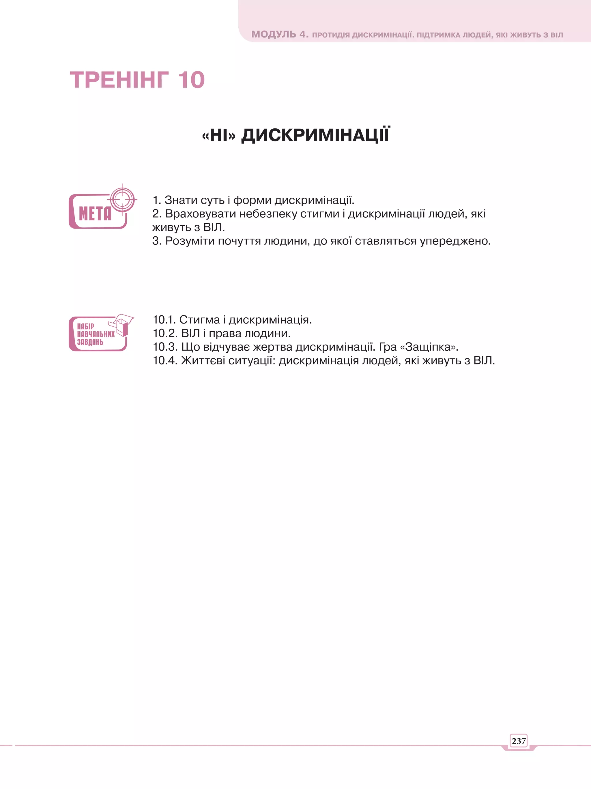 МОДУЛЬ 4. ПРОТИДІЯ ДИСКРИМІНАЦІЇ. ПІДТРИМКА ЛЮДЕЙ, ЯКІ ЖИВУТЬ З ВІЛ




ТРЕНІНГ 10

              «НІ» ДИСКРИМІНАЦІЇ


      1. Знати суть і форми дискримінації.
      2. Враховувати небезпеку стигми і дискримінації людей, які
      живуть з ВІЛ.
      3. Розуміти почуття людини, до якої ставляться упереджено.




      10.1. Стигма і дискримінація.
      10.2. ВІЛ і права людини.
      10.3. Що відчуває жертва дискримінації. Гра «Защіпка».
      10.4. Життєві ситуації: дискримінація людей, які живуть з ВІЛ.




                                                                              237
 