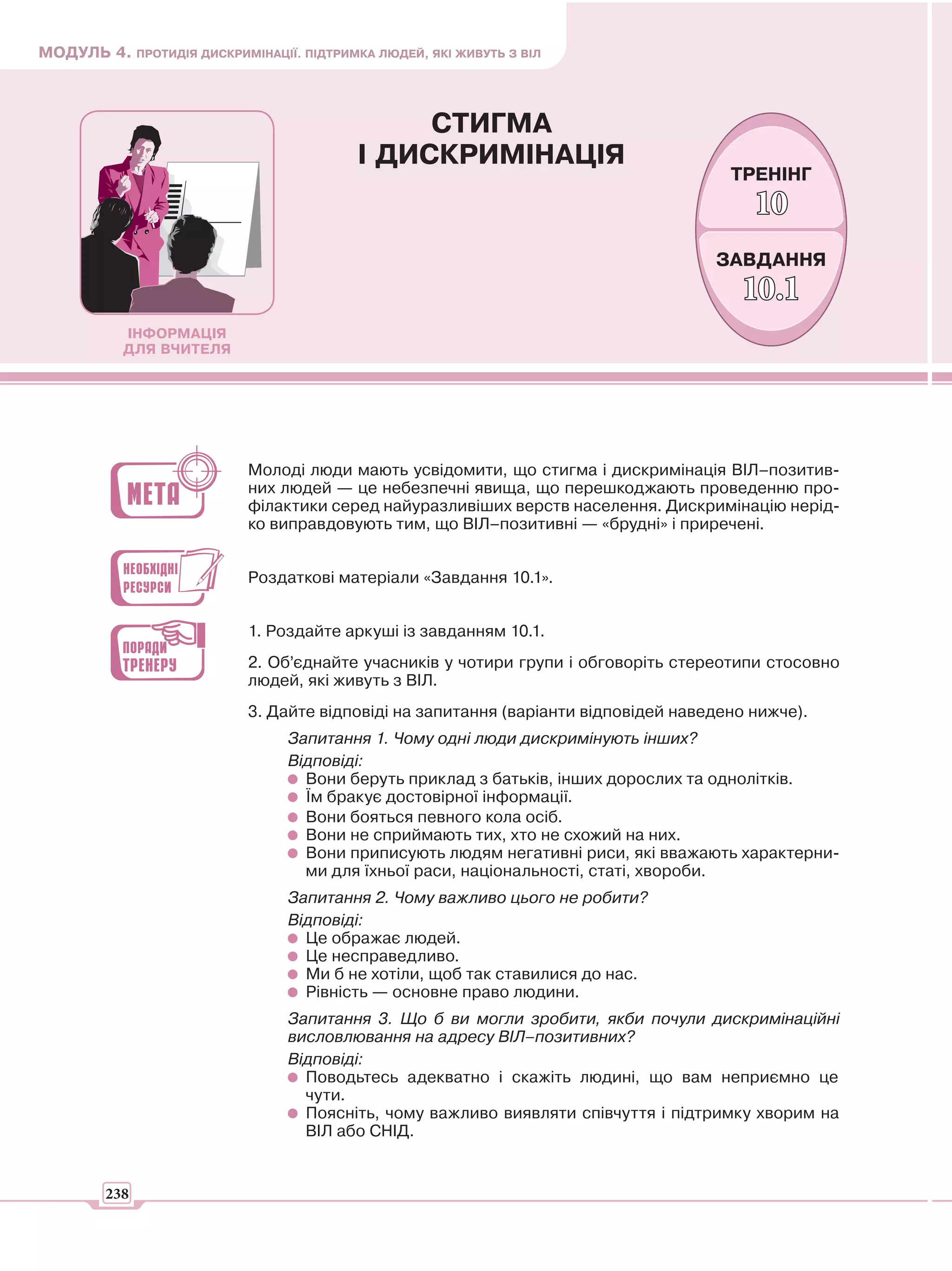 МОДУЛЬ 4. ПРОТИДІЯ ДИСКРИМІНАЦІЇ. ПІДТРИМКА ЛЮДЕЙ, ЯКІ ЖИВУТЬ З ВІЛ



                                               СТИГМА
                                          І ДИСКРИМІНАЦІЯ
                                                                                      ТРЕНІНГ
                                                                                         10
                                                                                    ЗАВДАННЯ
                                                                                       10.1
           ІНФОРМАЦІЯ
           ДЛЯ ВЧИТЕЛЯ




                           Молоді люди мають усвідомити, що стигма і дискримінація ВІЛ–позитив-
                           них людей — це небезпечні явища, що перешкоджають проведенню про-
                           філактики серед найуразливіших верств населення. Дискримінацію нерід-
                           ко виправдовують тим, що ВІЛ–позитивні — «брудні» і приречені.


                           Роздаткові матеріали «Завдання 10.1».


                           1. Роздайте аркуші із завданням 10.1.
                           2. Об’єднайте учасників у чотири групи і обговоріть стереотипи стосовно
                           людей, які живуть з ВІЛ.
                           3. Дайте відповіді на запитання (варіанти відповідей наведено нижче).
                                 Запитання 1. Чому одні люди дискримінують інших?
                                 Відповіді:
                                   Вони беруть приклад з батьків, інших дорослих та однолітків.
                                   Їм бракує достовірної інформації.
                                   Вони бояться певного кола осіб.
                                   Вони не сприймають тих, хто не схожий на них.
                                   Вони приписують людям негативні риси, які вважають характерни-
                                   ми для їхньої раси, національності, статі, хвороби.
                                 Запитання 2. Чому важливо цього не робити?
                                 Відповіді:
                                   Це ображає людей.
                                   Це несправедливо.
                                   Ми б не хотіли, щоб так ставилися до нас.
                                   Рівність — основне право людини.
                                 Запитання 3. Що б ви могли зробити, якби почули дискримінаційні
                                 висловлювання на адресу ВІЛ–позитивних?
                                 Відповіді:
                                   Поводьтесь адекватно і скажіть людині, що вам неприємно це
                                   чути.
                                   Поясніть, чому важливо виявляти співчуття і підтримку хворим на
                                   ВІЛ або СНІД.


        238
 