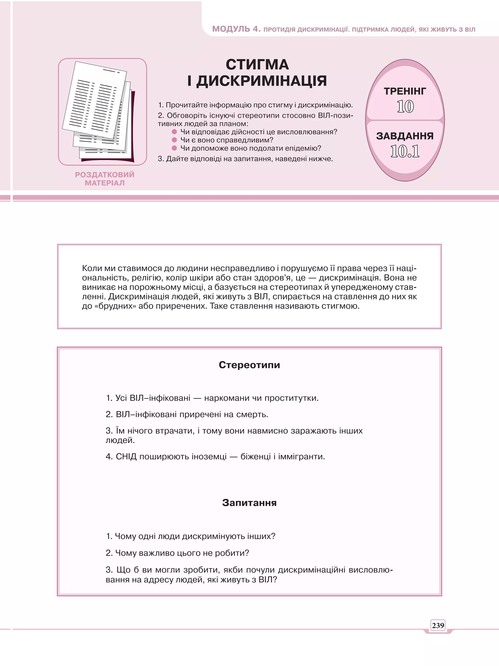 МОДУЛЬ 4. ПРОТИДІЯ ДИСКРИМІНАЦІЇ. ПІДТРИМКА ЛЮДЕЙ, ЯКІ ЖИВУТЬ З ВІЛ



                              СТИГМА
                         І ДИСКРИМІНАЦІЯ
                                                                           ТРЕНІНГ
                  1. Прочитайте інформацію про стигму і дискримінацію.
                  2. Обговоріть існуючі стереотипи стосовно ВІЛ-пози-
                                                                              10
                  тивних людей за планом:
                        Чи відповідає дійсності це висловлювання?
                        Чи є воно справедливим?                          ЗАВДАННЯ
                        Чи допоможе воно подолати епідемію?
                  3. Дайте відповіді на запитання, наведені нижче.
                                                                             10.1
РОЗДАТКОВИЙ
  МАТЕРІАЛ




 Коли ми ставимося до людини несправедливо і порушуємо її права через її наці-
 ональність, релігію, колір шкіри або стан здоров’я, це — дискримінація. Вона не
 виникає на порожньому місці, а базується на стереотипах й упередженому став-
 ленні. Дискримінація людей, які живуть з ВІЛ, спирається на ставлення до них як
 до «брудних» або приречених. Таке ставлення називають стигмою.




                                  Стереотипи


      1. Усі ВІЛ–інфіковані — наркомани чи проститутки.
      2. ВІЛ–інфіковані приречені на смерть.
      3. Їм нічого втрачати, і тому вони навмисно заражають інших
      людей.
      4. СНІД поширюють іноземці — біженці і іммігранти.




                                   Запитання


      1. Чому одні люди дискримінують інших?
      2. Чому важливо цього не робити?
      3. Що б ви могли зробити, якби почули дискримінаційні висловлю-
      вання на адресу людей, які живуть з ВІЛ?




                                                                                       239
 