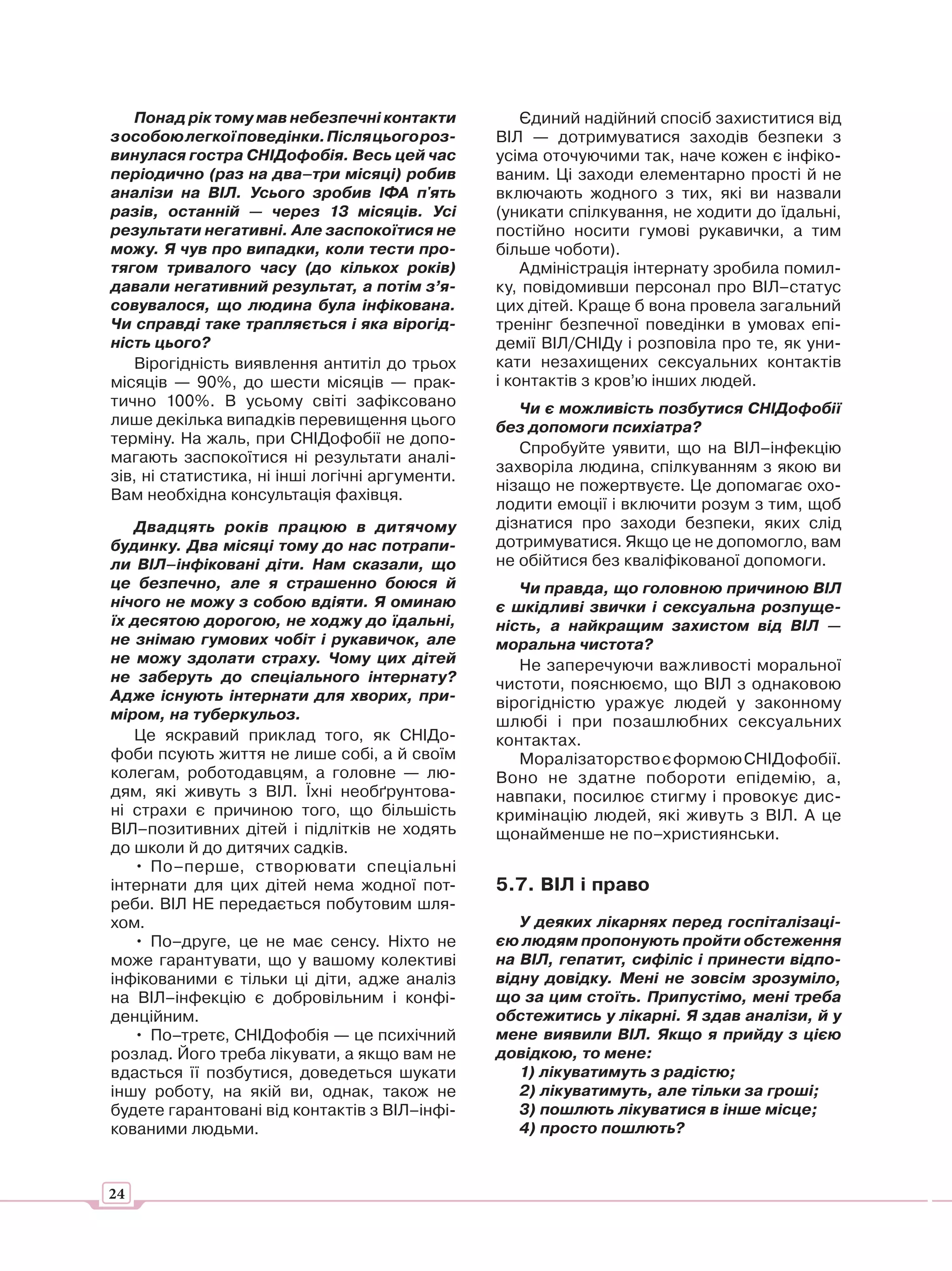 Понад рік тому мав небезпечні контакти            Єдиний надійний спосіб захиститися від
з особою легкої поведінки. Після цього роз-      ВІЛ — дотримуватися заходів безпеки з
винулася гостра СНІДофобія. Весь цей час         усіма оточуючими так, наче кожен є інфіко-
періодично (раз на два–три місяці) робив         ваним. Ці заходи елементарно прості й не
аналізи на ВІЛ. Усього зробив ІФА п'ять          включають жодного з тих, які ви назвали
разів, останній — через 13 місяців. Усі          (уникати спілкування, не ходити до їдальні,
результати негативні. Але заспокоїтися не        постійно носити гумові рукавички, а тим
можу. Я чув про випадки, коли тести про-         більше чоботи).
тягом тривалого часу (до кількох років)              Адміністрація інтернату зробила помил-
давали негативний результат, а потім з’я-        ку, повідомивши персонал про ВІЛ–статус
совувалося, що людина була інфікована.           цих дітей. Краще б вона провела загальний
Чи справді таке трапляється і яка вірогід-       тренінг безпечної поведінки в умовах епі-
ність цього?                                     демії ВІЛ/СНІДу і розповіла про те, як уни-
   Вірогідність виявлення антитіл до трьох       кати незахищених сексуальних контактів
місяців — 90%, до шести місяців — прак-          і контактів з кров’ю інших людей.
тично 100%. В усьому світі зафіксовано              Чи є можливість позбутися СНІДофобії
лише декілька випадків перевищення цього         без допомоги психіатра?
терміну. На жаль, при СНІДофобії не допо-
                                                    Спробуйте уявити, що на ВІЛ–інфекцію
магають заспокоїтися ні результати аналі-
                                                 захворіла людина, спілкуванням з якою ви
зів, ні статистика, ні інші логічні аргументи.
                                                 нізащо не пожертвуєте. Це допомагає охо-
Вам необхідна консультація фахівця.
                                                 лодити емоції і включити розум з тим, щоб
   Двадцять років працюю в дитячому              дізнатися про заходи безпеки, яких слід
будинку. Два місяці тому до нас потрапи-         дотримуватися. Якщо це не допомогло, вам
ли ВІЛ–інфіковані діти. Нам сказали, що          не обійтися без кваліфікованої допомоги.
це безпечно, але я страшенно боюся й                Чи правда, що головною причиною ВІЛ
нічого не можу з собою вдіяти. Я оминаю          є шкідливі звички і сексуальна розпуще-
їх десятою дорогою, не ходжу до їдальні,         ність, а найкращим захистом від ВІЛ —
не знімаю гумових чобіт і рукавичок, але         моральна чистота?
не можу здолати страху. Чому цих дітей              Не заперечуючи важливості моральної
не заберуть до спеціального інтернату?           чистоти, пояснюємо, що ВІЛ з однаковою
Адже існують інтернати для хворих, при-          вірогідністю уражує людей у законному
міром, на туберкульоз.                           шлюбі і при позашлюбних сексуальних
   Це яскравий приклад того, як СНІДо-           контактах.
фоби псують життя не лише собі, а й своїм           Моралізаторство є формою СНІДофобії.
колегам, роботодавцям, а головне — лю-           Воно не здатне побороти епідемію, а,
дям, які живуть з ВІЛ. Їхні необґрунтова-        навпаки, посилює стигму і провокує дис-
ні страхи є причиною того, що більшість          кримінацію людей, які живуть з ВІЛ. А це
ВІЛ–позитивних дітей і підлітків не ходять       щонайменше не по–християнськи.
до школи й до дитячих садків.
   • По–перше, створювати спеціальні
інтернати для цих дітей нема жодної пот-         5.7. ВІЛ і право
реби. ВІЛ НЕ передається побутовим шля-
хом.                                                У деяких лікарнях перед госпіталізаці-
   • По–друге, це не має сенсу. Ніхто не         єю людям пропонують пройти обстеження
може гарантувати, що у вашому колективі          на ВІЛ, гепатит, сифіліс і принести відпо-
інфікованими є тільки ці діти, адже аналіз       відну довідку. Мені не зовсім зрозуміло,
на ВІЛ–інфекцію є добровільним і конфі-          що за цим стоїть. Припустімо, мені треба
денційним.                                       обстежитись у лікарні. Я здав аналізи, й у
   • По–третє, СНІДофобія — це психічний         мене виявили ВІЛ. Якщо я прийду з цією
розлад. Його треба лікувати, а якщо вам не       довідкою, то мене:
вдасться її позбутися, доведеться шукати            1) лікуватимуть з радістю;
іншу роботу, на якій ви, однак, також не            2) лікуватимуть, але тільки за гроші;
будете гарантовані від контактів з ВІЛ–інфі-        3) пошлють лікуватися в інше місце;
кованими людьми.                                    4) просто пошлють?



24
 
